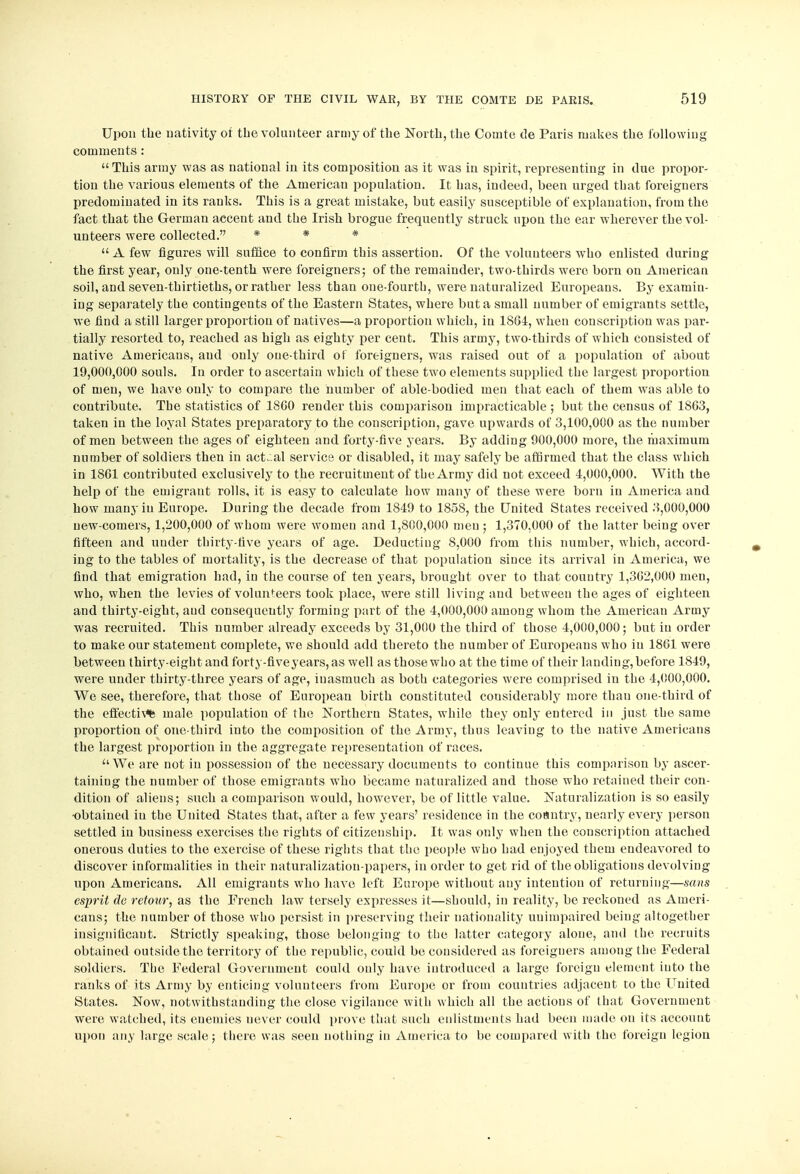 Upon the nativity or the volunteer army of the North, the Comte de Paris makes the following comments: This army was as national in its composition as it was in spirit, representing in due propor- tion the various elements of the American population. It has, indeed, been urged that foreigners predominated in its ranks. This is a great mistake, but easily susceptible of explanation, from the fact that the German accent and the Irish brogue frequently struck upon the ear wherever the vol- unteers were collected. * * * A few figures will suffice to confirm this assertion. Of the volunteers who enlisted during the first year, only one-tenth were foreigners; of the remainder, two-thirds were born ou American soil, and seven-thirtieths, or rather less than one-fourth, were naturalized Europeans. By examin- ing separately the contingents of the Eastern States, where but a small number of emigrants settle, we find a still larger proportion of natives—a proportion which, in 1864, when conscription was par- tially resorted to, reached as high as eighty per cent. This army, two-thirds of which consisted of native Americans, and only one-third of foreigners, was raised out of a population of about 19,000,000 souls. In order to ascertain which of these two elements supplied the largest proportion of men, we have only to compare the number of able-bodied men that each of them was able to contribute. The statistics of 18G0 render this comparison impracticable ; but the census of 1803, taken in the loyal States preparatory to the conscription, gave upwards of 3,100,000 as the number of men between the ages of eighteen and forty-five years. By adding 900,000 more, the maximum number of soldiers then in act;al service or disabled, it may safely be affirmed that the class which in 1861 contributed exclusively to the recruitment of the Army did not exceed 4,000,000. With the help of the emigrant rolls, it is easy to calculate how many of these were born in America and how many in Europe. During the decade from 1849 to 1858, the United States received 3,000,000 new-comers, 1,200,000 of whom were women and 1,800,000 men ; 1,370,000 of the latter being over fifteen and under thirty-five years of age. Deducting 8,000 from this number, which, accord- ing to the tables of mortality, is the decrease of that population since its arrival in America, we find that emigration had, in the course of ten years, brought over to that country 1,302,000 men, who, when the levies of volunteers took place, were still living and between the ages of eighteen and thirty-eight, aud consequently forming part of the 4,000,000 among whom the American Army was recruited. This number already exceeds by 31,000 the third of those 4,000,000; but in order to make our statement complete, we should add thereto the number of Europeans who in 1861 were between thirty-eight and forty-fiveyears, as well as those who at the time of their landing, before 1849, were under thirty-three years of age, inasmuch as both categories were comprised in the 4,000,000. We see, therefore, that those of European birth constituted considerably more than one-third of the effecti\% male population of the Northern States, while they only entered in just the same proportion of one-third into the composition of the Army, thus leaving to the native Americans the largest proportion in the aggregate representation of races. We are not in possession of the necessary documents to continue this comparison by ascer- taining the number of those emigrants who became naturalized and those who retained their con- dition of aliens; such a comparison would, however, be of little value. Naturalization is so easily ■obtained in the United States that, after a few years' residence in the coantry, nearly every person settled in business exercises the rights of citizenship. It was only when the conscription attached onerous duties to the exercise of these rights that the people who had enjoyed them endeavored to discover informalities in their naturalization-papers, in order to get rid of the obligations devolving upon Americans. All emigrants who have left Europe without auy intention of returning—sans esprit de retour, as the French law tersely expresses it—should, in reality, be reckoned as Ameri- cans; the number of those who persist in preserving their nationality unimpaired being altogether insignificant. Strictly speaking, those belonging to the latter category alone, and the recruits obtained outside the territory of the republic, could be considered as foreigners among the Federal soldiers. The Federal Government could only have introduced a large foreign element into the ranks of its Army by enticing volunteers from Europe or from countries adjacent to the Uuited States. Now, notwithstanding the close vigilance with which all the actions of that Government were watched, its enemies never could prove that such enlistments had been made ou its account upon any large scale; there was seen nothing in America to be compared with the foreign legion