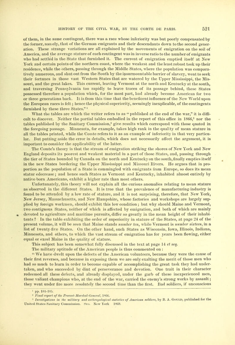 of thein, in the same contingent, there was a race whose inferiority was but poorly compensated by the former, namely, that of the German emigrants and their descendants down to the second gener- ation. These strange variations are all explained by the movements of emigration on the soil of America, and the average stature of each contingent was in in verse ratio to the number of emigrants who had settled in the State that furnished it. The current of emigration emptied itself at New York and certain poiuts of the northern coast, where the weakest and the least robust took up their residence, while the others, passing through the Middle States, where the population was compara- tively numerous, and shut out from the South by the insurmountable barrier of slavery, went to seek their fortunes in those vast Western States that are watered by the Upper Mississippi, the Mis- souri, and the great lakes. This current, leaving Vermont at the north and Kentucky at the south, and traversing Pennsylvania too rapidly to leave traces of its passage behind, these States possessed therefore a population which, for the most part, had already become American for two or three generations back. It is from this time that the beneficent influence of the New World upon the European races is felt; hence the physical superiority, seemingly inexplicable, of the contingents furnished by these three States.1 What the tables are which the writer refers to as  published at the end of the war, it is diffi- cult to discover. Neither the partial tables embodied in the report of this office in I860,2 nor the tables published by the Sanitary Commission,3 give results which correspond with those quoted in the foregoing passage. Minnesota, for example, takes high rank in the quality of mean stature in all the tables printed, while the Comte refers to it as an example of inferiority in that very particu- lar. But putting aside the error in details, which does not necessarily affect the argument, it is important to consider the applicability of the latter. The Comte's theory is that the stream of emigration striking the shores of New York and New England deposits its poorest and weakest material in a part of those States, and, passing through the tier of States bounded by Canada on the north and Kentucky on the south, finally empties itself in the new States bordering the Upper Mississippi and Missouri Eivers. He argues that in pro- portion as the population of a State is commingled with emigrants from Europe, so does its mean statur edecrease ; and hence such States as Vermont and Kentucky, inhabited almost entirely by native born Americans, exhibit a higher rate than most others. Unfortunately, this theory will not explain all the curious anomalies relating to mean stature as observed in the different States. It is true that the prevalence of manufacturing-industry is found to be attended by a low rate of stature, and it is not surprising, therefore, that New York, New Jersey, Massachusetts, and New Hampshire, whose factories and workshops are largely sup- plied by foreign workmen, should exhibit this low condition ; but why should Maine and Vermont, two contiguous States, neither of which is affected by emigration, and both of which are mainly devoted to agriculture and maritime pursuits, differ so greatly in the mean height of their inhabi- tants 1 In the table exhibiting the order of superiority in stature of the States, at page 24 of the present volume, it will be seen that Maine stands number ten, while Vermont is number sixteen, in a list of twenty-five States. On the other hand, such States as Wisconsin, Iowa, Illinois, Indiana, Minnesota, and others, to which the vast stream of emigration has for years been flowing, either equal or excel Maine in the quality of stature. This subject has been somewhat fully discussed in the text at page 14 et seq. The military aptitude of the American people is thus commented on :  We have dwelt upon the defects of the American volunteers, because they were the cause of their first reverses, and because in exposing them we are only exalting the merit of those men who had so much to learn in order to become capable of accomplishing the great task they had under- taken, and who succeeded by dint of perseverance and devotion. One trait in their character redeemed all these defects, and already displayed, under the garb of these inexperienced men, those valiant champions who, at the end of the war, carried the enemy's strong works by assault; they went under fire more resolutely the second time than the first. Bad soldiers, if unconscious 1 pp. 184-185. 2 Final report of the Provost-Marshal-General, 18G6. 3 Investigations in the military and anthropological statistics of American soldiers, by B. A. Gould, published for tho United States Sanitary Commission. 8vo. New York 18G9.