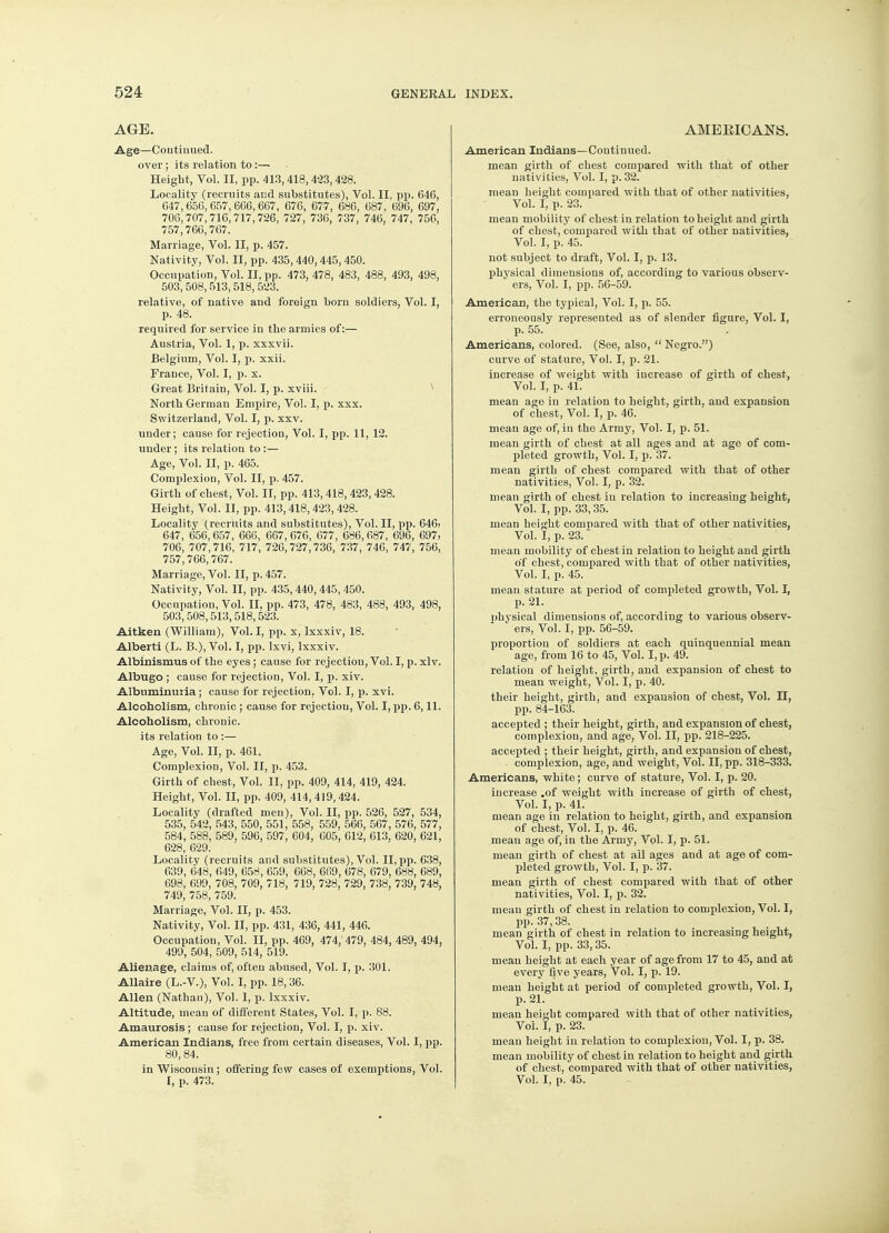 AGE. Age—Continued. over; its relation to:— Height, Vol. II, pp. 413,418,423,428. Locality (recruits and substitutes), Vol. II, pp. 646, G47,656,657,666,667, 676, 677, 686, 687. 696, 697, 706, 707, 716, 717,726, 727, 736, 737, 746, 747, 756, 757,766,767. Marriage, Vol. II, p. 457. Nativity, Vol. II, pp. 435,440,445,450. Occupation, Vol. II, pp. 473, 478, 483, 488, 493, 498, 503,508,513,518, 523. relative, of native aud foreign born soldiers, Vol. I, p. 48. required for service in the armies of:— Austria, Vol. 1, p. xxxvii. Belgium, Vol. I, p. xxii. France, Vol. I, p. x. Great Britain, Vol. I, p. xviii. North German Empire, Vol. I, p. xxx. Switzerland, Vol. I, p. xxv. under; cause for rejection, Vol. I, pp. 11, 12. under; its relation to:— Age, Vol. II, p. 465. Complexion, Vol. II, p. 457. Girth of chest, Vol. II, pp. 413,418,423,428. Height, Vol. II, pp. 413,418,423,428. Locality (recruits and substitutes), Vol. II, pp. 646> 647, 656,657, 666, 667, 676, 677, 686,687, 696, 697, 706, 707,716, 717, 726,727, 736, 737, 746, 747, 756, 757,766,767. Marriage, Vol. II, p. 457. Nativity, Vol. II, pp. 435,440,445,450. Occupation, Vol. II, pp. 473, 478, 483, 488, 493, 498, 503,508,513,518,523. Aitken (William), Vol. I, pp. x, lxxxiv, 18. Alberti (L. B.), Vol. I, pp. lxvi, lxxxiv. Albinismus of the eyes; cause for rejection, Vol. I, p. xlv. Albugo ; cause for rejection, Vol. I, p. xiv. Albuminuria; cause for rejection, Vol. I, p. xvi. Alcoholism, chronic ; cause for rejection, Vol. I, pp. 6,11. Alcoholism, chronic, its relation to :— Age, Vol. II, p. 461. Complexion, Vol. II, p. 453. Girth of chest, Vol. II, pp. 409, 414, 419, 424. Height, Vol. II, pp. 409, 414,419,424. Locality (drafted men), Vol. II, pp. 526, 527, 534, 535, 542, 543, 550, 551, 558, 559, 566, 567, 576, 577, 584, 588, 589, 596, 597, 604, 605, 612, 613, 620, 621, 628, 629. Locality (recruits and substitutes), Vol. II, pp. 638, 639, 648, 649, 658, 659, 668, 669, 678, 679, 688, 689, 698, 699, 708, 709, 718, 719, 728, 729, 738, 739, 748, 749, 758, 759. Marriage, Vol. II, p. 453. Nativity, Vol. II, pp. 431, 436, 441, 446. Occupation, Vol. II, pp. 469, 474, 479, 484, 489, 494, 499, 504, 509, 514, 519. Alienage, claims of, often abused, Vol. I, p. 301. Allaire (L.-V.), Vol. I, pp. 18,36. Allen (Nathan), Vol. I, p. lxxxiv. Altitude, mean of different States, Vol. I, p. 88. Amaurosis ; cause for rejection, Vol. I, p. xiv. American Indians, free from certain diseases, Vol. I, pp. 80,84. in Wisconsin; offering few cases of exemptions, Vol. I, p. 473. AMERICANS. American Indians—Continued. mean girth of chest compared with that of other nativities, Vol. I, p. 32. mean height compared with that of other nativities, Vol. I, p. 23. mean mobility of chest in relation to height and girth of chest, compared with that of other nativities, Vol. I, p. 45. not subject to draft, Vol. I, p. 13. physical dimensions of, according to various observ- ers, Vol. I, pp. 56-59. American, the typical, Vol. I, p. 55. erroneously represented as of slender figure, Vol. I, p. 55. Americans, colored. (See, also,  Negro.) curve of stature, Vol. I, p. 21. increase of weight with increase of girth of chest, Vol. I, p. 41. mean age in relation to height, girth, aud expansion of chest, Vol. I, p. 46. mean age of, in the Army, Vol. I, p. 51. mean girth of chest at all ages and at age of com- pleted growth, Vol. I, p. 37. mean girth of chest compared with that of other nativities, Vol. I, p. 32. mean girth of chest in relation to increasing height, Vol. I, pp. 33,35. mean height compared with that of other nativities, Vol. I, p. 23. mean mobility of chest in relation to height and girth of chest, compared with that of other nativities, Vol. I, p. 45. mean stature at period of completed growth, Vol. I, p. 21. physical dimensions of, according to various observ- * ers, Vol. I, pp. 56-59. proportion of soldiers at each quinquennial mean age, from 16 to 45, Vol. I, p. 49. relation of height, girth, and expansion of chest to mean weight, Vol. I, p. 40. their height, girth, and expansion of chest, Vol. II, pp. 84-163. accepted ; their height, girth, and expansion of chest, complexion, and age, Vol. II, pp. 218-225. accepted ; their height, girth, and expansion of chest, complexion, age, and weight, Vol. II, pp. 318-333. Americans, white; curve of stature, Vol. I, p. 20. increase .of weight with increase of girth of chest, Vol. I, p. 41. mean age in relation to height, girth, and expansion of chest, Vol. I, p. 46. mean age of, in the Army, Vol. I, p. 51. mean girth of chest at ail ages and at age of com- pleted growth, Vol. I, p. 37. mean girth of chest compared with that of other nativities, Vol. I, p. 32. mean girth of chest in relation to complexion, Vol. 1, pp. 37,38. mean girth of chest in relation to increasing height, Vol. I, pp. 33,35. mean height at each year of age from 17 to 45, and at every five years, Vol. I, p. 19. mean height at period of completed growth, Vol. I, p. 21. mean height compared with that of other nativities, Vol. I, p. 23. mean height in relation to complexion, Vol. I, p. 38. mean mobility of chest in relation to height and girth of chest, compared with that of other nativities, Vol. I, p. 45.