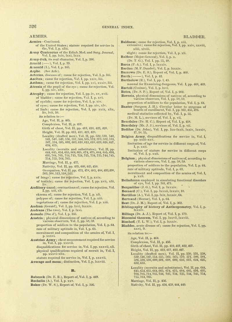 ARMIES. Armies— Continued. of the United States; stature required for service in the, Vol. I, p. xlix. Army Contractor of the Edinb. Med. and Surg. Journal, Vol. I, pp. Ixix, lxxi, Ixxx. Army-itch, its real character, Vol. I, p. 396. Arnold (- ), Vol. I, p. 39. Arnould (I.), Vol. I, p. 166. Arphe. (See Arfe). Arteries, diseases of; cause for rejection, Vol. I, p. liii. Ascites; cause for rejection, Vol. I, pp. xxiv, liii. Asthma ; cause for rejection, Vol. I, pp. xvi, xxxiv, liii. Atresia of the pupil of the eye ; cause for rejection, Vol. I, pp. xiv, xliv. Atrophy ; cause for rejection, Vol. I, pp. iv, xv, xvii. of bladder ; cause for rejection, Vol. I, p. xvi. of eyelids; cause for rejection, Vol. I, p. xiv. of eyes ; cause for rejection, Vol. I, pp. xiv, xiv. of limb : cause for rejection, Vol. I, pp. xxix, xlix, liv/lvii, 10. its relation to :— Age, Vol. II, p. 465. Complexion, Vol. II, p. 457. Girth of chest, Vol. II, pp. 413, 418, 423, 428. Height, Vol. II, pp. 413, 418, 423,428. Locality (drafted men), Vol. II, pp. 532,533, 540, 541. 548, 549, 556, 557, 564,565,572,573,582,583, 587', 594, 595, 602, 603,610,611,618,619,626,627, 634, 635. Locality (recruits and substitutes), Vol. II, pp. 644, 645, 654, 655, 664,665, 674, 675, 684, 685, 694, 695, 704, 705, 714, 715, 724, 725, 734, 735,744,745, 754, 755, 764, 765. Marriage, Vol. II, p. 457. Nativity, Vol. II, pp. 435,440,445,450. Occupation, Vol. II, pp. 473, 478, 483, 488,493,498, 503,508,513,518,523. of lungs ; cause for rejection, Vol. I, p. xxix. of testicle ; cause for rejection, Vol. I, pp. xvii, xlii, liv. Auditory canal; contractions of; cause for rejection, Vol. I, pp. xiii, xli. ekzema of; cause for rejection, Vol. I, p. xli. polypus of; cause for rejection, Vol. I, p. xiii. vegetations of; cause for rejection, Vol. I, p. xiii. Audran (Gerard), Vol. I, pp. lxvi, lxxxiv. Audrans (The two), Vol. I, p. lxvi. Aumale (Due d'), Vol. I, p. 166. Austria ; physical dimensions of natives of, according to various observers. Vol. I, pp. 58, 59. proportion of soldiers to the population, Vol. I, p. 64. rate of military aptitude in, Vol. I, p. 63. recruitment and composition of the armies of, Vol. I, p. xxxvi. Austrian Army ; chest-measurement required for service in, Vol. I, pp. xxxvii. disqualifications for service in, Vol. I, pp. xxxvii, xli. physical qualifications required of recruit in, Vol. I, pp. xxxvi-xlix. stature required for service in, Vol. I, p. xxxvii. Average and mean ; distinction, Vol. I, p.. lxxviii. B. Babcock (Dr. E. R.), Report of, Vol. I, p. 449. Bachelin (A.), Vol. I, p. xxv. Baker (Dr. W. S.), Report of, Vol. I, p. 326. BLADDER Baldness ; cause for rejection, Vol. I, p. xiii. extensive; cause for rejection, Vol. I, pp. xxiv, xxviii, xliii, xlviii. slight; cause for rejection, Vol. I, p. xli. Balfour (Major-Genera!), Vol. I, p. x. (Dr. T. G.), Vol. I, pp. 35, 48. Barca (P.-A.), Vol. I, p. lxxxiv. Bardon (M. F. Daudr6), Vol. I, p. lxxxiv. Barrows (Dr. E. S.), Report of, Vol. I, p. 460. Barth ( ), Vol. I, p. 42. Bartholow (R.), Vol. I, pp. 1, 43. manual for Examining-Surgeons, Vol. I, pp. 468, 469. Bartoli (Cosimo), Vol. I, p. lxvi. Bates, (Dr. S. P.), Report of, Vol. I, p. 262. Bavaria, physical dimensions of natives of, according to various observers, Vol. I, pp. 58,59. proportion of soldiers to the population, Vol. I, p. 64. Baxter (Surgeon J. H.). Circular letter to surgeons of boards of enrollment, Vol. I, pp. 161,455,476. medical statistics collected by, Vol. I, p. iii. (Dr. M. L.), services of, Vol. I, p. vii. Beardslee (Dr. H. C), Report of, Vol. I, p. 418. Beardsley (Mr. J. J.), services of, Vol. I, p. vii. Beddoe (Dr. John), Vol. I, pp. lxx-lxxii, lxxiv, lxxxiv, 17,18, 55. Belgian Army, disqualifications for service in, Vol. I, pp. xxiii-xxv. limitation of age for service in different corps of, Vol. I, p. xxii. limitation of stature for service in different corps of, Vol. I, p. xxii. Belgium ; physical dimensions of natives of, according to various observers, Vol. I, pp. 58,59. proportion of soldiers to the population, Vol. I, p. 64. rate of military aptitude, Vol. I, p. 63. recruitment and composition of the armies of, Vol. I, p. xxii. Belladonna employed in simulating functional disorders of eye, Vol. I, pp. 341,471. Bergmiiller (J. G.), Vol. I, p. lxxxiv. Bernard (C.), Vol. I, pp. Ixxxii, lxxxiv, 18. Bertillon (A.), Vol. I, pp. Ixix, lxxxiv, 64. Bertrand (Hector), Vol. I, p. 64. Best (Dr. J. M.), Report of, Vol. I, p. 362. Bibliography of history of Anthropometry, Vol. I, p. lxxxiv. Billings (Dr. A. J.), Report of, Vol. I, p. 179. Binomial theorem, Vol. I, pp. Ixxvii, lxxviii. Bischoff, (T. L. W.), Vol. I, p. lxxxiv. Bladder, acute disease of; cause for rejection, Vol. I, pp. xxvi, 9. its relation to:— Age, Vol. II, p. 464. Complexion, Vol. II, p. 456. Girth of chest, Vol. II, pp. 412,417,422,427. Height, Vol. II, pp. 412, 417, 422,427. Locality (drafted men), Vol. II, pp. 530, 531, 538, 539, 546, 547,554.555, 562, 563, 570, 571, 580, 581, 586,592,593,600,601, 608, 609, 616, 617, 624, 625, 632,633. Locality (recruits and substitutes), Vol. II, pp. 644, 645,654,655,664,665, 674, 675, 684, 685, 694, 695, 704,705,714,715,724, 725, 734, 735, 744, 745, 754, 755,764,765. Marriage, Vol. II, p. 456. Nativity, Vol. II, pp. 434, 439,444,449.