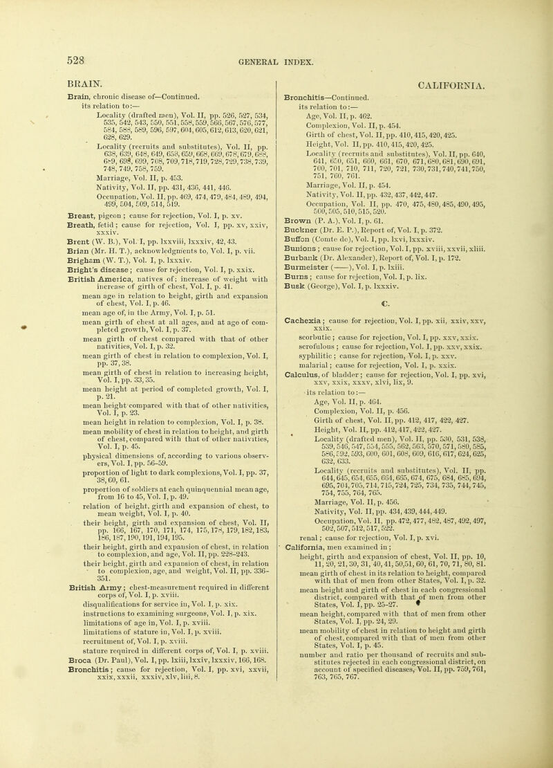 BRAIN. Brain, cbrouic disease of—Continued, its relation to:— Locality (drafted men), Vol. II, pp. 526, 527, 534, 535, 542, 543, 550, 551,558, 559, 566,567,576,577, 584, 588, 589, 596, 597, 604, 605,612, 613, 620, 621, 628, 629. Locality (recruits and substitutes), Vol. II, pp. 638, 639, 648, 649, 653,659,668,669,678,679,688, 689, 698, 699, 708, 709,718,719,728,729,738,739, 748, 749, 758, 759. Marriage, Vol. II, p. 453. Nativity, Vol. II, pp. 431, 436, 441, 446. Occupation, Vol. II, pp. 469, 474, 479,484, 489, 494, 499, 504, 509, 514, 519. Breast, pigeon ; cause for rejection, Vol. I, p. xv. Breath, fetid; cause for rejection, Vol. I, pp. xv, xxiv, xxxiv. Brent (W. B.), Vol. I, pp. lxxviii, Ixxxiv, 42, 43. Brian (Mr. H. T.), acknowledgments to, Vol. I, p. vii. Brigham (W. T.), Vol. I, p. Ixxxiv. Bright's disease ; cause for rejection, Vol. I, p. xxix. British America, natives of; increase of weight with increase of girth of chest, Vol. I, p. 41. mean age in relation to height, girth and expausion of chest, Vol. I, p. 46. mean age of, in the Army, Vol. I, p. 51. mean girth of chest at all ages, and at age of com- pleted growth, Vol. I, p. 37. mean girth of chest compared with that of other nativities, Vol. I, p. 32. mean girth of chest iu relation to complexion, Vol. I, pp. 37,38. mean girth of chest in relation to increasing height, Vol. I, pp. 33,35. mean height at period of completed growth, Vol. I, p. 21. mean height compared with that of other nativities, Vol. I, p. 23. mean height in relation to complexion, Vol. I, p. 38. mean mobility of chest in relation to height, and girth of chest, compared with that of other nativities, Vol. I, p. 45. physical dimensions of, according to various observ- ers, Vol. I, pp. 56-59. proportion of light to dark complexions, Vol. I, pp. 37, 38,60, 61. proportion of soldiers at each quinquennial mean age, from 16 to 45, Vol. I, p. 49. relation of height, girth and expansion of chest, to mean weight, Vol. I, p. 40. their height, girth and expansion of chest, Vol. II, pp. 166, 167, 170, 171, 174, 175,178,179,182,183, 186,187,190,191,194,195. their height, girth and expansion of chest, in relation to complexion, and age, Vol. II, pp. 228-243. their height, girth and expansion of chest, iu relation to complexion, age, and weight, Vol. II, pp. 336- 351. British Army; chest-measurement required iu different corps of, Vol. I, p. xviii. disqualifications for service iu, Vol. I, p. xix. instructions to examining surgeons, Vol. I, p. xix. limitations of age in, Vol. I, p. xviii. limitations of stature in, Vol. I, p. xviii. recruitment of, Vol. I, p. xviii. stature required in different corps of, Vol. I, p. xviii. Broca (Dr. Paul), Vol. I, pp. lxiii, Ixxiv, Ixxxiv, 166,168. Bronchitis; cause for rejection, Vol. I, pp. xvi, xxvii, xxix,xxxii, xxxiv, xlv, liii, 8. CALIFORNIA. Bronchitis—Continued, its relation to:— Age, Vol. II, p. 462. Complexion, Vol. II, p. 454. Girth of chest, Vol. II, pp. 410,415,420,425. Height, Vol. II, pp. 410,415,420,425. Locality (recruits and substitutes), Vol. II, pp. 040, 641, 650, 651, 660, 661, 670, 671,680,681,690,091, 700, 701, 710, 711, 720, 721, 730,731,740,741,750, 751, 760, 761. Marriage, Vol. II, p. 454. Nativity, Vol. II, pp. 432,437,442,447. Occupation, Vol. II, pp. 470, 475,480,485,490, 495, 500,505,510,515,520. Brown (P. A.), Vol. I, p. 61. Buckner (Dr. E. P.), Eeport of, Vol. I, p. 372. Buffon (Comto de), Vol. I, pp. lxvi, Ixxxiv. Bunions ; cause for rejection, Vol. I, pp. xviii, xxvii, xliii. Burbank (Dr. Alexander), Report of, Vol. I, p. 172. Burmeister ( ), Vol. I, p. lxiii. Burns ; cause for rejection, Vol. I, p. lix. Busk (George), Vol. I, p. Ixxxiv. C. Cachexia; cause for rejection,Vol. I,pp. xii, xxiv,xxv, xxix. scorbutic ; cause for rejection, Vol. I, pp. xxv, xxix. scrofulous ; cause for rejection, Vol. I, pp. xxv, xxix. syphilitic ; cause for rejection, Vol. I, p. xxv. malarial; cause for rejection, Vol. I, p. xxix. Calculus, of bladder ; cause for rejection, Vol. I, pp. xvi, xxv, xxix, xxxv, xlvi, lix, 9. • its relation to :— Age, Vol. II, p. 464. Complexion, Vol. II, p. 456. Girth of chest, Vol. II, pp. 412, 417, 422, 427. Height, Vol. II,. pp. 412,417,422,427. Locality (drafted men), Vol. II, pp. 530, 531, 538, 539, 546, 547, 554,555, 562, 563, 570,571,580,585, 586, £92, 593, 600, 601, 608, 609, 616, 617, 624,625, 632, 633. Localitv (recruits and substitutes), Vol. II, pp. 644,645,654,655, 664,665,674, 675, 684, 685, 694, 695, 704,705,714, 715,724, 725, 734, 735, 744, 745, 754, 755, 764, 765. Marriage, Vol. II, p. 456. Nativity, Vol. II, pp. 434,439,444,449. Occupation, Vol. II, pp. 472,477, 482, 487, 492, 497, 502,507,512,517,522. renal; cause for rejection, Vol. I, p. xvi. California, men examined in ; height, girth and expansion of chest, Vol. II, pp. 10, 11, 20, 21,30, 31, 40,41, 50,51, 60, 61, 70, 71, 80, 81. mean girth of chest in its relation to height, compared with that of men from other States, Vol. I, p. 32. mean height and girth of chest in each congressional district, compared with that of men from other States, Vol. I, pp. 25-27. ♦ mean height, compared with that of men from other States, Vol. I, pp. 24, 29. mean mobility of chest in relation to height and girth of chest, compared with that of men from other States, Vol. I, p. 45. number and ratio per thousand of recruits and sub- stitutes rejected iu each congressional district, on account of specified diseases, Vol. II, pp. 759, 761, 763, 705, 767