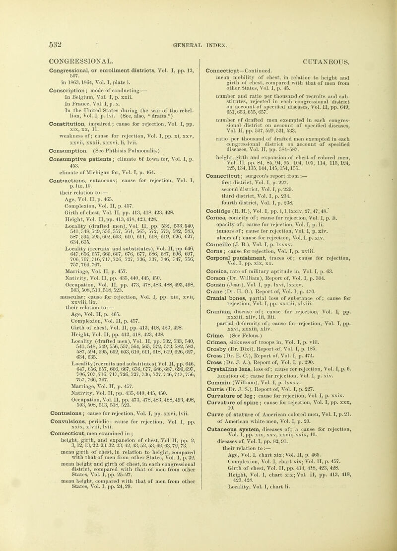 CONGRESSIONAL. Congressional, or enrollment districts, Vol. I, pp. 13, 507. in 1863,1864, Vol. I, plate i. Conscription; mode of conducting:— In Belgium, Vol. I, p. xxii. In France, Vol. I, p. x. In the United States during the war of the rebel- lion, Vol. I, p. lvi. (See, also,  drafts.) Constitution, impaired; cause for rejection, Vol. I, pp. xix, xx, 11. ■weakness of; cause for rejection, Vol. I, pp. xi, xxv, xxvii, xxxii, xxxvi, li, lvii. Consumption. (See Phthisis Pulmonalis.) Consumptive patients ; climate of Iowa for, Vol. I, p. 453. climate of Michigan for, Vol. I, p. 464. Contractions, cutaneous; cause for rejection, Vol. I, p. lix, 10. their relation to :— Age, Vol. II, p. 465. Complexion, Vol. II, p. 457. Girth of chest, Vol. II, pp. 413, 418,423,428. Height, Vol. II, pp. 413,418,423,428. Locality (drafted men), Vol. II, pp. 532, 533,540, 541,548,549,556,557, 564, 565, 572, 573, 582, 583, 587,594,595,602,603, 610, 611, 618, 619, 626, 627, 634,635. Locality (recruits and substitutes), Vol. II, pp. 646, 647,656,657,666,667, 676, 677, 686, 687, 696, 697, 706, 707,716,717,726, 727, 736, 737, 746, 747, 756, 757,766,767. Marriage, Vol. II, p. 457. Nativity, Vol. II, pp. 435,440,445,450. Occupation, Vol. II, pp. 473, 478,483,488,493,498, 503,508, 513, 518,523. muscular; cause for rejection, Vol. I, pp. xiii, xvii, xxviii, lix. their relation to:— Age, Vol. II, p. 465. Complexion, Vol. II, p. 457. Girth of chest, Vol. II, pp. 413, 418, 423, 428. Height, Vol. II, pp. 413, 418, 423, 428. Locality (drafted men), Vol. II, pp. 532,533, 540, 541, 548, 549, 556, 557, 564, 565, 572, 573,582, 583, 587, 594, 595, 602, 603,610,611, 618, 619,626,627, 634,635. Locality (recruits and substitutes), Vol. II, pp. 646, 647, 656, 657, 666, 667, 676, 677,686, 687, 696,697, 706,707, 716, 717, 726, 727, 736, 737,746, 747, 756, 757, 766, 767. Marriage, Vol. II, p. 457. Nativity, Vol. II, pp. 435, 440, 445, 450. Occupation, Vol. II, pp. 473, 478,483, 488, 493,498, 503, 508, 513, 518, 523. Contusions ; cause for rejection, Vol. I, pp. xxvi, lvii. Convulsions, periodic; cause for rejection, Vol. I, pp. xxix, xlviii, lvii. Connecticut, men examined in ; height, girth, and expansion of chest, Vol II, pp. 2, 3,12,13,22,23, 32, 33, 42, 43, 52, 53, 62, 63,72, 73. mean girth of chest, in relation to height, compared with that of men from other States, Vol. I, p. 32. mean height and girth of chest, in each congressional district, compared with that of men from other States, Vol. I, pp. 25-27. mean height, compared with that of men from other States, Vol. I, pp. 24,29. CUTANEOUS. Connecticut—Continued. mean mobility of chest, in relation to height and girth of cbest, compared with that of men from other States, Vol. I, p. 45. number and ratio per thousand of recruits and sub- stitutes, rejected in each congressional district on account of specified diseases, Vol. II, pp. 649, 651,653,655,657. number of drafted men exempted in each congres- sional district on account of specified diseases, Vol. II, pp. 527, 529, 531, 533. ratio per thousand of drafted men exempted in each congressional district on account of specified diseases, Vol. II, pp. 584-587. height, girth and expansion of chest of colored men, VoL II, pp. 84, 65, 94, 95, 104, 105, 114, 115,124, 125,134,135,144,145,154,155. Connecticut; surgeon's report from :— first district, Vol. I, p. 227. second district, Vol. I, p. 229. third district, Vol. I, p. 234. fourth district, Vol. I, p. 238. Coolidge (R. H.), Vol. I, pp. i, 1, Ixxiv, 27,47,48.' Cornea, conicity of; cause for rejection, Vol. I, p. li. opacity of; cause for rejection, Vol. I, p. li. tumors of; cause for rejection, Vol. I, p. xiv. ulcers of; cause for rejection, Vol. I, p. xiv. Corneille (J. B.), Vol. I, p. Ixxxv. Corns ; cause for rejection, Vol. I, p. xviii. Corporal punishment, traces of; cause for rejection, Vol. I, pp. xix, xx. Corsica, rate of military aptitude in, Vol. I, p. 63. Corson (Dr. William), Report of, Vol. I, p. 304. Cousin (Jean), Vol. I, pp. lxvi, Ixxxv. Crane (Dr. H. O.), Report of, Vol. I, p. 470. Cranial bones, partial loss of substance of; cause for rejection, Vol. I, pp. xxxiii, xlviii. Cranium, disease of; cause for rejection, Vol. I, pp. xxxiii, xliv, lii, liii. partial deformity of; cause for rejection, Vol. I, pp. xxvi, xxxiii, xliv. Crime. (See Felons.) Crimea, sickness of troops in, Vol. I, p. viii. Crosby (Dr. Dixi), Report of, Vol. I, p. 185. Cross (Dr. E. C), Report of, Vol. I, p. 474. Cross (Dr. J. A.), Report of, Vol. I, p. 290. Crystalline lens, loss of; cause for rejection, Vol. I, p. 6. luxation of; cause for rejection, Vol. I, p. xiv. Cummin (William), Vol. I, p. Ixxxv. Curtis (Dr. J. S.), Report of, Vol. I, p. 227. Curvature of leg ; cause for rejection, Vol. I, p. xxix. Curvature of spine ; cause for rejection, Vol. I, pp. xxx, 10. Curve of stature of American colored men, Vol. I, p. 21. of American white men, Vol. I, p. 20. Cutaneous system, diseases of; a cause for rejection, Vol. I, pp. xix, xxv, xxvii, xxix, 10. diseases of, Vol. I, pp. 82, 91. their relation to:— Age, Vol. I, chart xix; Vol. II, p. 465. Complexion, Vol. I, chart xix; Vol. II, p. 457. Girth of chest, Vol. II, pp. 413, 418, 423, 428. Height, Vol. I, chart xix; Vol. II, pp. 413, 418, 423, 428. Locality, Vol. I, chart li.