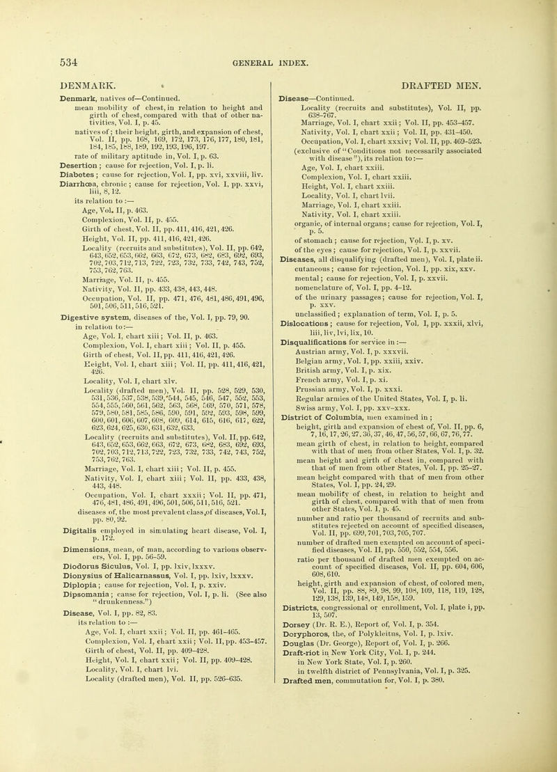 DENMARK. Denmark, natives of—Continued. mean mobility of chest, in relation to height and girth of chest, compared with that of other na- tivities, Vol. I, p. 45. natives of; their height, girth, and expansion of chest, Vol. II, pp. 1G8, 169, 172, 173, 176,177, 180, 181, 184,185,188,189, 192,193,196,197. rate of military aptitude in, Vol. I, p. 63. Desertion ; cause for rejection, Vol. I, p. li. Diabetes ; cause for rejection, Vol. I, pp. xvi, xxviii, liv. Diarrhoea, chronic; cause for rejection, Vol. I, pp. xxvi, liii, 8,12. its relation to :— Age, Vol. II, p. 463. Complexion, Vol. II, p. 455. Girth of chest. Vol. II, pp. 411,416,421,426. Height, Vol. II, pp. 411,416,421,426. Locality (recruits and substitutes), Vol. II, pp. 642, 643, 652,653,062, 663, 672, 673, 682, 683, 692, 693, 702,703,712,713, 722, 723, 732, 733, 742, 743, 752, '753,762,763. Marriage, Vol. II, p. 455. Nativity, Vol. II, pp. 433, 438, 443,448. Occupation, Vol. II, pp. 471, 476, 481,486,491,496, 501,506,511,516,521. Digestive system, diseases of the, Vol. I, pp. 79, 90. in relation to:— Age, Vol. I, chart xiii; Vol. II, p. 463. Complexion, Vol. I, chart xiii; Vol. II, p. 455. Girth of chest, Vol. II, pp. 411, 416, 421, 426. Height, Vol. I, chart xiii; Vol. II, pp. 411, 416, 421, 426. Locality, Vol. I, chart xlv. Locality (drafted men), Vol. II, pp. 528, 529, 530, 531,536,537,538,539/544, 545, 546, 547, 552, 553, 554,555,560,561,562, 563, 568, 569, 570, 571, 578, 579,580,581,585,586, 590, 591, 592, 593, 598, 599, 600,601,606,607,608, 609, 614, 615, 616, 617 , 622, 623, 624, 625, 630, 631,632, 633. Locality (recruits and substitutes), Vol. II, pp. 642, 643,652,653,662,663, 672, 673, 682, 683, 692, 693, 702,703,712,713,722, 723, 732, 733, 742, 743, 752, 753,762,763. Marriage, Vol. I, chart xiii; Vol. II, p. 455. Nativity, Vol. I, chart xiii; Vol. II, pp. 433, 438, 443, 448. Occupation, Vol. I, chart xxxii; Vol. II, pp. 471, 476, 481, 486, 491, 496, 501, 506,511,516, 521. diseases of, the most prevalent class .of diseases, Vol.1, pp. 80,92. Digitalis employed in simulating heart disease, Vol. I, p. 172. Dimensions, mean, of man, according to various observ- ers, Vol. I, pp. 56-59. Diodorus Siculus, Vol. I, pp. lxiv, Ixxxv. Dionysius of Halicarnassus, Vol. I, pp. lxiv, lxxxv. Diplopia; cause for rejection, Vol. I, p. xxiv. Dipsomania ; cause for rejection, Vol. I, p. li. (See also  drunkenness.) Disease, Vol. I, pp. 82, 83. its relation to :— Age, Vol. I, chart xxii; Vol. II, pp. 461-465. Complexion, Vol. I, chart xxii; Vol. II, pp. 453-457. Girth of chest, Vol. II, pp. 409-428. Height, Vol. I, chart xxii; Vol. II, pp. 409-428. Locality, Vol. I, chart lvi. Locality (drafted men), Vol. II, pp. 526-635. DRAFTED MEN. Disease—Continued. Locality (recruits and substitutes), Vol. II, pp. 638-767. Marriage, Vol. I, chart xxii; Vol. II, pp. 453-457. Nativity, Vol. I, chart xxii; Vol. II, pp. 431-450. Occupation, Vol. I, chart xxxiv; Vol. II, pp. 469-523. (exclusive of Conditions not necessarily associated with disease ), its relation to:— Age, Vol. I, chart xxiii. Complexion, Vol. I, chart xxiii. Height, Vol. I, chart xxiii. Locality, Vol. I, chart lvii. Marriage, Vol. I, chart xxiii. Nativity, Vol. I, chart xxiii. organic, of internal organs; cause for rejection, Vol. I, p. 5. of stomach ; cause for rejection, Vol. I, p. xv. of the eyes ; cause for rejection, Vol. I, p. xxvii. Diseases, all disqualifying (drafted men), Vol. I, plate ii. cutaneous; cause for rejection, Vol. I, pp. xix, xxv. mental; cause for rejection, Vol. I, p. xxvii. nomenclature of, Vol. I, pp. 4-12. of the urinary passages; cause for rejection, Vol. I, p. xxv. unclassified; explanation of term, Vol. I, p. 5. Dislocations ; cause for rejection, Vol, I, pp. xxxii, xlvi, liii, liv, lvi, lix, 10. Disqualifications for service in :— Austrian army, Vol. I, p. xxxvii. Belgian army, Vol. I, pp. xxiii, xxiv. British army, Vol. I, p. xix. French army, Vol. I, p. xi. Prussian army, Vol. I, p. xxxi. Regular armies of the United States, Vol. I, p. li. Swiss army, Vol. I, pp. xxv-xxx. District of Columbia, men examined in ; height, girth and expansion of chest of, Vol. II, pp. 6, 7,16,17,26,27.36, 37, 46, 47,56, 57, 66, 67,76,77. mean girth of chest, in relation to height, compared with that of men from other States, Vol. I, p. 32. mean height and girth of chest in, compared with that of men from other States, Vol. I, pp. 25-27. mean height compared with that of men from other States, Vol. I, pp. 24,29. mean mobility of chest, in relation to height and girth of chest, compared with that of men from other States, Vol. I, p. 45. number and ratio per thousand of recruits and sub- stitutes rejected on account of specified diseases, Vol. II, pp. 699,701,703,705,707. number of drafted men exempted on account of speci- fied diseases, Vol. II, pp. 550, 552, 554, 556. ratio per thousand of drafted men exempted on ac- count of specified diseases, Vol. II, pp. 604, 606, 608,610. height, girth and expansion of chest, of colored men, Vol. II, pp. 88, 89, 98, 99, 108, 109, 118, 119, 128, 129,138,139,148,149,158,159. Districts, congressional or enrollment, Vol. I, plate i,pp. 13, 507. Dorsey (Dr. R. E.), Report of, Vol. I, p. 354. Doryphoros, the, of Polykleitus, Vol. I, p. lxiv. Douglas (Dr. George), Report of, Vol. I, p. 266. Draft-riot in New York City, Vol. I, p. 244. in New York State, Vol. I, p. 260. in twelfth district of Pennsylvania, Vol. I, p. 325. Drafted men, commutation for, Vol. I, p. 380.