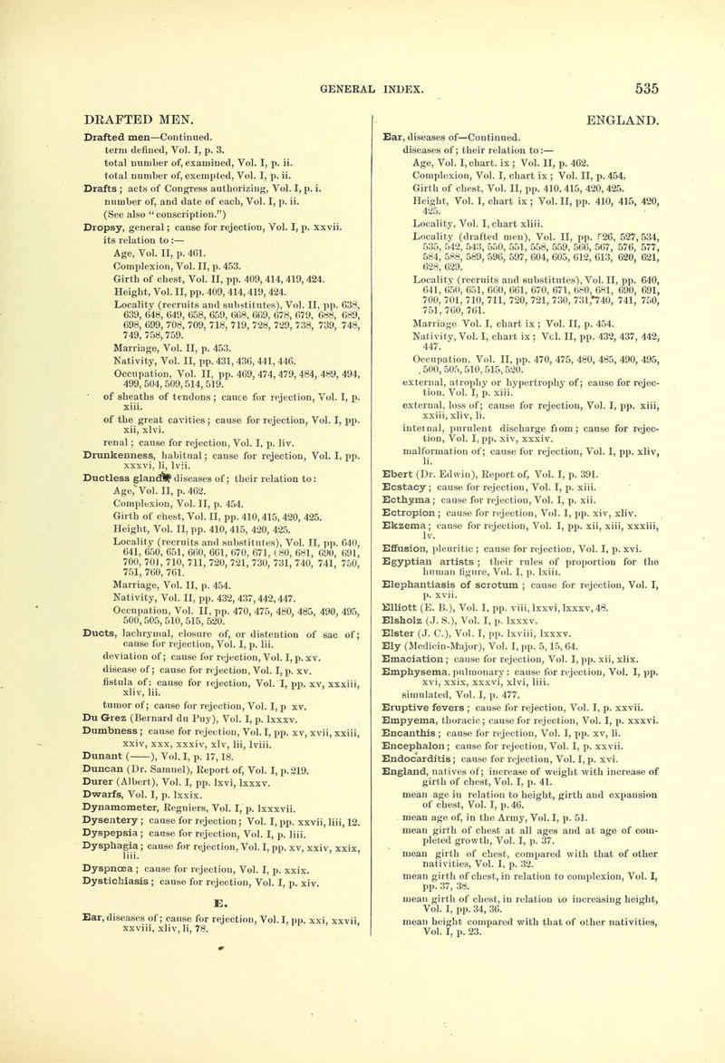 DEAFTED MEN. Drafted men—Continued, term defined, Vol. I, p. 3. total number of, examined, Vol. I, p. ii. total number of, exempted, Vol. I, p. ii. Drafts ; acts of Congress authorizing, Vol. I, p. i. number of, and date of each, Vol. I, p. ii. (See also conscription.) Dropsy, general; cause for rejection, Vol. I, p. xxvii. its relation to :—■ Age, Vol. II, p. 461. Complexion, Vol. II, p. 453. Girth of chest, Vol. II, pp. 409, 414, 419, 424. Height, Vol. II, pp. 409, 414,419, 424. Locality (recruits and substitutes), Vol. II, pp. 638, 639, 648, 649, 658, 659, 668, 669, 678, 679, 688, 689, 698, 699, 708, 709, 718. 719, 728, 729, 738, 739, 748, 749, 758, 759. Marriage, Vol. II, p. 453. Nativity, Vol. II, pp. 431, 436, 441, 446. Occupation, Vol. II, pp. 469, 474, 479, 484, 489, 494, 499, 504, 509,514, 519. of sheaths of tendons ; cause for rejection, Vol. I, p. xiii. of the great cavities ; cause for rejection, Vol. I, pp. xii, xlvi. renal; cause for rejection, Vol. I, p. liv. Drunkenness, habitual; cause for rejection, Vol. I, pp. xxxvi, li, lvii. Ductless glandl^ diseases of; their relation to: Age, Vol. II, p. 462. Complexion, Vol. II, p. 454. Girth of chest, Vol. II, pp. 410,415, 420, 425. Height, Vol. II, pp. 410, 415, 420, 425. Locality (recruits and substitutes), Vol. II, pp. 640, 641, 650, 651, 660, 661, 670, 671, ( 80, 681, 690, 691, 700, 701, 710, 711, 720, 721, 730, 731, 740, 741, 750, 751, 760, 761. Marriage, Vol. II, p. 454. Nativity, Vol. II, pp. 432, 437,442,447. Occupation, Vol. II, pp. 470, 475, 480, 485, 490, 495, 500,505, 510, 515, 520. Ducts, lachrymal, closure of, or distention of sac of; cause for rejection, Vol. I, p. lii. deviation of; cause for rejection, Vol. I, p. xv. disease of; cause for rejection, Vol. I, p. xv. fistula of; cause for rejection, Vol. I, pp. xv, xxxiii, xliv, lii. tumor of; cause for rejection, Vol. I, p xv. Du Grez (Bernard du Puy), Vol. I, p. lxxxv. Dumbness; cause for rejection, Vol. I, pp. xv, xvii, xxiii, xxiv, xxx, xxxiv, xlv, lii, lviii. Dunant ( ), Vol. I, p. 17,18. Duncan (Dr. Samuel), Report of, Vol. I, p. 219. Durer (Albert), Vol. I, pp. lxvi, lxxxv. Dwarfs, Vol. I, p. lxxix. Dynamometer, Regniers, Vol. I, p. lxxxvii. Dysentery; cause for rejection ; Vol. I, pp. xxvii, liii, 12. Dyspepsia ; cause for rejection, Vol. I, p. liii. Dysphagia ; cause for rejection, Vol. I, pp. xv, xxiv, xxix, liii. Dyspnoea ; cause for rejection, Vol. I, p. xxix. Dystichiasis ; cause for rejection, Vol. I, p. xiv. E. Ear, diseases of; cause for rejection, Vol. I, pp. xxi, xxvii. xxviii, xliv,li, 78. ENGLAND. Ear, diseases of—Continued. diseases of; their relation to:— Age, Vol. I, chart, ix ; Vol. II, p. 462. Complexion, Vol. I, chart ix ; Vol. II, p. 454. Girth of chest, Vol. II, pp. 410, 415, 420, 425. Height, Vol. I, chart ix; Vol. II, pp. 410, 415, 420, 425. Locality, Vol. I, chart xliii. Locality (drafted men), Vol. II, pp. F26, 527, 534, 535, 542, 543, 550, 551, 558, 559, 566, 567, 576, 577, 584, 588, 589, 596, 597, 604, 605, 612, 613, 620, 621, 628, 629. Locality (recruits and substitutes), Vol. II, pp. 640, 641, 650, 651, 660, 661, 670, 671, 680, 681, 690, 691, 700, 701, 710, 711, 720, 721, 730, 731,*740, 741, 750, 751, 760, 761. Marriage Vol. I, chart ix ; Vol. II, p. 454. Nativity, Vol. I, chart ix; Vcl. II, pp. 432, 437, 442, 447. Occupation, Vol. II, pp. 470, 475, 480, 485, 490, 495, . 500, 505, 510,515,520. external, atrophy or hypertrophy of; cause for rejec- tion. Vol. I, p. xiii. external, loss of; cause for rejection, Vol. I, pp. xiii, xxiii, xliv, li. internal, purulent discharge from; cause for rejec- tion, Vol. I, pp. xiv, xxxiv. malformation of; cause for rejection, Vol. I, pp. xliv, li. Ebert (Dr. Edwin), Report of, Vol. I, p. 391. Ecstacy ; cause for rejection, Vol. I, p. xiii. Ecthyma ; cause for rejection, Vol. I, p. xii. Ectropion ; cause for rejection, Vol. I, pp. xiv, xliv. Ekzema; cause for rejection, Vol. I, pp. xii, xiii, xxxiii, lv. Effusion, pleuritic ; cause for rejection, Vol. I, p. xvi. Egyptian artists ; their rules of proportion for the human figure, Vol. I, p. lxiii. Elephantiasis of scrotum ; cause for rejection, Vol. I, p. xvii. Elliott (E. B.), Vol. I, pp. viii, lxxvi, lxxxv, 48. Elsholz (J. S.), Vol. I, p. lxxxv. Elster (J. O), Vol. I, pp. lxviii, lxxxv. Ely (Medicin-Major), Vol. I, pp. 5,15, 64. Emaciation; cause for rejection, Vol. I, pp. xii, xlix. Emphysema, pulmonary: cause for rejection, Vol. I, pp. xvi, xxix, xxxvi, xlvi, liii. simulated, Vol. I, p. 477. Eruptive fevers ; cause for rejection, Vol. I, p. xxvii. Empyema, thoracic; cause for rejection, Vol. I, p. xxxvi. Encanthis ; cause for rejection, Vol. I, pp. xv, li. Encephalon; cause for rejection, Vol. I, p. xxvii. Endocarditis; cause for rejection, Vol. I, p. xvi. England, natives of; increase of weight with increase of girth of chest, Vol. L p. 41. mean age in relation to height, girth and expansion of chest, Vol. I, p. 46. mean age of, in the Army, Vol. I, p. 51. mean girth of chest at all ages and at age of com- pleted growth, Vol. I, p. 37. mean girth of chest, compared with that of other nativities, Vol. I, p. 32. mean girth of chest, in relation to complexion, Vol. I, pp. 37, 38. mean girth of chest, in relation to increasing height, Vol. I, pp. 34, 36. mean height compared with that of other nativities, Vol. I, p. 23.