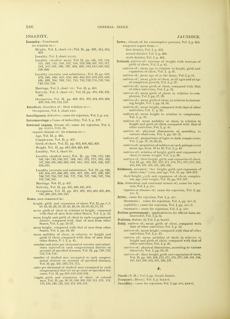 INSANITY. Insanity—Continued, its relation to :— Height, Vol. I, cbart vii; Vol. II, pp. 409, 414, 419, 424. Locality, Vol. I, chart xxxix. Locality (drafted men), Vol. II, pp. 526, 527, 534, 535, 542, 543, 550, 551, 558, 559,506,567,570,577, . 534, 588,589, 596, 597, 604, 605, 612,613,620,621, 628,629. Locality (recruits and substitutes;, Vol. II, pp. 638, 639, 648. 649, 658, 659, 668. 669,678,679,688, 689, 698, 699, 708, 709, 718, 719, 728,729,738,739,748, 749,758,759. Marriage, Vol. I, chart vii; Vol. II, p. 453. Nativity, Vol. I, chart vii; Vol. II, pp. 431,436,441, 446. Occupation, Vol. II, pp. 469, 474, 479,484,489,494, 499, 504,509, 514,519. Intellect, disorders of; their relation to :— Occupation, Vol. I, chart xxx. Intelligence, defective; cause for rejection, Vol. I, p. xix. Intermarriage a cause of imbecility, Vol. I, p. 187. Internal organs, disease of; cause for rejection, Vol. I, pp. xxxvi, lviii, 11. organic disease of; its relation to:— Age, Vol. II, p. 465. Complexiou, Vol. II, p. 457. Girth of chest, Vol. II, pp. 413,418,423,428. Height, Vol. II, pp. 413,418,423,428. Locality, Vol. I, chart liv. Locality (drafted men), Vol. II, pp. 532, 533, 540, 541,548,549,556,557, 564, 565, 572, 573, 582, 583; 587,594,595,602,603, 610, 611, 618, 619, 626, 627, 634,635. Locality (recruits aud substitutes), Vol. II. pp. 646, 647,656, 657,666, 667, 676, 677. 686, 687, 696, 697, 706,707,716,717, 726, 727, 736, 737, 746, 747, 756, 757,766,767. Marriage, Vol. II, p. 457. Nativity, Vol. II, pp. 435, 440,445, 450. Occupation, Vol. II, pp. 473, 478, 483,488,493,498, 503,508,513,518,523. Iowa, men examined in ; height, girth and expansion of chest, Vol. II, pp. 8,9, 18,19, 28,29, 38, 39, 48, 49,58, 59, 68,69,78,79. mean girth of chest in relation to height, compared with that of meu from other States, Vol. I, p. 32. meau height and girth of chest iu each congressional district, compared with that of men from other States, Vol. I, pp. 25-27. mean height, compared with that of men from other States, Vol. I, pp. 24, 29. mean mobility of chest, iu relation to height aud girth of chest, compared with that of men from other States, V 1. I, p. 45. number aud ratio per thousand of recruits and substi- tutes rejected in each congressional district on account of specified diseases, Vol. II, pp. 748, 750, 752,754, 756. number of drafted men exempted iu each congres- sional district on account of specified diseases, Vol. II, pp. 567, 569, 571, 573. . . ratio per thousand of drafted meu exempted in each congressional distiict on acroiuit of specified dis- eases, Vol. II, pp. 628, 630, 632, 634. height, girth and expansion of chest, of colored meu, Vol. II, pp. 90, 91,100,101, ilO, 111, 120, 121, 130,131,140,141,150,151,100,161. JAUNDICE. Iowa ; climate of, for consumptive patients, Vol. I, p. 453. surgeon's report from :— first district, Vol. I, p. 452. second district, Vol. I, p. 460. sixth district, Vol. I, p. 461. Ireland, natives of; increase of weight with increase of girth of chest, Vol, I, p. 41. natives of; mean age in relation to height, girth aud expansion of chest, Vol. I, p. 47. natives of; mean age of, in the Army, Vol. I, p. 51. natives of; mean girth of chest, at all ages and at ago of completed growth, Vol. I, p. 37. natives of; mean girth of chest, compared with that of other nativities, Vol. I, p. 32. natives of; mean girth of^chest, in relation to com- plexion, Vol. I, pp. 37, 3*8. natives of; mean girth of chest, in relation to increas- ing height, Vol. I, pp. 34,36. natives of; mean height, compared with that of other nativities, Vol. I, p. 23. natives of; mean height iu relatiou to complexion, Vol. I, p. 38. . natives of; mean mobility of chest, in relation to height and girth of chest, compared with that of other nativities, Vol. I, p. 45. natives of; physical dimensions of, according to various observers, Vol. I, pp. 56-f 9. natives of: proportions of light to dark complexions, Vol. 1,'pp. 37,38,60,61. natives of; proportion of soldiers at each quinquennial mean age, from 16 to 45, Vol. I, p. 49. natives of; relatiou of height, girth and expansion of chest, to mean weight. Vol. I, p. 40. natives of; their height, girth aud expansion of chest. Vol. II, pp. 166,167,170,171, 174,175,178,179,182, 183,186,187,190,191,194,195. Irishmen, accepted ; thei height, girth aud expansion of chest, complexion, and age, Vol. II, pp. 264-279. their height, ^,irrh and expansion of chest, complex- ion, age, and weight, Vol. II, pp. 372-387. Iris, dislocation and continual tremor of; cause for rejec- tion, Vol. I, p. xiv. injuries or absence of; cause for rejection, Vol. I, pp. xiv, li. Iritis ; cause for rejection, Vol. I, p. xiv. rheumatic ; cause for rejection, Vol. I, pp. xiv, li. syphilitic ; cause for rejection, Vol. I, pp. xiv, li. traumatic ; cause for rejectiou, Vol. I, p. xiv. Italian government; applicatiou to, for official data, un- successful, Vol. I, p. Ix. Italians, stature of, Vol. I, p. Ixxxii. Italy, natives of; mean girth of chest, compared with that of other nativities, Vol. I, p. 32. natives of; mean height, compared with that of other nativities, Vol. I, p. 23. natives of; mean mobility of chest, in relatiou to height and girth of chest, compared with that of other nativities, Vol. I, p. 45. natives of; physical dimensions, according to various observers, Vol. I, pp. 58, 59. natives of; their height, girth and expausiou of chest, Vol. II, pp. 168,169,172,173,176,177,180,181,184, 185,188,189,192,193,196,197. J. Jacob (N. H.), Vol. I, pp. Ixxxii, lxxxiv. Jacquart, (Henri), Vol. I, p. lxxxvi. Jaundice ; cause for rejection, Vol. I, pp. xvi, xxxvi.
