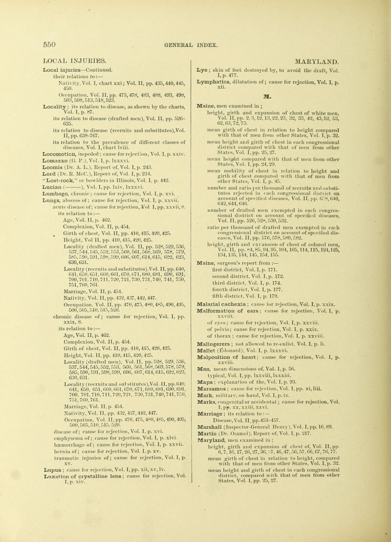 LOCAL INJURIES. Local injuries—Continued, their relations to:— Nativity, Vol. I, chart xxi; Vol. II, pp. 435,440,445, 450. Occupation, Vol. II, pp. 473,478, 483, 488, 493, 498, 503,508,513,518,523. Locality ; its relation to disease, as shown by the charts, Vol. I, p. 87. its relation to disease (drafted men), Vol. II, pp. 526- 635. its relatiou to disease (recruits and substitutes),Vol. II, pp. 638-767. its relation to the prevalence of different classes of diseases, Vol. I, chart lviii. Locomotion, impeded; cause for rejection, Vol. I, p. xxiv. Lomazzo (G. P.), Vol. I, p. lxxxvi. Loomis (Dr. A. L.), Report of, Vol. I, p. 243. Lord (Dr. R. McC), Report of, Vol. I, p. 234. Lost-rock, or bowlders in Illinois, Vol. I, p. 442. Lucian ( ), Vol. I, pp. lxiv, lxxxvi. Lumbago, chronic; cause for rejection, Vol. I, p. xvi. Lungs, abscess of; cause for rejection, Vol. I, p. xxvii. acute disease of; cause for rejection, Vol I, pp. xxvii, 8. its relation to:— Age, Vol. II, p. 462. Complexion, Vol. II, p. 454. Girth of chest, Vol. II, pp. 410,415,420,425. Height, Vol II, pp. 410,415,420,425. Locality (drafted men), Vol. II, pp. 528,529,536, 537, 544,545, 552, 553,560,561,568,569, 578, 579, 585, 590, 591,598, 599, 606, 607, 614,615, 622, 623, 630,631. Locality (recruits and substitutes),Vol. II, pp. 640, 641,650,651,660,661,670,671,680,681, 690, 691, 700,701.710,711,720,721,730,731,740, 741, 750, 751,760,761. Marriage, Vol. II, p. 454. Nativity, Vol. II, pp. 432,437,442,447. Occupation. Vol. II, pp. 470,475. 480, 485,490,495, 500,505,510,515,520. chronic disease of; cause for rejection, Vol. I, pp. xxix, 8. its relation to:— Age, Vol. II, p. 462. Complexion, Vol. II, p. 454. Girth of chest, Vol. II, pp. 410,415,420,425. Height, Vol. II, pp. 410,415,420,425. Locality (drafted men), Vol. II, pp. 528, 529, 536, 537,544,545,552,553, 560, 501,568,569,578,579, 585, 590, 591, 598,599, 606, 607, 614,615, 622, 623, 630,631. Locality (i-ecruits and substitutes),Vol. II, pp.640. 641, 650, 651,660,661,670,671,680,681,690,691, 700, 701,710,711,720,721, 730,731,740,741,750, 751,760,761. Marriage, Vol. II, p. 454. Nativity, Vol. II, pp. 432,437,442,447. Occupation, Vol. II, pp. 470,475,480,485,490,495, 500,505,510,515,520. disease of; cause for rejection, Vol. I, p. xvi. emphysema of; cause for rejection, Vol. I, p. xlvi. haemorrhage of; cause for rejection, Vol. I, p. xxvii. hernia of; cause for rejection, Vol. I, p. xv. traumatic injuries of; cause for rejection, Vol. I, p. xv. Lupus ; cause for rejection, Vol. I, pp. xii, xv, lv. Luxation of crystalline lens; cause for rejection, Vol. I, p. xiv. MARYLAND. Lye ; skin of feet destroyed by, to avoid the draft, Vol. I, p. 477. Lymphatics, dilatation of; cause for rejection, Vol. I, p. xii. M. Maine, men examined in ; height, girth and expansion of chest of white men, Vol. II, pp. 2. 3,12,13,22,23, 32, 33, 42, 43,52, 53, 62, 63,72,73. mean girth of chest in relation to height compared with that of men from other States, Vol. I, p. 32. mean height and girth of chest in each congressional district comrjared with that of men from other States, Vol. I, pp. 25,27. mean height compared with that of men from other States, Vol. I, pp. 24,29. mean mobility of chest in relation to height and girth of chest compared with that of men from other States, Vol. I, p. 45. number and ratio per thousand of recruits and substi- tutes rejected in each congressional distiict on account of specified diseases, Vol. II. pp. 6C8,640, 642,644,646. number of drafted men exempted in each congres- sional district on account of specified diseases, Vol. II, pp. 526, 528, 530,532. ratio per thousand of drafted men exempted in each congressional district on account of specified dis- eases, Vol. II, pp. 576,578,580,582. height, girth and expansion of chest of colored men, Vol. II, pp. 84, 85,94,95,104,105,114,115,124,125, 134,135,144,145,154,155. Maine, surgeon's report from :— first district, Vol. I, p. 171. second district, Vol. I, p. 172. third district, Vol. I, p. 174. fourth district, Vol. I, p. 177. fifth district, Vol. I, p. 179. Malarial cachexia ; cause for rejection, Vol. I, p. xxix. Malformation of ears ; cause for rejection, Vol. I, p. xxviii. of eyes; cause for rejection, Vol. I, p. xxviii. of pelvis; cause for rejection, Vol. I, p. xxix. of thorax ; cause for rejection, Vol. I, p. xxviii. Malingerers ; not allowed to re-enlist, Vol. I, p. li. Mallet (Edouard), Vol. I, p. lxxxvi. Malposition of heart; cause for rejection, Vol. I, p. xxviii. Man, mean dimensions of, Vol. I, p. 56. typical, Vol. I, pp. lxxviii, lxxxiii. Maps ; explanation of the, Vol. I, p. 93. Marasmus ; cause for rejection, Vol. I, pp. xi, liii. Mark, military, on hand, Vol. I, p. ix. ■ Marks, congenital or accidental; cause for rejection, Vol. I, pp. xx, xxiii, xxvi. Marriage ; its relation to :— Disease, Vol. II, pp.453-457. Marshall (Inspector-General Henry), Vol. I, pp. 16, 89. Martin (Dr. Oram el), Report of, Vol. I, p. 217. Maryland, men examined in ; height, girth and expansion of chest of, Vol. II, pp. 6,7,16,17, 26,27, 36, S7, 46, 47, 56,57, 66, 67,76,77. mean girth of chest in relation to height, compared with that of men from other States, Vol. I, p. 32. mean height and girth of chest in each congressional district, compared with that of men from other States, Vol. I, pp. 25, 27.