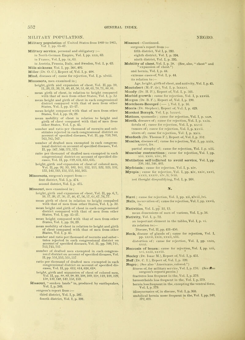 MILITARY POPULATION. Military population of Uuited States from 1860 to 1865, Vol I, pp. 65-67. Military service, personal and obligatory :— iu North-German Empire, Vol. I, pp. xxx, 63. in France, Vol. I, pp. ix, 63. in Austria, Prussia, Italy, and Sweden, Vol. I, p. 63. Milk-sickness. Vol. I, pp. 366,402. Miller (Dr. O. C), Report of, Vol. I, p. 408. Mind, diseases of; cause for rejection, Vol. I, p. xlviii. Minnesota, men examined in ; height, girth and expansion of chest, Vol. II, pp. 10, 11,20,21,30,31,40,41,50,51,60,61,70,71,80,81. mean girth of chest, in relation to height compared with that of men from other States, Vol. I. p. 32. mean height and girth of chest in each congressional district compared with that of men from other States, Vol. I, pp. 25-27. mean height compared with that of men from other States, Vol. I, pp. 24,29. mean mobility of chest in relation to height and girth of chest compared with that of men from other States, Vol. I, p. 45. number and ratio per thousand of recruits and sub- stitutes rejected in each congressional district on account of specified diseases, Vol. II, pp. 759,761, 763,765, 767. number of drafted men exempted in each congress- ional district on account of specified diseases, Vol. II, pp. 567, 569,571,573. ratio per thousand of drafted men exempted in each congressional district on account of specified dis- eases, Vol. II, pp. P29,631,633,635. height, girth and expansion of chest of colored men, Vol. II, pp. 92. 93, 102, 103, 112, 113, 122, 123, 132, 133,142,143,152,153,162,163. Minnesota, surgeon's report from:— first district, Vol. I, p. 474. second district, Vol. I, p. 475. Missouri, men examined in ; height, girth and expansion of chest, Vol. II, pp. 6,7, 16,17,26,27, 36, 37, 46, 47, 56, 57, 66, 67,76,77. mean girth of chest in relation to height compared with that of men from other States, Vol. I, p. 32. mean height and girth of chest in each congressional district compared with that of men from other States, Vol. I, pp. 25-27. mean height compared with that of men from other States, Vol. I, pp. 24,29. mean mobility of chest in relation to height and girth of chest compared with that of men from other States, Vol. I. p. 45. • number and ratio per thousand of recruits and substi- tutes rejected in each congressional district on account of specified diseases, Vol. II, pp. 709,711, 713,715,717. number of drafted men exempted in each congress- ional district on account of specified diesases, Vol. II, pp. 551,553, 555, 557. ratio per thousand of drafted men exempted in each congressional district on account of specified dis- eases, Vol. II, pp. 612, 614,616,618. height, girth and expansion of chest of colored men, Vol. II, pp. 88.89,98,99.108,109,118,119,128,129, 138,139,148,149,158,159. Missouri,  sunken lands in, produced by earthquakes, Vol. I, p. 389. surgeon's report from :— third district, Vol. I, p. 387. fourth district, Vol. I, p. 391. NEGRO. Missouri—Continued. surgeon's report from :— fifth district, Vol I, p. 393. eighth district, Vol. I, p. 394. ninth district, Vol. I, p. 395. Mobility of chest, Vol. I, p. 38. (See, also,  chest and  expansion of chest.) and hernia, Vol. I, p. 44. extreme cases of, Vol. I, p. 44. its relation to :— Age, height, girth of chest, and nativity, Vol. I, p. 45. Montabert (M.-P. de), Vol. I, p. Ixxxvi. Moody (Dr. H. P.), Report of, Vol. I, p. 321. Morbid growth ; cause for rejection, Vol. I, p. xxviii. Morgan (Dr. B. F.), Report of, Vol. I, p. 190. Moricheau-Beaupre ( ), Vol. I, p. 16. Morris (Dr. Stephen), Report of, Vol. I, p. 429. Morskoi Bornyk, Vol. I, p. Ixxxvi. Motions, spasmodic ; cause for rejection, Vol. I, p. xxv. Mouth, diseases of; cause for rejection, Vol. I, p. xxix. fistula of; cause for rejection, Vol. I, p. xxvii tumors of; cause for rejection, Vol. I, p. xxvii. ulcers of; cause for rejection, Vol. I, p. xxix. Murdoch (Dr. Thomas F.), Report of, Vol. I, p. 352. Muscles, diseases of; cause for rejection, Vol. 1, pp. xxix, xxxvi, liv. partial atrophy of; cause for rejection, Vol. I, p. xiii. Muscular contractions; cause for rejection, Vol. l,pp. xiii, xxiii, xliv, 10. Mutilation self-inflicted to avoid service, Vol. I, pp. 330, 342, 346, 403. Mydriasis ; cause for rejection, Vol. I, p. xiv. Myopia ; cause for rejection, Vol. I, pp. xiv, xxiv, xxvi, xxxii, xxxiii, xiv, lij lviii. not thought disqualifying, Vol. I. p. 168. N. Neevi ; cause for rejection, Vol. I, pp. xii, xlviii, lvi. Nails, incurvation of; cause for rejection, Vol. I, pp. xxvii, lv. j Nativities, Vol. I, pp. 12, 13. mean dimensions of men of various, Vol. I, p. 56. Nativity, Vol. I, p. 72. an important element in the tables, Vol. I, p. vi. its relation to:— Disease, Vol. II, pp. 431-450. Neck, disease of glands of; causo for rejection, Vol. I, pp. xxvii, xxix, xxxii, xiii. distortion of : cause for rejection, Vol. I, pp. xxix, xxxi. Necrosis of bones; cause for rejection, Vol. I, pp. xiii, xvi, xxiii, xxviii. Neeley (Dr. Isaac M.), Report of, Vol. I, p. 451. NefT (Dr. C. I.), Report of, Vol. I, p. 399. Negro ; (See also '■Americans, colored.) fitness of, for military service, Vol. I, p. 170. (See .<!so surgeon's reports passim.) fractures less frequent in the, Vol. I, p. 379. haemorrhoids less frequent in the, Vol. I, p. 379. hernia less frequent in the, excepting the ventral form, Vol. I, p. 379. idiosyncrasies of, in disease, Vol. I, p. 368. umbilical hernia more frequent in the, Vol. I, pp. 349, 372, 421.