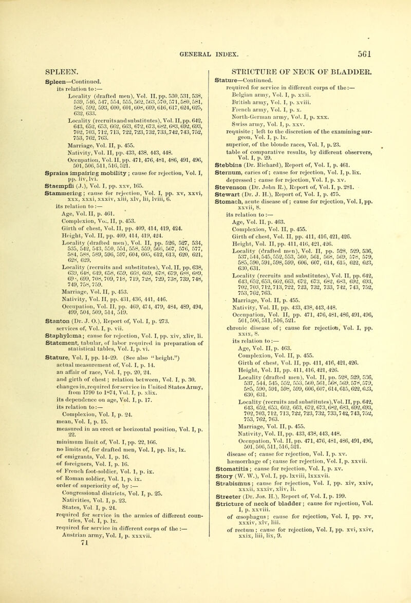 SPLEEN. Spleen—Continued, its relation to:— Locality (drafted men), Vol. II, pp. 530,531, 538, 539, 546, 547, 554, 555, 5(32, 503, 570, 571, 560, 581, 586, 592, 593, 600, 601,608, 009, 016, 617, 624,625, 632, 633. Locality (recrnitsaud substitutes), Vol. II,pp. 642, 643, 652, 653, 662, 663, 672, 673, 682, 683, 692, 693, 702, 703, 712, 713, 722,723,732,733,742,743,752, 753, 762, 763. Marriage, Vol. II, p. 455. Nativity, Vol. II, pp. 433, 438, 443, 448. Occupation, Vol. II, pp. 471, 476, 481, 486, 491, 496, 501,506,511,510,521. Sprains impairing mobility ; cause for rejection, Vol. I, pp. liv, lvi. Staempfli (J.), Vol. I, pp. xxv, 165. Stammering; cause for rejection, Vol. I, pp. xv, xxvi, xxx, xxxi, xxxiv, xJii, xlv, lii, lviii, 6. its relation to :—■ Age, Vol.11, p. 461. Complexion, Vo:. II, p. 453. Girth of chest, Vol. II, pp. 409, 414, 419, 424. Height, Vol. II, pp. 409, 414, 419, 424. Locality (drafted men), Vol. II, pp. 526, 527, 534, 535, 542, 543, 550, 551, 558, 559, 560, 507, 570, 577, 584, 588, 589, 590, 597, 604, 605, 612, 613, 620. 621, 628, 629. Locality (recruits and substitutes), Vol. II, pp. 638, 639, 648, 649, 658, 659, 008, 009, 678, 679, 688, 689. 69% 699, 708, 709, 718, 719, 728, 729, 738, 739, 748, 749, 758, 759. Marriage, Vol. II, p. 453. Nativity, Vol. II, pp. 431, 436, 441, 446. Occupation, Vol. II, pp. 469, 474, 479, 484, 489, 494, 499, 504, 509, 514, 519. Stanton (Dr. J. O.), Report of, Vol. I, p. 273. services of, Vol. I, p. vii. Staphyloma; cause for rejection, Vol. I, pp. xiv, xliv, li. Statement, tabular, of labor required in preparation of statistical tables, Vol. I, p. vi. Stature, Vol. I, pp. 14-29. (See also height,) actual measurement of, Vol. I, p. 14. an affair of race, Vol. I, pp. 20, 24. and girth of chest; relation between, Vol. I, p. 30. changes in, required forservicein United States Army, from 1790 to 1874, Vol. I, p. xlix. its dependence on age, Vol. I, p. 17. its relation to :— Complexion, Vol. I, p. 24. mean, Vol. I, p. 15. measured in an erect or horizontal position, Vol. I, p. 22. minimum limit of, Vol. I, pp. 22,166. no limits of, for drafted men, Vol. I, pp. lix, lx. of emigrants, Vol. I, p. 16. of foreigners, Vol. I, p. 16. of French foot-soldier, Vol. 1, p. ix. of Roman soldier, Vol. 1, p. ix. order of superiority of, by :— Congressional districts, Vol. I, p. 25. Nativities, Vol. I, p. 23. States, Vol. I, p. 24. required for service in the armies of different coun- tries, Vol. I, p. Ix. required for service in different corps of the :— Austrian army, Vol. I, p. xxxvii. 71 STRICTURE OF NECK OF BLADDER. Stature—Continued. required for service in different corps of the:— Belgian army, Vol. I, p. xxii. British army, Vol. I, p. xviii. French army, Vol. I, p. x. North-German army, Vol. I, p. xxx. Swiss army, Vol. I, p. xxv. requisite ; left to the discretion of the examining sur- geon, Vol. I, p. lx. superior, of the blonde races, Vol. I, p. 23. table of comparative results, by different observers, Vol. I, p. 29. Stebbins (Dr. Richard), Report of, Vol. I, p. 461. Sternum, caries of; cause for rejection, Vol. I, p. lix. depressed ; cause for rejection, Vol. I, p. xv. Stevenson (Dr. John R.), Report of, Vol.1, p. 281. Stewart (Dr. J. H.), Report of, Vol. I, p. 475. Stomach, acute disease of; cause for rejection, Vol. I, pp. xxvii, 8. its relation to :— Age, Vol. II, p. 463. Complexion, Vol. II, p. 455. Girth of chest, Vol. II, pp. 411, 416,421,426. Height, Vol. II, pp. 411, 416, 421,426. Locality (drafted men), Vol. II, pp. 528, 529, 536, 537,544,545,552,553, 560, 561, 568, 569, 578, 579, 585,590,591,598,599, 606, 607, 614, 615, 622, 623, 630,631. Locality (recruits and substitutes), Vol. II, pp. 642, 643, 652, 653, 662, 603, 672, 673, 682, 683, 692, 693, 702,703,712,713,722, 723, 732, 733, 742, 743, 752, 753,702,763. Marriage, Vol. II, p. 455. Nativity, Vol. II, pp. 433,438,443,448. Occupation, Vol. II, pp. 471, 476,481,486,491,496, 501,506,511,516,521. chronic disease of; cause for rejection, Vol. I, pp. xxix, 8. its relation to :— Age, Vol. II, p. 463. Complexion, Vol. II, p. 455. Girth of chest, Vol. II, pp. 411, 416, 421,426. Height, Vol. II, pp. 411, 416, 421,426. Locality (drafted men), Vol. II, pn. 528, 529, 536, 537, 544, 545, 552, 553, 560, 561, 568, 569. 578, 579, 585, 590, 591, 598, 599, 606, 607, 614,015,022, 023, 630, 631. Locality (recruits and substitutes),Vol. II, pp. 642, 643, 052, 053, 602, 663, 672, 673,682, 083, 692,093, 702, 703, 712, 713, 722, 723, 732, 733,742, 743, 752, 753, 762, 763. Marriage, Vol. II, p. 455. Nativity, Vol. II, pp. 433,438, 443,448. Occupation, Vol. II, pp. 471, 476, 481, 486, 491,490, 501,506,511,516,521. disease of; cause for rejection, Vol. I, p. xv. haemorrhage of; cause for rejection, Vol. I, p. xxvii. Stomatitis ; cause for rejection, Vol. I, p. xv. Story (W. W.), Vol. I, pp. lxviii, lxxxvii. Strabismus; cause for rejection, Vol. I, pp. xiv, xxiv, xxxii, xxxiv, xliv, li. Streeter (Dr. Jos. H.), Report of, Vol. I, p. 199. Stricture of neck of bladder ; cause for rejection, Vol. I, p. xxviii. of oesophagus; cause for rejection, Vol. I, pp. xv, xxxiv, xlv, liii. of rectum ; cause for rejection, Vol. I, pp. xvi, xxiv, xxix, liii, lix, 9.