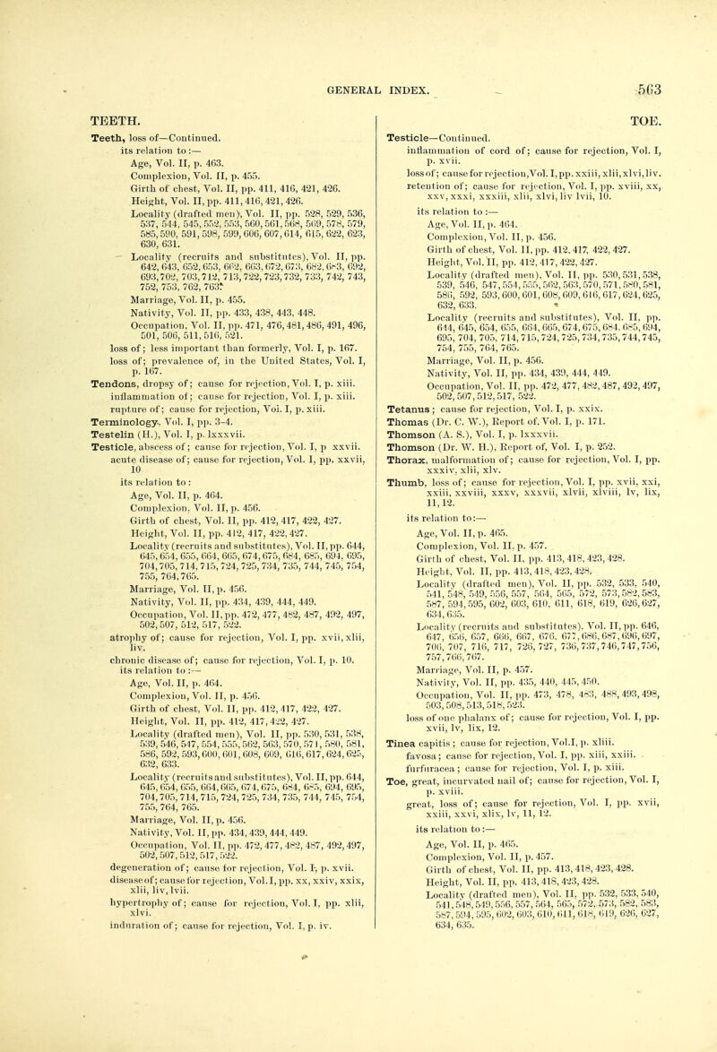 TEETH. Teeth, loss of—Continued, its relation to :— Age, Vol. II, p. 463. Complexion, Vol. II, p. 455. Girth of chest, Vol. II, pp. 411, 416, 421, 426. Height, Vol. II, pp. 411,416, 421, 426. Locality (drafted men), Vol. II, pp. 528, 529, 536, 537, 544, 545, 552, 553, 560,561,568, 569, 578, 579, 585,590, 591, 598, 599, 606, 607,614, 615, 622, 623, 630, 631. Locality (recruits and substitutes), Vol. II, pp. 642, 643, 652, 653, 662, 663,672,673, 682, (ji~3, 692, 693,702, 703, 712, 713, 722, 723, 732, 733, 742, 743, 752, 753, 762, 763r Marriage, Vol. II, p. 455. Nativity, Vol. II, pp. 433, 438, 443, 448. Occupation, Vol. II, pp. 471, 476,481,486, 491, 496, 501, 506, 511, 516, 521. loss of; less important than formerly, Vol. I, p. 167. loss of; prevalence of, in the United States, Vol. I, p. 167. Tendons, dropsy of; cause for rejection, Vol. I, p. xiii. iuflammation of; cause for rejection, Vol. I, p. xiii. rupture of; cause for rejection, Vol. I, p. xiii. Terminology. Vol. I, pp. 3-4. Testelin (H.), Vol. I, p. Ixxxvii. Testicle, abscess of; cause for rejection, Vol. I, p xxvii. acute disease of; cause for rejection, Vol. I, pp. xxvii, 10 its relation to: Age, Vol. II, p. 464. Complexion. Vol. II, p. 456. Girth of chest, Vol. II, pp. 412, 417, 422, 427. Height, Vol. II, pp. 412, 417, 422,427. Localitv (recruits and substitutes), Vol. II, pp. 644, 645, 654, 655, 664, 665, 674,675, 684, 685, 694. 695, 704,705, 714, 715, 724, 725, 734, 735, 744, 745, 754, 755,764,765. Marriage, Vol. II, p. 456. Nativity, Vol. II, pp. 434, 439, 444, 449. Occupation, Vol. II, pp. 472, 477, 482, 487, 492, 497, 502,507, 512, 517, 522. atrophy of; cause for rejection, Vol. I, pp. xvii,xlii, liv. chronic disease of; cause for rejection, Vol. I, p. 10. its relation to :— Age, Vol. II, p. 464. Cornplexiou, Vol. II, p. 456. Girth of chest, Vol. II, pp. 412,417, 422, 427. Height, Vol. II, pp. 412, 417, 422, 427. Locality (drafted men), Vol. II, pp. 530, 531, 538, 539, 546, 547, 554, 555, 562, 563, 570, 571, 580, 581, 586, 592, 593,600, 601, 608, 609, 616, 617, 624,625, 632, 633. Locality (recruits and substitutes), Vol. II, pp. 644, 645, 654, 655, 664,665, 674, 675, 684, 685, 694, 695, 704,705, 714, 715, 724, 725, 734, 735, 744, 745, 754, 755> 764, 765. Marriage, Vol. II, p. 456. Nativity, Vol. II, pp. 434,439, 444, 449. Occupation, Vol. II, pp. 472, 477, 482, 487, 492,497, 502, 507, 512, 517, 522. degeueration of; cause for rejectiou, Vol. I-, p. xvii. diseaseof; causefor rejection, Vol.1, pp. xx, xxiv, xxix, xiii, liv, lvii. hypertrophy of; cause for rejection, Vol. I, pp. xiii, xlvi. induration of; cause for rejection, Vol. I, p. iv. TOE. Testicle— Con tin ued. inflammation of cord of; cause for rejection, Vol. I, p. xvii. loss of; cause for rejection,Vol. I, pp. xxiii, xiii, xlvi, liv. retention of; cause for rejection, Vol. I, pp. xviii, xx, xxv,xxxi, xxxiii, xiii, xlvi, liv lvii, 10. its relation to :— Age, Vol. II, p. 464. Cornplexiou, Vol. II, p. 456. Girth of chest, Vol. II, pp. 412,417, 422. 427. Height, Vol. II, pp. 412, 417, 422, 427. Locality (drafted men), Vol. II, pp. 530,531,538, 539, 546, 547,554,555,562,563,570,571,580,581, 586, 592, 593,600,601,608,609,616,617,624,625, 632,633. ■» Locality (recruits and substitutes), Vol. II, pp. 644, 645, 654, 655, 664, 665, 674, 675, 684. 665, 694, 695, 704, 705, 714, 715, 724,725, 734, 735,744,745, 754, 755, 764, 765. Marriage, Vol. II, p. 456. Nativity, Vol. II, pp. 434, 439, 444, 449. Occupation, Vol. II, pp. 472, 477, 482, 487, 492, 497, 502, 507,512,517, 522. Tetanus ; cause for rejection, Vol. I, p. xxix. Thomas (Dr. C. W.), Report of. Vol. I, p. 171. Thomson (A. S.), Vol. I, p. Ixxxvii. Thomson (Dr. W. H.), Report of, Vol. I, p. 252. Thorax, malformation of; cause for rejection, Vol. I, pp. xxxiv. xiii, xlv. Thumb, loss of; cause for rejection, Vol. I, pp. xvii, xxi, xxiii, xxviii, xxxv, xxxvii, xlvii, xlviii, lv, lix, 11,12. its relation to:—■ Age, Vol. II, p. 465. Complexion, Vol. II. p. 457. Girth of chest, Vol. II, pp. 413,418,423,428. Height, Vol. II, pp. 413, 418, 423, 428. Localitv (drafted men), Vol. II, pp. 532, 533, 540, 541, 548, 549, 556, 557, 564, 565, 572, 573, 582, 583, 587, 594,595, 602, 603, 610, 611, 618, 619, 626,627, 634,635. Locality (recruits and substitutes). Vol. II, pp. 646, 647, 656, 657, 666, 667, 676. 677,686,687,696,697, 706, 707, 716, 717, 726,727, 736,737,746,747,756, 757,766,767. Marriage, Vol. II, p. 457. Nativity, Vol. II, pp. 435, 440, 445,450. Occupation, Vol. II, pp. 473, 478, 483, 488,493,498, 503, 508, 513,518, 523. loss of one phalanx of; cause for rejectiou, Vol. I, pp. xvii, lv, lix, 12. Tinea capitis ; cause for rejection, Vol.1, p. xliii. favosa; cause for rejectiou, Vol. I, pp. xiii, xxiii. . furfuracea ; cause for rejectiou, Vol. I, p. xiii. Toe, great, incurvated nail of; cause for rejection, Vol. I, p. xviii. great, loss of; cause for rejection, Vol. I, pp. xvii, xxiii, xxvi, xlix, lv, 11, 12. its relation to :— Age, Vol. II, p. 465. Complexion, Vol. II, p. 457. Girth of chest, Vol. II, pp. 413,418,423,428. Height, Vol. II, pp. 413,418,423,428. Localitv (drafted men), Vol. II, pp. 532, 533,540, 541,548,549, 556, 557, 564, 565, 572, 573, 582, 583, 587,594, 595, 602, 603, 610, (ill, 618, 619, 626, 627, 634, 635.