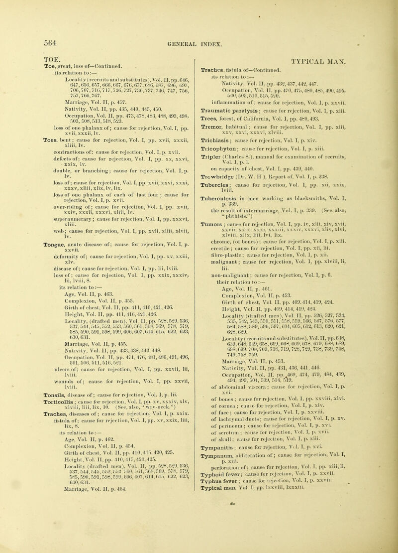 TOE. Toe, great, loss of— Continued, its relation to :— Locality (recruits and substitutes), Vol. II, pp. 646, 647, 656, 657, 666, 667, 676, 677, 686, 687, 696, 697, 706,707,716,717,726,727,736,737,746, 747, 756, 757,766, 767. Marriage, Vol. II, p. 457. Nativity, Vol. II, pp. 435, 440, 445, 450. Occupation, Vol. II, pp. 473, 478, 483, 488, 493, 498, 503, 508,513, 518,523. loss of one phalanx of ; cause for rejection, Vol. I, pp. xvii, xxxii, lv. Toes, bent; cause for rejection, Vol. I, pp. xvii, xxxii, xliii, lv. contractions of; cause for rejection, Vol. I, p. xvii. defects of; cause for rejection, Vol. I, pp. xx, xxvi, • xxix, lv. double, or branching; cause for rejection, Vol. I, p. lv. loss of; cause for rejection, Vol. I, pp. xvii, xxvi, xxxi, • xxxv, xliii, xlix, lv, lix. loss of one phalanx of each of last four ; cause for rejection, Vol. I, p. xvii. over-riding of; cause for rejection, Vol. I, pp. xvii, xxiv, xxxii, xxxvi, xliii, lv. supernumerary ; cause for rejection, Vol. I, pp. xxxvi, xliii. web; cause for rejectiou, Vol. I, pp. xvii, xliii, xlvii, lv. Tongue, acute disease of; cause for rejection, Vol. I, p. xxvii. deformity of; cause for rejection, Vol. I, pp. xv, xxiii, xlv. disease of; cause for rejectiou, Vol. I, pp. lii, lviii. loss of; cause for rejection, Vol. I, pp. xxix, xxxiv, lii, lviii, 8. its relation to :— Age, Vol. II, p. 463. Complexion, Vol. II, p. 455. Girth of chest, Vol. II~ pp. 411, 416, 421,426. Height, Vol. II, pp. 411, 416, 421, 426. Locality, (drafted men), Vol. II, pp. 528,529,536, 537,544,545,552,553,560,561,568,569, 578, 579, 585,590,591,598,599,606,607,614,615, 622, 623, 630,631. Marriage, Vol. II, p. 455. Nativity, Vol. II, pp. 433,438,443,448. Occupation, Vol. II, pp. 471, 476, 481, 486, 491, 496, 501,506,511,516,521. ulcers of; cause for rejection, Vol. I, pp. xxvii, lii, lviii. wounds of; cause for rejection, Vol. I, pp. xxvii, lviii. Tonsils, disease of; cause for rejection, Vol. I, p. lii. Torticollis ; cause for rejection, Vol. I, pp. xv, xxxiv, xlv, xlviii, liii, lix, 10. (See, also,  wry-neck.) Trachea, diseases of; cause for rejection, Vol. I, p. xxix. fistula of; cause for rejection, Vol. I, pp. xv, xxix, liii, lix, 8. its relation to:—■ Age, Vol. II, p. 462. Complexion, Vol. II, p. 454. Girth of chest, Vol. II, pp. 410,415,420, 425. Height, Vol. II, pp. 410, 415, 420, 425. Locality (drafted men), Vol. II, pp. 528, 529, 536, 537, 544, 545, 552, 553, 560, £61, 568, C69, 578, 579, 585,590,591,598,599,606,607,614,615, 622, 623, 630,631. Marriage, Vol. II, p. 454. TYPICAL MAN. Trachea, fistula of—Continued, its relation to :— Nativity, Vol. II. pp. 432,437, 442, 447. Occupation, Vol. II, pp. 470, 475, 480, 485, 490, 495, 500,505,510,515,520. inflammation of; cause for rejection, Vol. I, p. xxvii. Traumatic paralysis ; cause for rejection, Vol. I, p. xiii. Trees, forest, of California, Vol. I, pp. 480,493. Tremor, habitual ; cause for rejection, Vol. I, pp. xiii, xxv, xxvi, xxxvi, xlviii. Trichiasis ; cause for rejection, Vol. I, p. xiv. Tiicophyton; cause for rejection, Vol. I, p. xiii. Tripler (Charles S.), manual for examination of recruits, Vol. I, p. 1. on capacity of chest, Vol. I, pp. 439, 440. Trowbridge (Dr. W. H.), Report of, Vol. I, p. 238. Tubercles; cause for rejection, Vol. I, pp. xii, xxix, lviii. Tuberculosis in men working as blacksmiths, Vol. I, p. 339. the result of intermarriage, Vol. I, p. 339. (See, also,  phthisis.) Tumors ; cause for rejection, Vol. I, pp. iv, xiii, xiv, xvii, xxvii, xxix, xxxi, xxxiii, xxxiv, xxxvi, xliv, xlvi, xlviii, xlix, liii, lvi, lix. chronic, (of bones) ; cause for rejection, Vol. I, p. xiii. erectile; cause for rejection, Vol. I, pp. xii, lii. fibro-plastic; cause for rejection, Vol. I, p. xii. malignant; cause for rejection, Vol. I, pp. xlviii, li, lii. non-malignant; cause for rejection, Vol. I, p. 6. their relation to :—■ Age, Vol. II, p. 461. Complexion, Vol. II, p. 453. Girth of chest, Vol. II, pp. 409,414, 419, 424. Height, Vol. II, pp. 409, 414, 419, 424. Locality (drafted men), Vol. II, pp. 526, 527, 534, 535, 542, 543, 550, 551, 558,559, 566, 567, 576, 577, 584, 588, 589, 596, 597, 604, 605, 012, 613, 620, 621, 628, 629. Locality (recruits and substitutes), Vol. II, pp. 638, 639, 648, 649, 658, 659, 66H, 669, 678, 679, 688, 689, 698, 699,708,709, 718, 719, 728, 729, 738, 739, 748, 749, 758, 759. Marriage, Vol. II, p. 453. Nativity, Vol. II, pp. 431, 436, 441, 446. Occupation, Vol. II, pp.„469, 474, 479, 484, 489, 494, 499, 504, 509, 514, 519. of abdominal viscera; cause for rejection, Vol. I, p. • xvi. of bones ; cause for rejection, Vol. I, pp. xxviii, xlvi. of cornea ; cauie for rejection, Vol. I, p. xiv. of face ; cause for rejection, Vol. I, p. xxviii. of lachrymal ducts ; cause for rejection, Vol. I, p. xv. of perineum ; cause for rejectiou, Vol. I, p. xvi. of scrotum ; cause for rejection, Vol. I, p. xvii. of skull; cause for rejectiou, Vol. I, p. xiii. Tympanitis ; cause for rejectiou, Vol. I, p. xvi. Tympanum, obliteration of; cause for rejection, Vol. I, p. xiii. perforation of; cause for rejection, Vol. I, pp. xiii.li. Typhoid fever; cause for rejection, Vol. I, p. xxvii. Typhus fever ; cause for rejection, Vol. I, p. xxvii. Typical man, Vol. I, pp. lxxviii, lxxxiii.