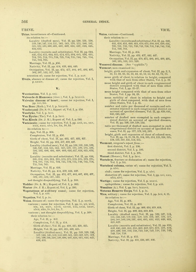 URINE. Urine, incontinence of—Continued, its relation to :— Locality (drafted men), Vol. II, pp. 530, 531, 538, 539,546,547,554.555, 562, 563, 570, 571, 580, 581, 586,592,593,600,601, 608, 609, 616, 617, 624, 625, 632,633. Locality (recruits and substitutes), Vol. II, pp.644, 645, 654, 655, 664, 665, 674, 675, 684, 685, 694, 695, 704, 705, 714, 715, 724, 725, 734, 735, 744, 745, 754, 755, 764, 765. Marriage, Vol. II, p. 456. Nativity, Vol. II, pp. 434, 439, 444, 449. Occupation, Vol. II, pp. 472, 477, 482, 487, 492, 497, 502, 507, 512, 517, 522. retention of; cause for rejection, Vol. I, p. xxv. Uvula, absence or disease of; cause for rejection, Vol. I, p. xxxiv. V. Vaccination, Vol. I, p. xxi. Valverde di Hamusco (Uiov.), Vol. I, p. lxxxvii. Valvular disease of heart; cause for rejection,Vol. I, pp. xvi, liii. Van Bree (Math.), Vol. I, p. lxxxvii. Vanderpoel (Dr. S. 0.), Report of, Vol. I, p. 258. Vandyke, Vol. I, p. lxvi. Van Eycks (The), Vol. I, p. lxvi. Van Kleck (Dr. J. R.), Report of, Vol. I, p. 244. Varicocele ; cause for rejection, Vol. I, pp. xvii, xx, xxv, xxix, xxxi, xlvi, liv, lix, 10,12. its relation to :— Age, Vol. II, p. 464. Complexion, Vol. II, p. 456. Girth of chest, Vol. II, pp. 412, 417, 422, 427. Height, Vol. II, pp. 412, 417, 422, 427. Locality (drafted men), Vol. II, pp. 530, 531,538,539, 546,547, 554, 555, 562, 563, 570, 571, 580, 581, 586, 592, 593, 600, 601, 608, 609, 616,617,624, 625,632, 633. Locality (recruits and substitutes), Vol. II, pp. 644, 645, 654, 655, 664, 665, 674, 675, 684, 685, 694, 695, 704, 705, 714, 715, 724, 725, 734, 735, 744, 745, 754, 755, 764, 765. Marriage, Vol. II, p. 456. Nativity, Vol. II, pp. 434, 439, 444, 449. Occupation, Vol. II, pp. 472, 477, 482, 487, 492, 497, 502, 507, 512, 517, 522. not thought disqualifying, Vol. I, p. 168. Vedder (Dr. A. M.), Report of, Vol. I, p. 263. Veeter (Dr. J. R.), Report of, Vol. I, p. 393. Vegetations of auditory canal; cause for rejection, Vol. I, p. xiii. Vegetius, Vol. I, p. ix. Veins, diseases of; cause for rejection, Vol. I, p. xxvii. varicose; cause for rejection, Vol. I, pp. iv, xii, xvii, xix, xx, xxiv, xxvii, xxviii, xxx, xxxi, xxxv, xlvii, xlix, lv, lvi, lix, 7. varicose ; not thought disqualifying, Vol. I, p. 168. their relation to :— Age, Vol. II, p. 462. Complexion, Vol. II, p. 454. Girth of chest, Vol. II, pp. 410, 415, 420, 425. Height, Vol. II, pp. 410, 415, 420, 425. Locality (drafted men), Vol. II, pp. 528, 529, 536, 537,544, 545, 552,553,560, 561, 568,569, 578, 579, 585, 590,591,598,599, 606, 607, 614, 615, 622, 623, 630, 631. VICE. Veins, varicose—Continued, their relation to :— Locality (recrnitsandsubstitutes),Vol. II, pp. 640, 641, 650, 651, 660, 661, 670, 671, 680, 681, 690, 691, 700, 701, 710, 711, 720,721, 730,731,740, 741, 750, 751,760,761. Marriage, Vol. II, p. 454. Nativity, Vol. II, pp. 432, 437, 442, 447. Occupation, Vol. II, pp. 470, 475, 480, 485, 490, 495, 500, 505, 510, 515, 520. Venereal disease. (See  syphilis.) Vermont, men examined in ; height, girth and expansion of chest, Vol. II, pp. 2,3, 12, 13, 22, 23, 32, 33, 42, 43, 52, 53, 62, 63, 72, 73. mean girth of chest, in relation to height, compared with that of men from other States, Vol. I, p. 32. mean height aud girth of chest in each congressional district compared with that of men from other States, Vol. I, pp. 25-27. mean height compared with that of men from other States, Vol. I, pp. 24, 29. mean mobility of chest iu relation to height aud girth of chest compared with that of men from other States, Vol. I, p. 45. number and ratio per thousand of recruits and sub- stitutes rejected in each congressional district on account of specified diseases, Vol. II, pp. 639, 641, 643, 645,647. number of drafted men exempted in each congres- sional district on account of specified diseases, Vol. II, pp. 526,528,530,532. ratio per thousand of drafted men exempted iu each congressional district on account of specified dis- eases, Vol. II, pp. 577,579,581,583. height, girth aud expansion of chest of colored men, Vol. II, pp. 84, 85, 94, 95,104,105,114,115,124,125, 134,135, 144,145,154,155. Vermont, surgeon's report JVom :— first district, Vol. I, p. 190. second district, Vol. I, p. 193. third district, Vol. I, p. 195. Vernet (Horace), Vol. I, p. lxvi. Vertebrae, fracture or dislocation of; cause for rejection, Vol. I, p. liii. Vertebral column, caries of; cause for rejection, Vol. I, p. xlvi. cleft; cause for rejection, Vol. I, p. xlvi. distortion of; cause for rejection, Vol. I, pp. xvi, xxx, xliii, xlvi. Vertigo ; cause for rejection, Vol. I, p. xxxvi. epileptiform ; cause for rejection, Vol. I, p. xiii. Vesalius (A.), Vol. I, pp. lxvi, lxxxvii. Veteran Reserve Corps, Vol. I, p. lx. Vice, solitary ; cause for rejection, Vol. I, pp. lvii, 6,11. its relation to :— Age, Vol. II, p. 461. Complexion, Vol. II, p. 453. Girth of chest, Vol. II, pp. 409,414,419,424. Height, Vol. II, pp. 409, 414, 419, 424. Locality (drafted men), Vol. II, pp. 526, 527, 534, 535,542,543,550,551, 558, 559, 566, 567, 576, 577, 584,588,589,596,597, 604, 605, 612, 613, 620, 621, 628,629. Locality (recruits and substitutes), Vol. II, pp. 638, 639, 648, 649, 658, 659, 668, 669, 678, 679, 688, 689 698, 699, 708, 709, 718, 719, 728, 729, 738, 739, 748 749, 758, 759. Marriage, Vol. II, p. 453. Nativity, Vol. II, pp. 431, 436,441,446.