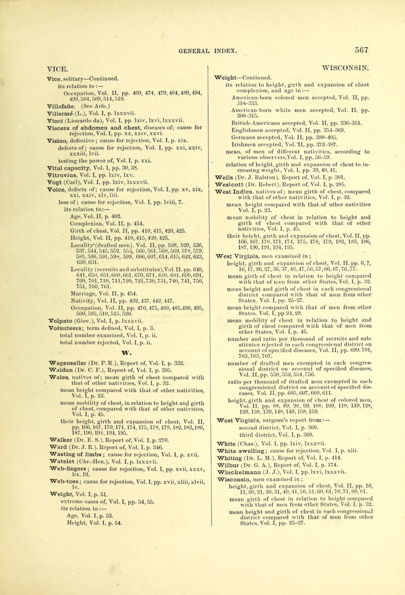 vtce. Vice, solitary—Continued, its relation to : — Occupation, Vol. II, pp. 469, 474 , 479,484,489,494, 499, 504, 509,514, 519. Villafane. (See Arte.) Villerme (L.), Vol. I, p. lxxxvii. Vinci (Lionardo da), Vol. I, pp. Ixiv, lxvi, lxxxvii. Viscera of abdomen and chest, diseases of; cause for rejection, Vol. I, pp. xx, xxiv, xxvi. Vision, defective ; cause for rejection, Vol. I, p. xix. defects of; cause for rejection, Vol. I, pp. xxi, xxiv, xxxiii, lvii. testing the power of, Vol. I, p. xxi. Vital capacity, Vol. I, pp. 30, 38. Vitruvius, Vol. I, pp. Ixiv, lxv. Vogt (Carl), Vol. I, pp. Ixiv, lxxxvii. Voice, defects of; cause for rejection, Vol. I, pp. xv, xix, xxi, xxiv, xlv, liii. loss of; cause for rejection, Vol. I, pp. lviii, 7. its relation to:— Age, Vol. II, p. 462. Complexion, Vol. II, p. 454. Girth of chest, Vol. II, pp. 410, 415, 420,425. Height, Vol. II, pp. 410, 415,420,425. Localitr(clrafted men). Vol. II, pp. 528, 529, 536, 537,544,545,552, 553, 560,561,568,569.578,579, 585, 590, 591, 59s, 599, 606,607, 614, 615, 622, 623, 030,631. Locality (recruits and substitutes),Vol.II. pp. 640, 641,650, 651,660,661,670, 671, 680, 681,690,691, 700, 701,710, 711,720, 721,730, 731,740, 741, 750, 751, 760, 761. Marriage, Vol. II, p. 454. Nativity, Vol. II, pp. 432,437,442, 447. Occupation, Vol. II, pp. 470,475,480,485,490,495, 500,505,510,515,520. Volpato (Giov.), Vol. I, p. lxxxvii. Volunteers; term defined, Vol. I, p. 3. total number examined, Vol. I, p. ii. total number rejected, Vol. I, p. ii. W. Wagenseller (Dr. P. E.), Report of, Vol. I, p. 332. Walden (Dr. C. F.), Report of, Vol. I, p. 395. Wales, natives of; mean girth of chest compared with that of other nativities, Vol. I, p. 32. mean height compared with that of other nativities, Vol. I, p. 23.  mean mobility of chest, in relation to height and girth of chest, compared with that of other nativities, Vol. I, p. 45. their height, girth and expansion of chest, Vol. II, pp. 166,167,170,171,174,175,178,179,182.183,186, 187,190,191,194,195. Walker (Dr. E. S.), Report of, Vol. I, p. 270. Ward (Dr. J. R.), Report of, Vol. I, p. 346. Wasting of limbs ; cause for rejection, Vol. I, p. xvii,. Watelet (Chr.-Hen.), Vol. I, p. lxxxvii. Web-fingers ; cause for rejection, Vol. I, pp. xvii, xxxv, lix, 12. Web-toes ; cause for rejection, Vol. I, pp. xvii, xliii, xlvii, lv. Weight, Vol. I, p. 51. extreme cases of, Vol. I, pp. 54, 55. its relation to :— Age, Vol. I, p. 53. Height, Vol. I, p. 54. WISCONSIN. Weight—Continued. its relation to height, girth and expansion of chest complexion, and age in:— American-born colored men accejited, Vol. II, pp. 318-333. American-born white men accepted, Vol. II, pp. 300-315. British-Americans accepted, Vol. II, pp. 336-351. Eaglishmen accepted, Vol. II, pp. 354-369. Germans accepted, Vol. II, pp. 390-405. Irishmen accepted, Vol.11, pp. 372-387. mean, of men of different nativities, according to various observers,Vol. I, pp. 56-59. relation of height, girth and expansion of chest to in- creasing weight, Vol. 1, pp. 39,40,41. Wells (Dr. J. Ralston), Report of, Vol. I, p. 301. Westcott (Dr. Robert), Report of, Vol. I, p. 285. West Indies, natives of; mean girth of chest, compared with that of other nativities, Vol. I, p. 32. mean height compared with that of other nativities Vol. I, p. 23. mean mobility of chest in relation to height and girth of chest compared with that of other nativities, Vol. I, p. 45. their heipbt, girth and expansion of chest, Vol. II, pp. 166,167,170,171,174, 175, 178, 179, 182, 183, 186, 187,190,191,194,195. West Virginia, men examined in ; height, girth and expansion of chest, Vol. II, pp. 6,7, 16,17, 26, 27, 36. 37, 46, 47, 56, 57, 66, 67,76,77. mean girth of chest in relation to height compared with that of men from other States, Vol. I, p. 32. mean height and girth of chest in each congressional district compared with that of men from other States, Vol. I, pp. 25-27. mean height compared with that of men from other States, Vol. I, pp 24,29. mean mobility of chest in relation to height and girth of chest compared with that of men from other States, Vol. I, p. 45. number and ratio per thousand of recruits and sub- stitutes rejected in each congressional district on account of specified diseases, Vol. II, pp. 699,701, . 703,705,707. number of drafted men exempted in each congres- sional district on account of specified diseases, Vol. II, pp. 550,552, 554,556. ratio per thousand of drafted men exempted in each congressional district on acconntof specified dis- eases, Vol. II, pp. 605,607, 609, 611. height, girth and expansion of chest of colored men, Vol. II, pp.- 88, 89, 98, 99, 108, 109, 118, 119,128, 129,138,139,148,149,158,159. West Virginia, surgeon's report from:— second district, Vol. I, p. 360. third district, Vol. I, p. 360. White (Chas.), Vol. I, pp. Ixiv, lxxxvii. White swelling; cause for rejection, Vol. I, p. xiii. Whiting (Dr. L. M.), Report of, Vol. I, p. 414. Wilbur (Dr. G. A.), Report of, Vol, I, p. 174. Winckelmann (J. J.), Vol. I, pp. lxvi, lxxxvii. Wisconsin, men examined in ; height, girth and expansion of chest, Vol. II, pp. 10, 11, 20, 21, 30, 31, 40, 41, 50, 51, 60, 61,70, 71,80,81. mean girth of chest in relation to height compared with that of men from other States, Vol. I, p. 32. mean height and girth of chest in each congressional district compared with that of men from other States, Vol. I, pp. 25-27.