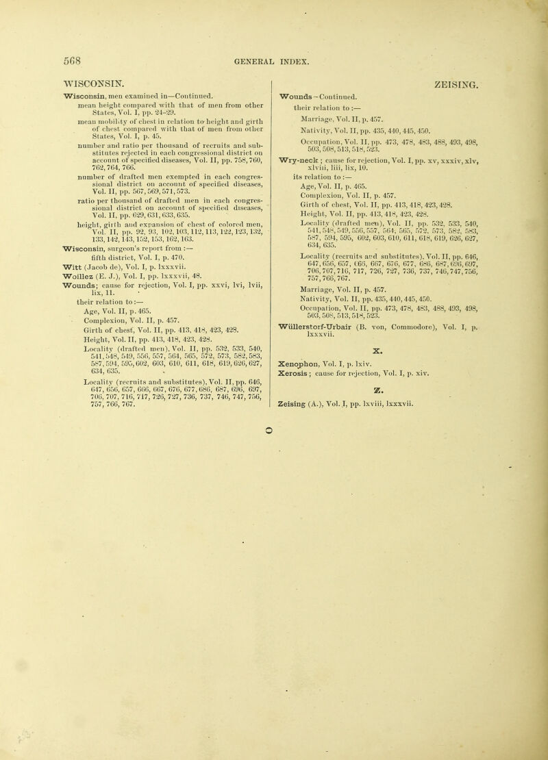 WISCONSIN. Wisconsin, men examined in—Continued. mean beiglit compared with that of men from other States, Vol. I, pp. 24-29. mean mobility of chest in relation to-height and girth of chest compared with that of men from other States, Vol. I, p. 45. number and ratio per thousand of recruits and sub- stitutes rejected in each congressional district on account of specified diseases, Vol. II, pp. 758,760, 762,764, 766. number of drafted men exempted in each congres- sional district on account of specified diseases, Vol. II, pp. 567,569,571,573. ratio per thousand of drafted men in each congres- sional district on account of specified diseases, Vol. II, pp. 629,631,633,635. height, girth and expansion of chest of colored men, Vol. II, pp. 92,93, 102,103,112,113,122,123,132, ■ 133,142,143,152,153,162,163. Wisconsin, surgeon's report from :— fifth district, Vol. I, p. 470. Witt (Jacob de), Vol. I, p. lxxxvii. Woillez (E. J.), Vol. I, pp. lxxxvii, 48. Wounds; cause for rejection, Vol. I, pp. xxvi, lvi, lvii, lix, 11. their relation to:— Age, Vol. II, p. 465. Complexion, Vol. II, p. 457. Girth of chest, Vol. II, pp. 413, 418, 423, 428. Height, Vol. II, pp. 413, 418, 423, 428. Locality (drafted men), Vol. II, pp. 532, 533, 540, 541,548, 549, 556, 557, 564, 565, 572, 573, 582,583, 587, 594,595,602, 603, 610, 611, 618, 619,626,627, 634, 635. Locality (recruits and substitutes), Vol. II,pp. 646, 647, 656, 657, 666, 667, 676, 677, 686, 687, 696, 697, 706, 707, 716, 717, 726, 727, 736, 737, 746, 747, 756, 757, 766, 767. ZEISING. Wounds — Continued. their relation to :— Marriage, Vol. II, p. 457. Nativity, Vol. II, pp. 435,440,445,450. Occupation, Vol. II, pp. 473, 478, 483, 488, 493, 498, 503, 508,513, 518,523. Wry-neck ; cause for rejection, Vol. I, pp. xv, xxxiv, xlv, xlviii, liii, lix, 10. its relation to :— Age, Vol. II, p. 465. Complexion, Vol. II, p. 457. Girth of chest, Vol. II, pp. 413, 418, 423,428. Height, Vol. II, pp. 413, 418, 423, 428. Locality (drafted men), Vol. II, pp. 532, 533, 540, 541,548,549,556,557, 564, 565, 572, 573, 582, 583, 587, 594, 595, 602, 603, 610, 611, 618, 619, 626, 627, 634, 635. Locality (recruits and substitutes). Vol. II, pp. 646, 647,656, 657, C66, 667, 676, 677, 686, 687,696,097, 706,707,716, 717, 726, 727, 736, 737, 746,747,756, 757,766,767. Marriage, Vol. II, p. 457. Nativity, Vol. II, pp. 435, 440, 445, 450. Occupation, Vol. II, pp. 473, 478, 483, 488, 493, 498, 503,508, 513,518,523. Wiillerstorf-ITrbair (B. von, Commodore), Vol. I, p. lxxxvii. X. Xenoj>hon, Vol. I, p. lxiv. Xerosis ; cause for rejection, Vol. I, p. xiv. Z. Zeising (A.), Vol..I, pp. lxviii, lxxxvii. ©