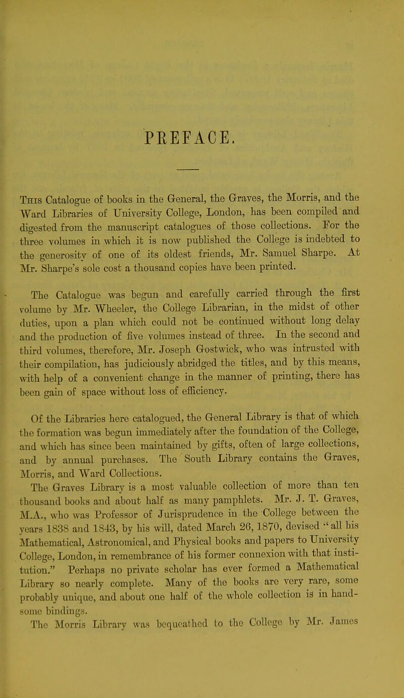 PEEFACE. This Catalogue of books m the General, the Graves, the Morris, and the Ward Libraries of University College, London, has been compiled and digested from the manuscript catalogues of those collections. For the three volumes in which it is now published the College is indebted to the generosity of one of its oldest friends, Mr. Samuel Sharpe. At Mr. Sharpe's sole cost a thousand copies have been printed. The Catalogue was begim and carefully carried through the first volume by Mr. Wheeler, the College Librarian, in the midst of other duties, upon a plan which could not be continued without long delay and the production of five voliunes instead of three. In the second and third volumes, therefore. Mi*. Joseph Gostwick, who was intrusted with their compilation, has judiciously abridged the titles, and by this means, with help of a convenient change in the manner of printing, there has been gain of space without loss of efficiency. Of the Libraries here catalogued, the General Library is that of which the formation was begun immediately after the foundation of the College, and which has since been maintained by gifts, often of large collections, and by annual purchases. The South Library contains the Graves, Morris, and Ward Collections. The Graves Library is a most valuable collection of more than ten thousand books and about half as many pamphlets. Mr. J. T. Graves, M.A., who was Professor of Jurisprudence in the College between the years 1838 and 1843, by his will, dated March 26,1870, devised ^' all his Mathematical, Astronomical, and Physical books and papers to University College, London, in remembrance of his former connexion with that insti- tution. Perhaps no private scholar has ever formed a Mathematical Library so nearly complete. Many of the books are very rare, some probably unique, and about one half of the whole collection k in hand- some bindings. The Morris Library was bequeathed to the College by Mr. James