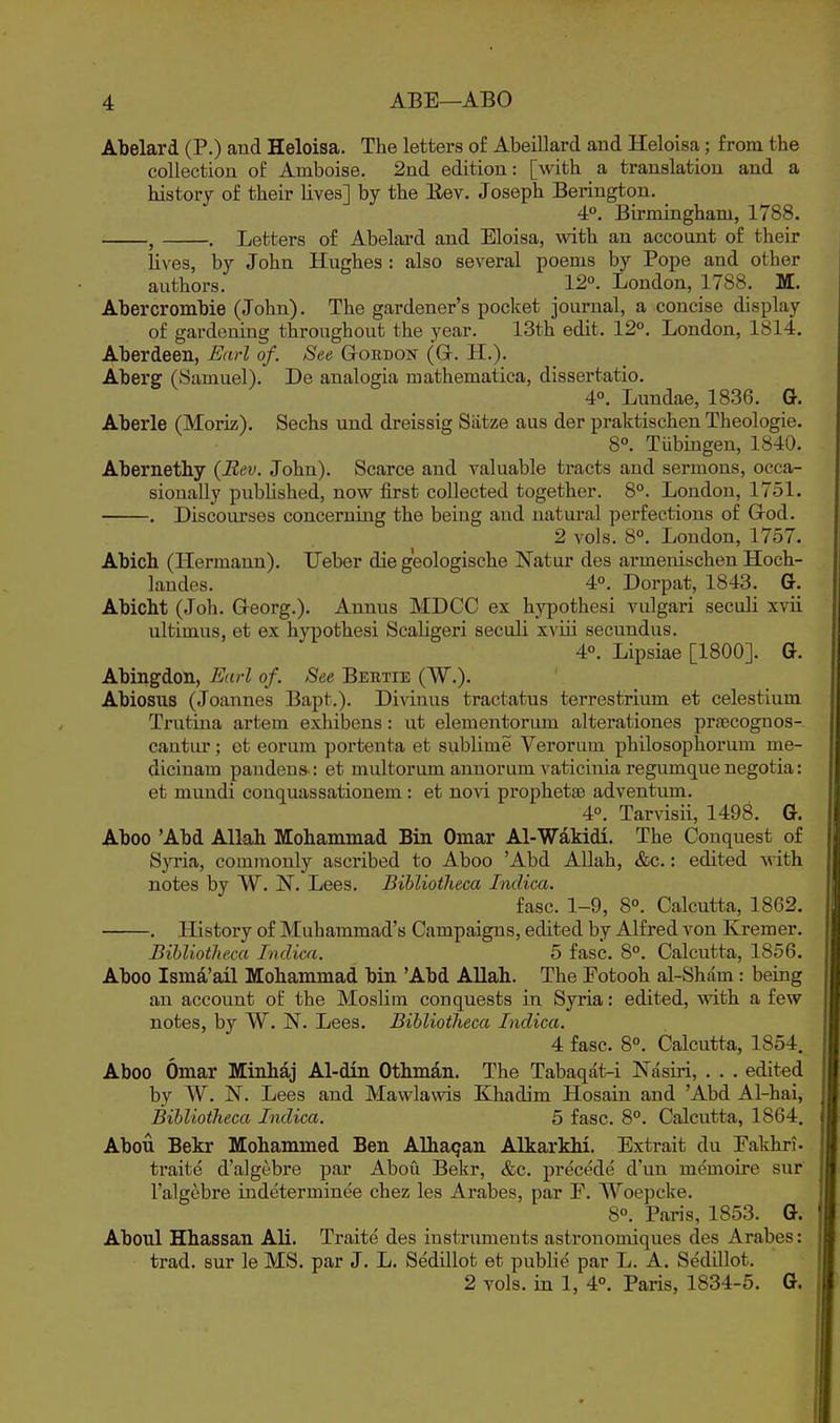 Abelard (P.) and Heloisa. The letters of Abeillard and Heloisa; from the collection of Ainboise. 2nd edition: [with a translation and a history of their lives] by the Eev. Joseph Berington. 4°, Birmingham, 1788. , . Letters of Abelard and Eloisa, with an account of their lives, by John Hughes : also several poems by Pope and other authors. _ 12. London, 1788. M. Ahercrombie (John). The gardener's pocket journal, a concise display of gardening throughout the year. 13th edit. 12°. London, 1814. Aberdeen, Earl of. See Gordon (G. H.). Aberg (Samuel). De analogia mathematica, dissertatio. 4°. Lundae, 1836. G. Aberle (Moriz). Sechs und dreissig Siitze aus der pralctischen Theologie. 8°. Tubingen, 1840. Abernethy {Rev. John). Scarce and valuable tracts and sermons, occa- sionally pubUshed, now first collected together. 8°. London, 1751. . Discourses concerning the being and natural perfections of God. 2 vols. 8°. London, 1757. Abich (Hermann). TJeber die geologische Natur des armenischen Hoch- landes. 4°. Dorpat, 1843. G. Abicht (Joh. Georg.). Annus MDCC ex hj^pothesi vulgari seculi xvii ultimus, et ex hypothesi Scaligeri seculi xviii secundus. 4°. Lipsiae [1800]. G. Abingdon, Earl of. See Bektie (W.). Abiosus (Joannes Bapt.). Divinus tractatus terrestrium et celestium Trutina artem exhibens: ut elementorum alterationes praecognos- cantur; et eorum portenta et sublime Verorum philosophorum me- dicinam pandens : et multorum annorum vaticinia regumque negotia: et mundi conquassationem : et novi prophetae adventum. 4. Tarvisii, 1498. G. Aboo 'Abd Allah Mohammad Bin Omar Al-Wdkidi. The Conquest of Syria, commonly ascribed to Aboo 'Abd Allah, &c.: edited with notes by W. N. Lees. BibliotJieca Inclica. fasc. 1-9, 8°. Calcutta, 1862. . History of Muhammad's Campaigns, edited by Alfred von Kremer. BibliotJieca Inclica. 5 fasc. 8°. Calcutta, 1856. Aboo Ismd,'ail Mohammad bin 'Abd Allah. The Fotooh al-Sham : being an account of the Moslim conquests in Syria: edited, with a few notes, by W. N. Lees. BibliotJieca Inclica. 4 fasc. 8°. Calcutta, 1854. Aboo Omar Minhdj Al-din Otbm^n. The Tabaqat-i Nasiri, . . . edited by W. N. Lees and Mawlawis Khadim Hosain and 'Abd Al-hai, BibliotJieca Inclica. 5 fasc. 8°. Calcutta, 1864. Abou Bekr Mohammed Ben Alhaqan Alkarkhi. Extrait du Eakhri- traite d'algebre par Abou Bekr, &c. precede d'un memoire sur I'algcbre indeterminee chez les Arabes, par E. Woepcke. 8°. Paris, 1853. G. Aboul Hhassan Ali. Traite des instruments asti'onomiques des Arabes: trad, sur le MS. par J. L. Sedillot et public par L. A. Sedillot. 2 vols, in 1, 4°. Paris, 1834-5. G.