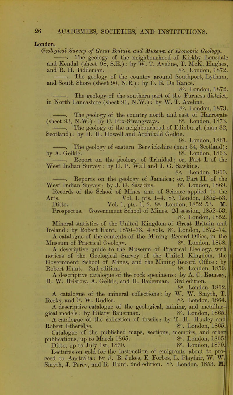 London. Geological Survey of Great Britain aud Museum of Economic Geology. . The geology of the neighbourhoocl of Kirkby Lonsdale and Kendal (sheet 98, S.E.): by W. T. Aveline, T. McK. Hughes, and E. H. Tiddeman. 8°. London, 1872. . The geology of the country around Southport, Lytham, and South Shore (sheet 90, N.E.): by C. E. De Eance. 8°. London, 1872. . The geology of the southern part of the Furness district, in North Lancashii'e (sheet 91, N.W.): by W. T. Aveline. 8°. London, 1873. . The geology of the country north and east of Harrogate (sheet 93, N.W.): by C. Eox-Strangways. 8°. London, 1873. . The geology of the neighbourhood of Edinburgh (map 32, Scotland): by H. H. Howell and Archibald G-eikie. 8°. London, 1861. . The geology of eastern Berwickshire (map 34, Scotland) : by A. G-eikie. ' _ 8°. London, 1863. . Report on the geology of Trinidad; or. Part 1. of the West Lidian Survey : by G-. P. WaU and J. Gr. Sawkins. 8°. London, 1860. . Exports on the geology of Jamaica; or. Part II. of the West Indian Survey: by J. G. Sawkins. 8°. London, 1869. Eecords of the School of Mines and of Science applied to the Arts. Vol. 1, pts. 1-4. 8°. London, 1852-53. Ditto. Vol. 1, pts. 1, 2. 8°. London, 1852-53. M. Prospectus. Government School of Mines. 2d session, 1852-53. 8°. London, 1852. Mineral statistics of the United TCingdom of Great Britain and Ireland: by Eobert Hunt. 1870-73. 4 vols. 8°. London, 1872-74. A catalogue of the contents of the Mining Eecord Office, in the Museum of Practical Geology. 8°. London, 1858. A descriptive guide to the Museum of Practical Geology, with notices of the Geological Survey of the United Kingdom, the Government School of Mines, and the Mining Eecord Office : by Eobert Hunt. 2nd edition. 8°. London, 1859. A descriptive catalogue of the rock specimens: by A. C. Eamsay, H. W. Bristow, A. Geikie, and H. Bauerman. 3rd edition. 8°. London, 1862, A catalogue of the mineral collections: by W. W. Smyth, T, Eeeks, and F. W. Eudler. ' 8°. London, 1864 A descriptive catalogue of the geological, mining, and metalliu- gical models : by Hilary Bauerman. 8°. London, 1865 A catalogue of the collection of fossils: by T. H. Huxley and Eobert Etheridge. 8°. London, 1865 Catalogue of the published maps, sections, memoirs, and othei publications, up to March 1865. 8°. Londoii, 1865 Ditto, up to July 1st, 1870. _ _ 8°. London, 1870 Lectiu'es on gold for the instruction of emigrnnts about to pro- ceed to Australia: by J. B. Jukes, E. Forbes, L. Playfair, W. W. Smyth, J. Percy, and E. Hunt. 2nd edition. 8. London, 1853. M