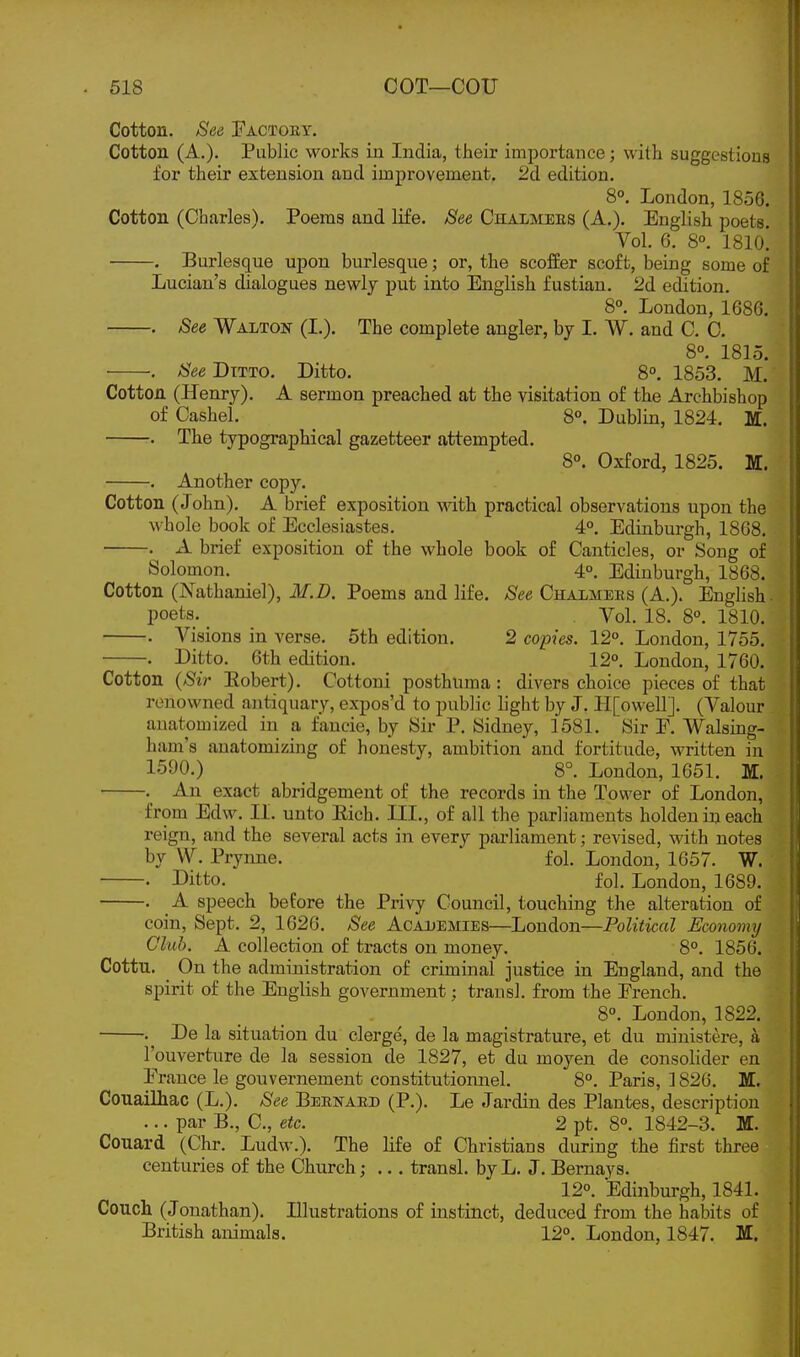 Cotton. See Factoby. Cotton (A.). Public works in India, their importance; with suggestious for their extension and improvement. 2d edition. 8°. London, 1856. Cotton (Charles). Poems and life. See Chalmees (A.). English poets. Vol. 6. 8°. ISlo! . Burlesque upon burlesque; or, the scoffer scoffc, being some of Lucian's dialogues newly put into English fustian. 2d edition. 8°. London, 1686. . See Walton (L). The complete angler, by I. W. and C. 0. 8°. 1815. See Dttto. Ditto. 8°. 1853. M. Cotton (Henry). A sermon preached at the visitation of the Archbishop of Cashel. _ 8°. Dublin, 1824. M. . The typographical gazetteer attempted. 8°. Oxford, 1825. M. . Another copy. Cotton (John). A brief exposition with practical observations upon the whole book of Ecclesiastes. 4°. Edinburgh, 1868, . A brief exposition of the whole book of Canticles, or Song of Solomon. 4°. Edinburgh, 1868. Cotton (Nathaniel), M.D. Poems and life. See Chalmers (A.). English ■ poets. . Vol. 18. 8°. 1810. . Visions in verse. 5th edition. 2 copies. 12°. London, 1755. . Ditto. 6th edition. 12°. London, 1760. Cotton {Sir Eobert). Cottoui posthuma : divers choice pieces of that renowned antiquary, expos'd to public light by J. II[owellJ. (Valour anatomized in a faucie, by Sir P. Sidney, 1581. Sir E. Walsing- ham's anatomizing of honesty, ambition and fortitude, written in 1590.) 8°. London, 1651. Iff. . An exact abridgement of the records in the Tower of London, from Edw. 11. unto Eich. III., of all the parliaments holdeuineach reign, and the several acts in every parliament; revised, with notes by W. Prynne. fol. London, 1657. W. • Ditto. fol. London, 1689. . A speech before the Privy Council, touching the alteration of coin, Sept. 2, 1626. See Academies—London—Political Economy Club. A collection of tracts on money. 8°. 1856. Cottu. ^ On the administration of criminal justice in England, and the spirit of the English government; trausl. from the French. 8°. London, 1822. . De la situation du clerge, de la magistrature, et du ministere, a I'ouverture de la session de 1827, et du moyen de consolider en France le gouvernement constitutionnel. 8°. Paris, 1826. M. Couailhac (L.). See Beenaed (P.). Le Jardin des Plantes, description ... par B., C, etc. 2 pt. 8°. 1842-3. M. Couard (Chr. Ludw.). The life of Christians during the first three centuries of the Church; ... transl. by L. J. Bernays. 12°. Edinburgh, 1841. Couch (Jonathan). Illustrations of instinct, deduced from the habits of British animals. 12°. London, 1847. M.