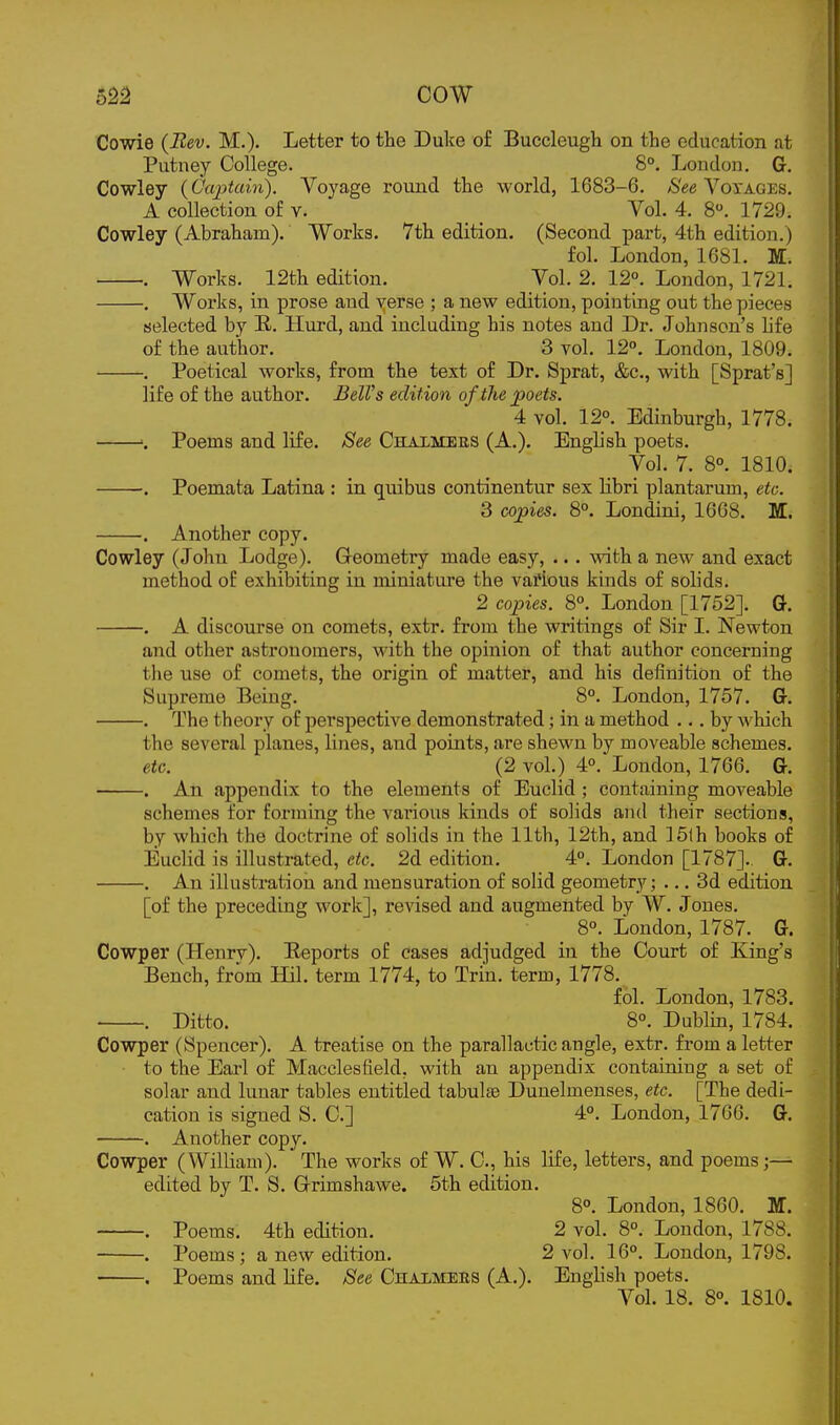 o22 COW Cowie (Bev. M.)- Letter to the Dulte of Buccleugh on the education at Putney College. 8°. London. G. Cowley (Captain). Voyage round the world, 1683-6. 8ee A^oyages, A collection of v. _ Vol. 4. 8. 1729. Cowley (Abraham). Works. 7th edition. (Second part, 4th edition.) fol. London, 1681. M. . Works. 12th edition. Vol. 2. 12°. London, 1721. . Works, in prose and verse ; a new edition, pointing out the pieces selected by E. Hurd, and including his notes and Dr. Johnson's life of the author. 3 vol. 12°. London, 1809. , Poetical works, from the text of Dr. Sprat, &c., with [Sprat's] life of the author. BelVs edition of the poets. 4 vol. 12°. Edinburgh, 1778. Poems and life. See Chalmees (A.). English poets. Vol. 7. 8°. 1810. . Poemata Latina : in quibus continentur sex Hbri plantarum, etc. 3 copies. 8°. Londini, 1668. M. Another copy. Cowley (John Lodge). Geometry made easy, ... with a new and exact method of exhibiting in miniature the various kinds of solids. 2 copies. 8°. London [1752]. G. . A discourse on comets, extr. from the writings of Sir I. Newton and other astronomers, with the opinion of that author concerning the use of comets, the origin of matter, and his definition of the Supreme Being. 8°. London, 1757. G. . The theory of perspective demonstrated; in a method ... by which the several planes, lines, and points, are shewn by moveable schemes. etc. (2 vol.) 4°. London, 1766. G. . An appendix to the elements of Euclid ; containing moveable schemes for forming the various kinds of solids and their sections, by which the doctrine of solids in the 11th, 12th, and ]6lh books of Euclid is illustrated, etc. 2d edition. 4°, London [1787]. G. . An illusti'ation and mensuration of solid geometry; ... 3d edition [of the preceding work], revised and augmented by W. J ones. 8°. London, 1787. G. Cowper (Henrv). Reports of cases adjudged in the Court of King's Bench, from Hil. term 1774, to Trin. term, 1778. fol. London, 1783. . Ditto. 8°. Dublin, 1784. Cowper (Spencer). A treatise on the parallactic angle, extr. from a letter to the Earl of Macclesfield, with an appendix containing a set of solar and lunar tables entitled tabulae Dunelmenses, etc. [The dedi- cation is signed S. C] 4°. London, 1766. G. . Another copy. Cowper (William), The works of W. C, his life, letters, and poems;— edited by T. S. G-rimshawe. 5th edition. 8°. London, 1860. M. . Poems. 4th edition. 2 vol. 8°. London, 1788. . Poems; a new edition. 2 vol. 16°. London, 1798. . Poems and Hfe. See CnALMERS (A.). English poets. Vol. 18. 8°. 1810.