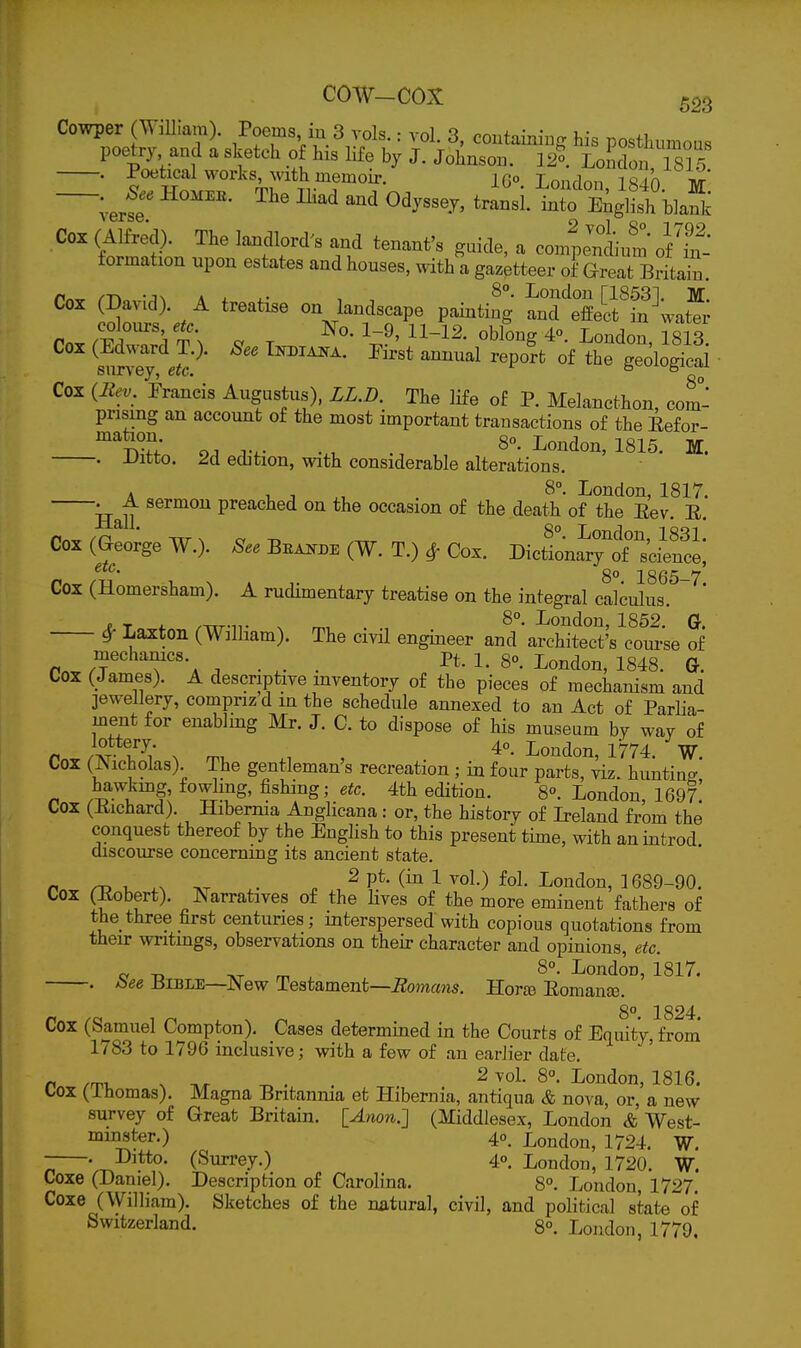 Cowper (WiUiam). Poems iu 3 vols.: vol. 3, containing his posthumous p2.'tic«; ' 'Y'^ -f. 1^°- I^oLlon 1815 . Poetical works, with memoir. 10° Lonrlnn 1840 w —. J. HOM.K. The Iliad and Odyssey, transi. llXlish h^afk Cox (Alfred). The landlord's and tenant's guide, a co4enLim of formation upon estates and houses, with a gazetteer of Great Briton. /-n -JN A i. i.- , London [18531. M. Cox (David). A treatise on landscape painting and effect in water colours, etc. N-q. 1-9, H-12. oblone 40 London i si q Cox (Edward T.). SeeT^j^^. Krst annual rlpo'rt of ^hf^^^^^^^^ survey, etc. bcui^^giuax Cox (Itev. Francis Augustus), LL.D. The life of P. Melancthon, com- prising an account of the most important transactions of the Eefor- . . London, 1815. M. . Uitto. 2d edition, with considerable alterations. A 1, J . I^ondon, 1817. TT 11 ^ ^^^^ preached on the occasion of the death of the Eev. E. /n Txr X cy -r, ™ 8°- I^ondon, 1831. Cox (George W.). See Beakde (W. T.) ^ Cox. Dictionary of science, 8° 1865-7 Cox (Homersham). A rudimentary treatise on the integral calculus. . T *. /TTT-n- X rr.. Loudou, 1852. G. ^ La^ton (William). The civil engineer and architect's course of mechanics. Pt. i. go. London, 1848. Gt. Cox (James). A descriptive inventory of the pieces of mechanism and jewellery, compriz din the schedule annexed to an Act of Parlia- ment for enabling Mr. J. C. to dispose of his museum by way of r..}^i Ti ^ rru .^ , . London, 1774. W. Cox (Aicholas) The gentleman's recreation ; in four parts, viz. hunting, hawkuig fowling, fishing; e^c. 4th edition. 8°. London, 1697. Cox (Eichard). Hibemia Anglicana : or, the history of L-eland from the conquest thereof by the English to this present time, with anintrod discourse concerning its ancient state. /I ^ T- .X . . ^ P*^- 1 ^0^-) fol- I^ondon, 1689-90. Cox (Eobert). Narratives of the Hves of the more eminent fathers of the three first centuries; interspersed with copious quotations from then: wntmgs, observations on their character and opinions, etc. e -D m . London, 1817. . bee Bible—^JNew Testament—i^omans. Hora) Eomance. 8°. 1824. Cox (Samuel Compton). Cases determined in the Courts of Equity, from 1783 to 1796 inclusive; with a few of an earlier date. ft /m. X ,r . . 2 I'ondon, 1816. tox (ihomas). Magna Britannia et Hibernia, antiqua & nova, or, a new survey of Great Britain. lAnon.] (Middlesex, London & West- iiis<^r.) 40, London, 1724. W. . Ditto. (Surrey.) 4°. Londo n, 1720. W. Coxe (Daniel). Description of Carolina. 8°. London, 1727. Coxe (William). Sketches of the natural, civil, and political state of Switzerland. 8°. London, 1779.