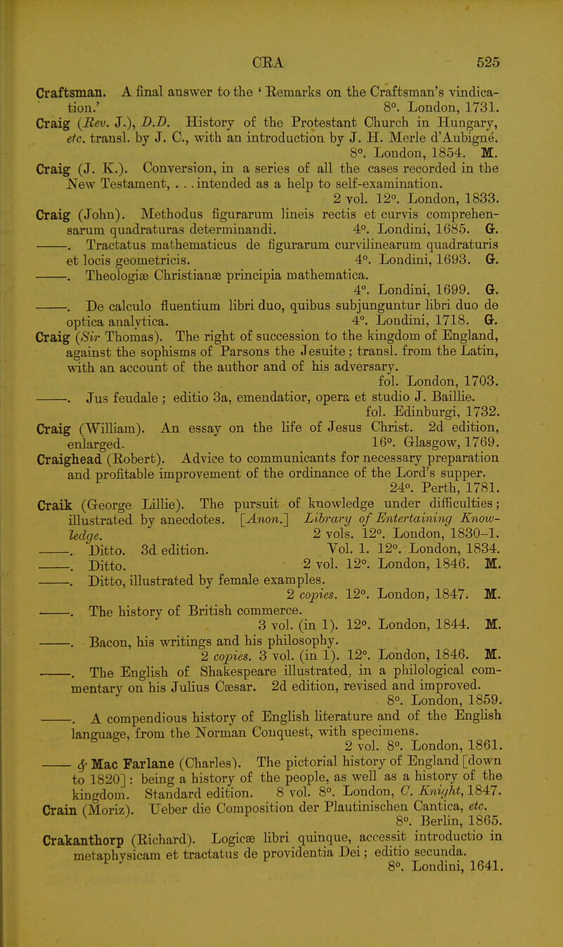 Craftsman. A final answer to the ' Eemai-ks on the Craftsman's vindica- tion.' 8°. London, 1731. Craig (Bev. J.), D.D. History of the Protestant Church in Hungary, etc. transl. by J. C, with an introduction by J. H. Merle d'Aubigne. 8°. London, 1854. M. Craig (J. K.). Conversion, in a series of all the cases recorded in the New Testament, . . . intended as a help to self-examination. 2 vol. 12°. London, 1833. Craig (John). Methodus figurarum lineis rectis et curvis comprehen- sarum quadraturas determinandi. 4°. Londini, 1685. G-. , Tractatus mathematicus de figurarum curvilinearum quadratui-is et locis geometricis. 4°. Londini, 1693. Gt. . Theologite Christianae principia mathematica. 4°. Londini, 1699. G. . De calculo fluentium libri duo, quibus subjunguntur libri duo de optica analytica. 4°. Londini, 1718. G. Craig (Sir Thomas). The right of succession to the kingdom of England, against the sophisms of Parsons the Jesuite ; transl, from the Latin, with an account of the author and of his adversary. fol. London, 1703. . Jus feudale ; editio 3a, emendatior, opera et studio J. Baillie. fol. Edinburgi, 1732. Craig CWilliam). An essay on the Hfe of Jesus Christ. 2d edition, enlarged- 16°. Glasgow, 1769. Craighead (Eobert). Advice to communicants for necessary preparation and profitable improvement of the ordinance of the Lord's supper. 24°. Perth, 1781. Craii (George Lillie). The pursuit of knowledge under difficulties; illustrated by anecdotes. [Anon.'] Library of Entertaining Know- ledge. 2 vols. 12°. London, 1830-1. . Ditto. 3d edition. Vol. 1. 12°. London, 1834. . Ditto. 2 vol. 12°. London, 1846. M. . Ditto, illustrated by female examples. 2 copies. 12°. London, 1847. M. . The history of British commerce. 3 vol. (in 1). 12°. London, 1844. M. . Bacon, his writings and his philosophy. 2 copies. 3 vol. (in 1). 12°. London, 1846. M. . The English of Shakespeare illustrated, in a philological com- mentary on his Julius Caesar. 2d edition, revised and improved. 8°. London, 1859. . A compendious history of English literature and of the English laneuase, from the Norman Conquest, with specimens. ^ ^ 2 vol. 8°. London, 1861. 6f Mac Farlane (Charles). The pictorial history of England [down to 1820] : being a history of the people, as well as a history of the kingdom. Standard edition. 8 vol. 8°. London, C. Knight, 1847. Crain CMorizV Ueber die Composition der Plautinischen Cantica, etc. ^ ^ 8°. Berlin, 1865. Crakanthorp (Eichard). Logicas libri quinque, accessit introductio in metaphvsicam et tractatus de providentia Dei; editio secunda. ^ ^ 8°. Londini, 1641.