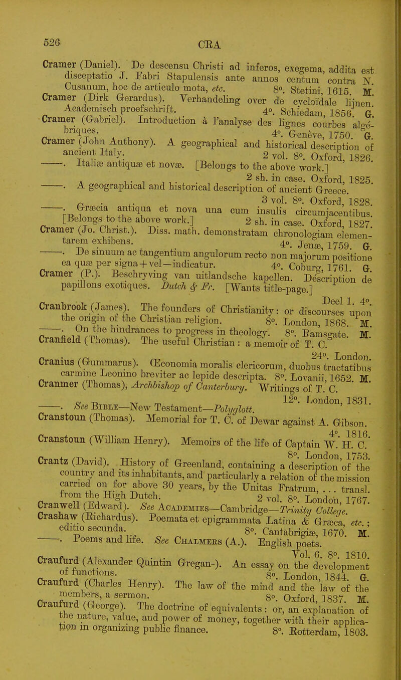 Cramer (Daniel). De descensu Christi ad inferos, exegema, addita est disceptatio J. Pabri Sfcapulensis ante annos centum contra A'' Cusammi, hoc de articulo mota, etc. 8°. Stetini, 1615 M Cramer (Dirk Gerardus) Verhandeling over de cycloYdale Hinen* Academisch proefschrift. 40. Schiedam, 1856: G. Cramer (Gabriel). Introduction h I'analyse des lignes courbes alo-d- briques. 40 Q-en^ye 1750 °G Cramer (John Anthony). A geographical and historical description of ancient Italy. 2 vol. S. Oxford, 1826. . itahae antiquae et novae. [Belongs to the above work.] . _ , . T J t.- ^ . , , 2 sh. in case. Oxford, 1825. . A geographical and historical description of ancient Greece. n ■ . ^ Oxford, 1828. • G^raecia antiqim et nova una cum insulis circumjacentibus [Be ongs to the above work.] 2 sh. in case. Oxford, 1827. Cramer (Jo. Chnst.). Diss. math, demonstratam chronologiam elemen- tarem exhibens. 40. j^^^ 1759^ . De smuum ac tangentium anguloriun recto non maiorum positione ea quc-e per signa+vel—indicatur. 4°. Coburw 1761 G Cramer (P.). Beschryving van uitlandsche kapellen. Description de papillons exotiques. Dutch Sf Fr. [Wants title-page.] Cranbrook (James) The founders of Christianity: or disco™ uptn the origin of the Christian religion. 8°. London, 1868. M . On the hindrances to progress in theology. 8° Bams^atp Iff Cranfield (Thomas). The useM Christian : a mLoir of T a Cranius (Guinmarus). (Economia moralis clericorum, duobu^tiactSfbus carmine Leonmo bi-eviter ac lepide descripta. 8°. Lovanii, 1652. M. Cranmer (Thomas), Archbishop of Canterbury. Writings of T. C. „ -D AT m . 12°- r^ondon, 1831. . hee Bible—New Testament—Po%Zott Cranstoun (Thomas). Memorial for T. C. of Dewar against A. Gibson. 40 2816 Cranstoun (William Henry). Memoirs of the life of Captain W.'h. c' Crantz (David). History of Greenland, containing a desc^SttT'of tS country and its inhabitants, and particularly a relation of the mission carried on for above 30 years, by the Unitas Fratrum, ... transl. rr«nl7? fi^ 2 vol. 80. London, 1767. Cra,nwexl (Edward), AcADEMiEs-Cambridge-!r;-im7v Colleqe. Crashaw (Eichardus). Poemata et epigrammata Latina & Gr^eca etc • editio secunda 8°. Cantabrigi*, 1670. m! . Poems and life. 8ee Chalmees (A.). EngHsh poets. Vol. 6. 8°. 1810. Craufurd (Alexander Quintin Gregan-). An essay on the development Ot functions. do Lnn^lnn 184^ n Craufurd (Charles Henry). The law of the miiid'aTthe law of it members, a sermon. 8° Oxford 1837 M Craufurd (George). The doctrine of equivalents : or, an explanation of the nature, value, and power of money, together Mdth their applica- tion m organizing public finance. 8°. Rotterdam, 1803.