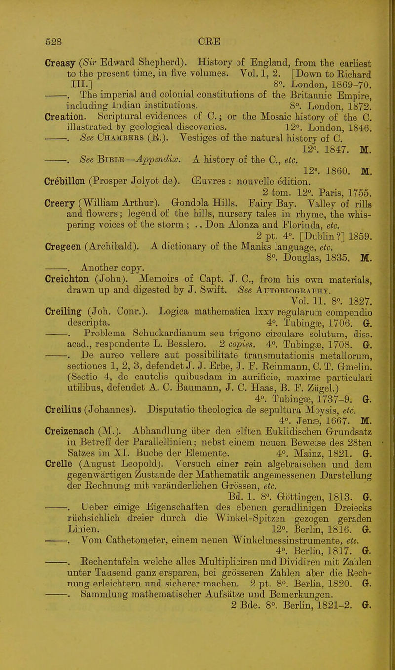 Creasy (Sir Edward Shepherd). History of England, from the earliest to the present time, in live volumes. Vol. 1, 2. [Down to Eichard III.] 8°. London, 1869-70. , The imperial and colonial constitutions of the Britannic Empire, including Indian institutions. 8°. London, 1872. Creation. Scriptural evidences of C.; or the Mosaic history of the C, illustrated by geological discoveries. 12°. London, 1846. . JSee Chambers (E.). Vestiges of the natural history of C. 12. 1847. M. . See Biblt:—Ap'psnclix. A history of the C, etc. 12°. 1860. M. Crebillon (Prosper Jolyot de). CEuvres : nouvelle edition. 2 tom. 12°. Paris, 1755. Creery (Wilham Arthur). Gondola Hills. Eairy Bay. Valley of rills and flowers; legend of the hills, nursery tales in rhyme, the whis- pering voices of the storm ; .. Don Alouza and Elorinda, etc. 2 pt. 4°. [Dubhn?] 1859. Cregeen (Archibald). A dictionary of the Manks language, etc. 8°. Douglas, 1835. M. . Another copy. Creichton (John). Memoirs of Capt. J. C, from his own materials, di-awn up and digested by J. Swift. See Autobiography, Vol, 11. 8°. 1827. Creiling (Joh. Conr.). Logica mathematica Ixxv regularum compendio descripta. _ 4. Tubingse, 1706. G. . Problema Schuckardianum sen trigone circulare solutum, diss. acad., respondente L, Besslero. 2 copies. 4°. Tubingae, 1708, G. . De aureo vellere aut possibilitate transmutationis metallorum, sectiones 1, 2, 3, defendet J, J, Erbe, J, E. Eeinmann, C, T. Gmelin. (Sectio 4, de cautehs quibusdam in aurificio, maxime particulari utilibus, defendet A. C. Baumann, J. C. Haas, B. E, ZiigeL) 4°. Tubingae, 1737-9. G. Creilius (Johannes). Disputatio theologica de sepultura Moysis, etc. 4°, Jen^, 1667. M. Creizenach (M.). AbhanHlung iiber den elften Euklidischen Grundsatz in Betreff der Parallellinien; nebst einem neuen Beweise des 28ten Satzes im XI. Buche der Elemente. 4°. Mainz, 1821. G. Crelle (August Leopold). Versuch eiuer rein algebraischen und dem gegenwartigen Zustande der Mathematik angemessenen Darstellung der Eechnuug mit veranderlichen Grossen, etc. Bd, 1. 8°. Gdttingen, 1813. G. . Ueber einige Eigensehaften des ebenen geradlinigen Dreiecks riichsichUch dreier durch die Winkel-Spitzen gezogen geraden Linien. 12°. Eerlin, 1816, G. . Vom Cathetometer, einem neuen Winkelmessinstrumente, etc. 4°, Berlin, 1817, G. . Eechentafeln welche alles Multipliciren und Dividiren mit Zahlen unter Tausend ganz ersparen, bei grdsseren Zahlen aber die Eech- nung erleichtern und sicherer machen. 2 pt. 8°. Berlin, 1820. G. . Sammlung mathematischer Aufsatze und Bemerkungen, 2 Bde, 8°. Berlin, 1821-2. G.