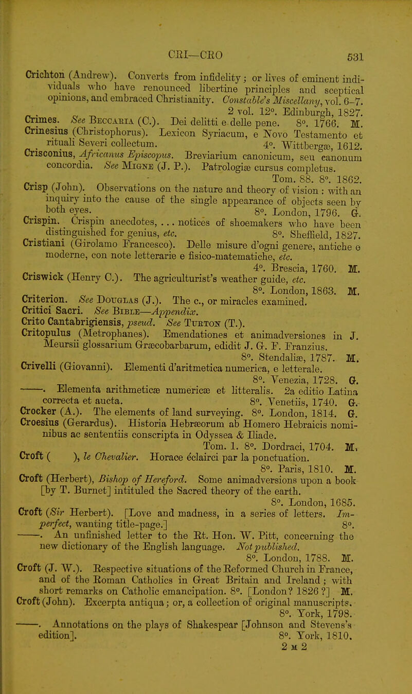 Crichton (Andrew). Converts from infidelity; or lives of eminent indi- viduals who have renounced libertine principles and sceptical opmions, and embraced Christianity. Constable's Miscellany, vol. 6-7. ^. „ ^ 2 vol. 12°. Edinburgh, 1827. Crimes, ^ee Beccaeia (C). Dei delitti e deUe pene. 8°. 1766. M. Crinesius (Christophorus). Lexicon Syriacum, e Novo Testamento et ntuali Severi coUectum. 4°. Wittberga), 1612. Crisconius, Af, •icanus Episcoiyus. Breviarium canonicum, sen canonum Concordia. See Migne (J. P.). Patrologije cursus completus. _ . , ^ ^, . ' 88. 8°. 1862. urisp (J ohn). Observations on the nature and theory of vision : with an inquiry into the cause of the single appearance of objects seen by . both eyes. _ 8°. London, 1796. G. Crispin. Crispin anecdotes, ... notices of shoemakers who have been distinguished for genius, etc. 8°. Sheffield, 1827. Cristiani (Girolamo Francesco). Delle misure d'ogni genere, antiche e moderne, con note letterarie e fisico-matematiche, etc. ^ . . , „ 4°. Brescia, 1760. M. Cns-wick (Henry C). The agriculturist's weather guide, etc. 8°. London, 1863. M. Criterion. See Douglas (J.). The c, or miracles examined. Critici Sacri. See Bible—Appendix. Crito Cantabrigiensis, pseud. See TxmTON (T.). Critopulus _(Metrophanes). Emendationes et animadversiones in J. Meursii glossarium GrrjBCobarbarum, edidit J. Gr. F. Eranzius. 8°. StendalijB, 1787. M. Crivelli (Giovanni). Elementi d'aritmetica numerica, e letterale. 8°. Venezia, 1728. G. . Elementa arithmeticje numericse et litteralis. 2a editio Latina correcta et aucta. 8. Venetiis, 1740. G. Crocker (A.). The elements of laaid surveying. 8°. London, 1814. G. Croesius (Gerardus). Historia Hebrseorum ab Homero Hebraicis nomi- nibus ac sententiis conscripta in Odyssea & Eiade. Tom. 1. 8°. Dordraci, 1704. Croft ( ), le Chevalier. Horace eclairci par la ponctuation. 8°. Paris, 1810. M. Croft (Herbert), Bishop of Hereford. Some animadversions upon a book [by T. Burnet] intituled the Sacred theory of the earth. 8°. London, 1085. Croft {Sir Herbert). [Love and madness, in a series of letters. Im- perfect, wanting title-page.] 8°. . An unfinished letter to the Et. Hon. W. Pitt, concerning the new dictionary of the English language. Not published. 8°. London, 1788. M. Croft (J. W.). Eespective situations of the Eeformed Church in France, and of the Roman Catholics in Great Britain and Ireland; with short remarks on Catholic emancipation. 8°. [London? 1826 ?] M. Croft (John). Excerpta antiqua; or, a collection of original manuscripts. 8°. York, 1798. ■ . Annotations on the plays of Shakespear [Johnson and Stevens's edition]. 8°. York, 1810. 2 M 2