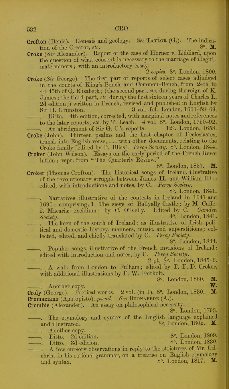 Crofton (Denis). Genesis and geology. See Tatloe (Gr.). The indica- tion of the Creator, etc. 8°. M. Croke {Sir Alexander). Eeport of the case of Homer v. Liddiard, upon the question of what consent is necessary to the marriage of illegiti- mate minors ; with an introductory essay. 2 copies. 8°. London, 1800. Croke {Sir George). The iirst part of reports of select cases adjudged in the courts of King's-Bench and Common-Bench, from 24th to 44-45th of Q. Elizabeth; (the second part, etc. during the reign of K. James ; the third part, etc. during the first sixteen years of Charles I., 2d edition;) written in French, revised and published in English by Sir H. Grimston. 3 vol, fol. London, 1661-58-69. . Ditto. 4th edition, corrected, with marginal notes and references to the later reports, etc. by T. Leach. 4 vol. 8°. London, 1790-92. . An abridgment of Sir G. C.'s reports. 12°. London, 1658. Croke (John). Thirteen psalms and the first chapter of Ecclesiastes, transl. iuto English verse, . .. with other documents, relating to the Croke famdy [edited by P. Bliss]. Percy Society. 8°. London, 1844. Croker (John Wilson). Essays on the early period of the Erench Eevo- lution ; repr. from  The Quarterly Eeview. 8. London, 1857. M. Croker (Thomas Crofton). The historical songs of Ireland, illustrative of the revolutionary struggle between James 11. and WiUiam III. : edited, with introductions and notes, by C. Percy Society. 8°. London, 1841. . Narratives illustrative of the contests in Ireland in 1641 and 1690: comprising, 1. The siege of Ballyally Castle; by M. Cuffe. 2. MacarioD excidium; by C. O'Kelly. Edited by C. Camden Society. 4°. London, 1841. . The keen of the south of Ireland: as illustrative of Irish poli- tical and domestic history, manners, music, and superstitions; col- lected, edited, and chiefly translated by C. Percy Society. 8°. London, 1844. . Popular songs, illustrative of the Erench invasions of L-eland: edited with introduction and notes, by C. Percy Society. 2 pt. 8°. London, 1845-6. . A walk from London to Eulham; edited by T, E. D. Croker, with additional illustrations by E. W. Eairholt. 8°. London, 1860. M. . Another copy. W. Croly (George). Poetical works. 2 vol. (in 1). 8°. London, 1830. M. Croraaziano (Agatopisto), pseud. See Buonafede (A,). Crombie (Alexander). An essay on philosophical necessity. 8. London, 1793. . The etymology and syntax of the English language explained and illustrated. 8°. London, 1802. M. . Another copy. . Ditto. 2d edition. 8°. London, 1809. . Ditto. 3d edition. 8°. London, 1830. • . A few cursory observations in reply to the strictures of Mr. Gil- christ in his rational grammar, on a treatise on English etymology and syntax. 8°. London, 1817. M.
