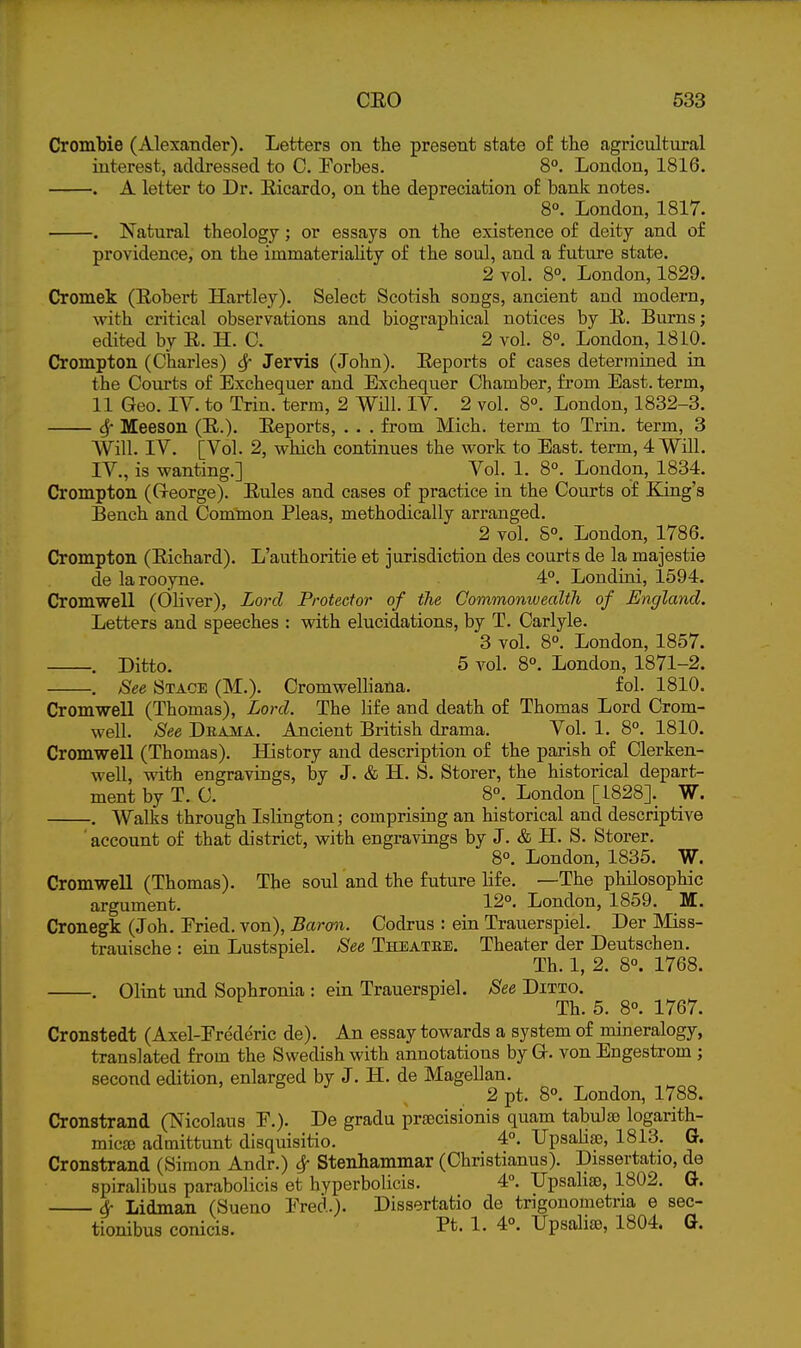 CromWe (Alexander). Letters on the present state of the agricultural interest, addressed to C. Forbes. 8°. London, 1816. . A letter to Dr. Eicardo, on the depreciation of bank notes. 8°. London, 1817. . Natural theology; or essays on the existence of deity and of providence, on the immateriality of the soul, and a future state. 2 vol. 8°. London, 1829. Cromek (Eobert Hartley). Select Scotish songs, ancient and modern, with critical observations and biographical notices by E. Burns; edited by E. H. 0. 2 vol. 8°. London, 1810. Crompton (Charles) 6f Jervis (John). Eeports of cases determined ia the Com-ts of Exchequer and Exchequer Chamber, from East, term, 11 Geo. IV. to Trin. term, 2 Will IV. 2 vol. 8°. London, 1832-3. Sf Meeson (E.). Eeports, . . . from Mich, term to Trin. term, 3 Will. IV. [Vol. 2, which continues the work to East, term, 4 Will. IV., is wanting.] Vol. 1. 8°. London, 1834. Crompton (G-eorge). Eules and cases of practice in the Courts of King's Bench and Common Pleas, methodically arranged. 2 vol. S°. London, 1786. Crompton (Eichard). L'authoritie et jurisdiction des courts de la majestie de larooyne. 4°. Londini, 1594. Cromwell (Oliver), Lord Protector of the Commomvealth of England. Letters and speeches : with elucidations, by T. Carlyle. 3 vol. 8°. London, 1857. . Ditto. 5 A^ol. 8°. London, 1871-2. . See Stage (M.). Cromwelliatia. fol. 1810. Cromwell (Thomas), Lord. The life and death of Thomas Lord Crom- well. See Drama. Ancient British drama. Vol. 1. 8°. 1810. Cromwell (Thomas). History and description of the parish of Clerken- well, with engravings, by J. & H. S. Storer, the historical depart- ment by T. C. 8°. London [1828]. W. . Walks through Islington; comprising an historical and descriptive account of that district, with engravings by J. & H. S. Storer. 8°. London, 1835. W. Cromwell (Thomas). The soul and the future life. —The philosophic argument. 12°. London, 1859. M. Cronegk (Joh. Pried, von). Baron. Codrus : ein Trauerspiel. Der Miss- trauische : eia Lustspiel. See Theatee. Theater der Deutschen. Th. 1, 2. 8°. 1768. . Olint und Sophronia : ein Trauerspiel. See Ditto. Th. 5. 8°. 1767. Cronstedt (Axel-Erederic de). An essay towards a system of mineralogy, translated from the Swedish with annotations by Or. von Engestrom ; second edition, enlarged by J. H. de Magellan. 2 pt. 8°. London, 1788. Cronstrand (Nicolaus P.). De gradu prsecisionis quam tabu]89 logarith- mic£e admittunt disquisitio. 4°. Upsahse, 1813. G. Cronstrand (Simon Andr.) ^ Stenhammar (Christianus). Dissertatio, de spiralibus parabolicis et hyperbolicis. 4°. Upsalise, 1802. G. ^ Lidman (Sueno Ered.). Dissertatio de trigouometria e sec- tionibus conicis. Pt. 1. 4°. Upsalije, 1804. G.