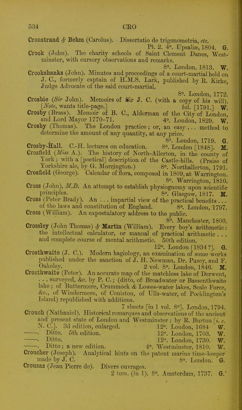 Cronstrand ^ Behm (Carolus). Dissertatio cle trigonometria, etc. Pt. 2. 4°. Upsalia), 1804. G. Crook (John), The charity schools of Saint Clement Danes, West- minster, with cursory observations and remarks. 8°. London, 1813. W. Crookshanks (John). Minutes and proceedings of a court-martial held on J. 0., formerly captain of H.M.S. Lark, published by E. Kirke, Judge Advocate of the said court-martial. ' 8°. London, 1772. Crosbie (Sir John). Memoirs of Sir J. C. (with a copy of his will). [Note, wants title-page.] fol, [1791.] ^7. Crosby (Brass), Memoir of B. C, Alderman of the Gty of London,' and Lord Mayor 1770-71. 4°, London, 1829, W. Crosby (Thomas). The London practice; or, an easy ... method to determine the amount of any quantity, at any price. 8°. London, 1719. G. Crosby-Hall. C.-H. lectures on education. 8°. London [1848]. M. Crosfield (Miss A.). The history of North-AUerton, in the county of York ; with a [poetical] description of the Castle-hills. (Praise of Yorkshire ale, by G-. Morrjugton.) 8°. Northallerton, 1791. Crosfield (George), Calendar of flora, composed in 1809, at Warrington, 8°. Warrington, 1810, Cross (John), M.D. An attempt to establish physiognomy upon scientific principles. 8°. Glasgow, 1817. M. Cross (Peter Brady), An .. . impartial view of the practical benefits ,.. of the laws and constitution of England. 8°. London, 1797, Cross (William), An expostulatory address to the public, 8°, Manchester, 1800. Crossley ( John Thomas) ^ Martin (William). Every boy's arithmetic : the intellectual calculator, or manual of practical arithmetic , , , and complete course of mental arithmetic, 50th edition, 12°, London [1834 ?]. Q. Crosthwaite (J. C). Modem hagiology, an examination of some works published under the sanction of J. H. Newman, Dr. Pusey, and P. Oakeley. 2 vol. 8°. London, 1846. M, Crosthwaite (Peter). An accurate map of the matchless lake of Derwent, . • . surveyed, &c, by P. C.; (ditto, of Broadwater or Bassenthwaite lake ; of Buttermere, Crummock & Lowes-water lalces. Scale Force, &c., of Windermere, of Coniston, of Ulls-water, of Pockhngton's Island) republished with additions. 7 sheets [in 1 vol. 8°]. London, 1794. Crouch (Nathaniel). Historical remarques and observations of the ancient and present state of London and Westminster ; by E. Burton [i. e. N. C.]. 3d edition, enlarged. 12°. London, 1684 W. . Ditto. 5th edition. 12°. London, 1703, W. • Difcto. 12°. London, 1730. W. . Ditto; a new edition. 4°. Westminster, 1810. W. Croucher (Joseph). Analytical hints on the patent marine time-keeper made by J. C. 8°. London. G. Crousaz (Jean Pierre de). Divers ouvrages. 2 torn, (in 1). 8°. Amsterdam, 1737. G.'