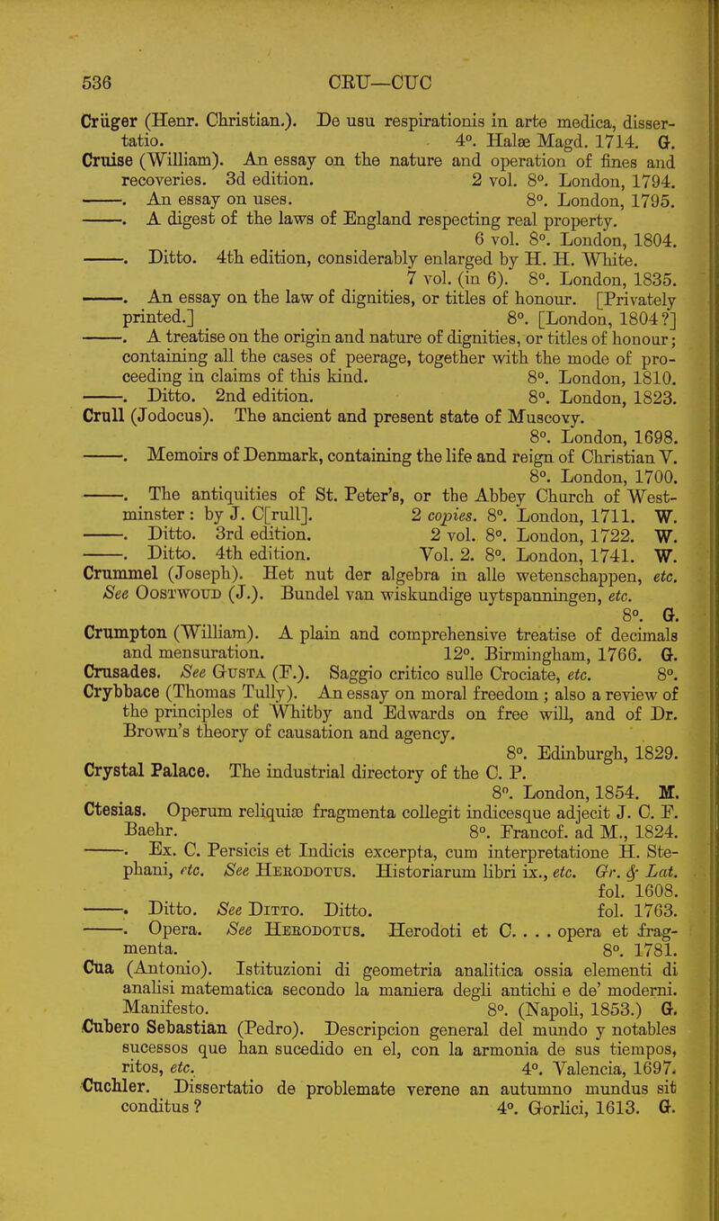 Criiger (Henr. Christian.). De usu respirationis in arte medica, disser- tatio. 4°. Halee Magd. 1714. Qt. Cruise (William). An essay on the nature and operation of fines and recoveries. 3d edition. 2 vol. 8°. London, 1794, . An essay on uses. 8°. London, 1795. . A digest of the laws of England respecting real property. 6 vol. 8°. London, 1804. . Ditto. 4th edition, considerably enlarged by H. H. White. 7 vol. (in 6). 8°. London, 1835. . An essay on the lavs^ of dignities, or titles of honour. [Privately printed.] . _ 8°. [London, 1804?] . A treatise on the origin and nature of dignities, or titles of honour; containing all the cases of peerage, together with the mode of pro- ceeding in claims of this kind. 8°. London, 1810. . Ditto. 2nd edition. 8°. London, 1823. CruU (Jodocus). The ancient and present state of Muscovy. 8°. London, 1698. . Memoirs of Denmark, containing the life and reign of Christian V. 8°. London, 1700. . The antiquities of St. Peter's, or the Abbey Charch of West- minster : by J. C[rull]. 2 copies. 8°. London, 1711. W. . Ditto. 3rd edition. 2 vol. 8°. London, 1722. W. . Ditto. 4th edition. Vol. 2. 8°. London, 1741. W. Crummel (Joseph). Het nut der algebra in alle wetenschappen, etc. See OosxwouD (J.). Bundel van wiskundige uytspanniaigen, etc. 8°. G. Crumpton (William). A plain and comprehensive treatise of decimals and mensuration. 12°. Birmingham, 1766. G-. Crusades. See Gusta (P.). Saggio critico suUe Crociate, etc. 8°. Crybbace (Thomas Tully). An essay on moral freedom ; also a review of the principles of Whitby and Edwards on free will, and of Dr. Brown's theory of causation and agency. 8°. Edinburgh, 1829. Crystal Palace. The industrial directory of the C. P. 8. London, 1854. M. Ctesias. Operum reliquiae fragmenta coUegit indicesque adjecit J. C. F. Baehr. _ _ 8°. Prancof. ad M., 1824. . Ex. C. Persicis et Indicis excerpta, cum interpretatione H. Ste- phani, etc. See Heeodotus. Historiarum libri ix., etc. Or. Sf Lat. fol. 1608. . Ditto. See Ditto. Ditto. fol. 1763. . Opera. See Heeodotus. Herodoti et C. . . . opera et frag- menta. _ 8°. 1781. Cua (Antonio). Istituzioni di geometria analitica ossia elementi di anaUsi matematica secondo la maniera degli antichi e de' moderni. Manifesto. 8°. (NapoU, 1853.) G. Cubero Sebastian (Pedro). Descripcion general del mundo y notables sucessos que han sucedido en el, con la armonia de sus tiempos, ritos, etc. 4°. Valencia, 1697- dnchler. Dissertatio de problemate verene an autumno mundus sit conditus ? 4°. Gorlici, 1613. G.