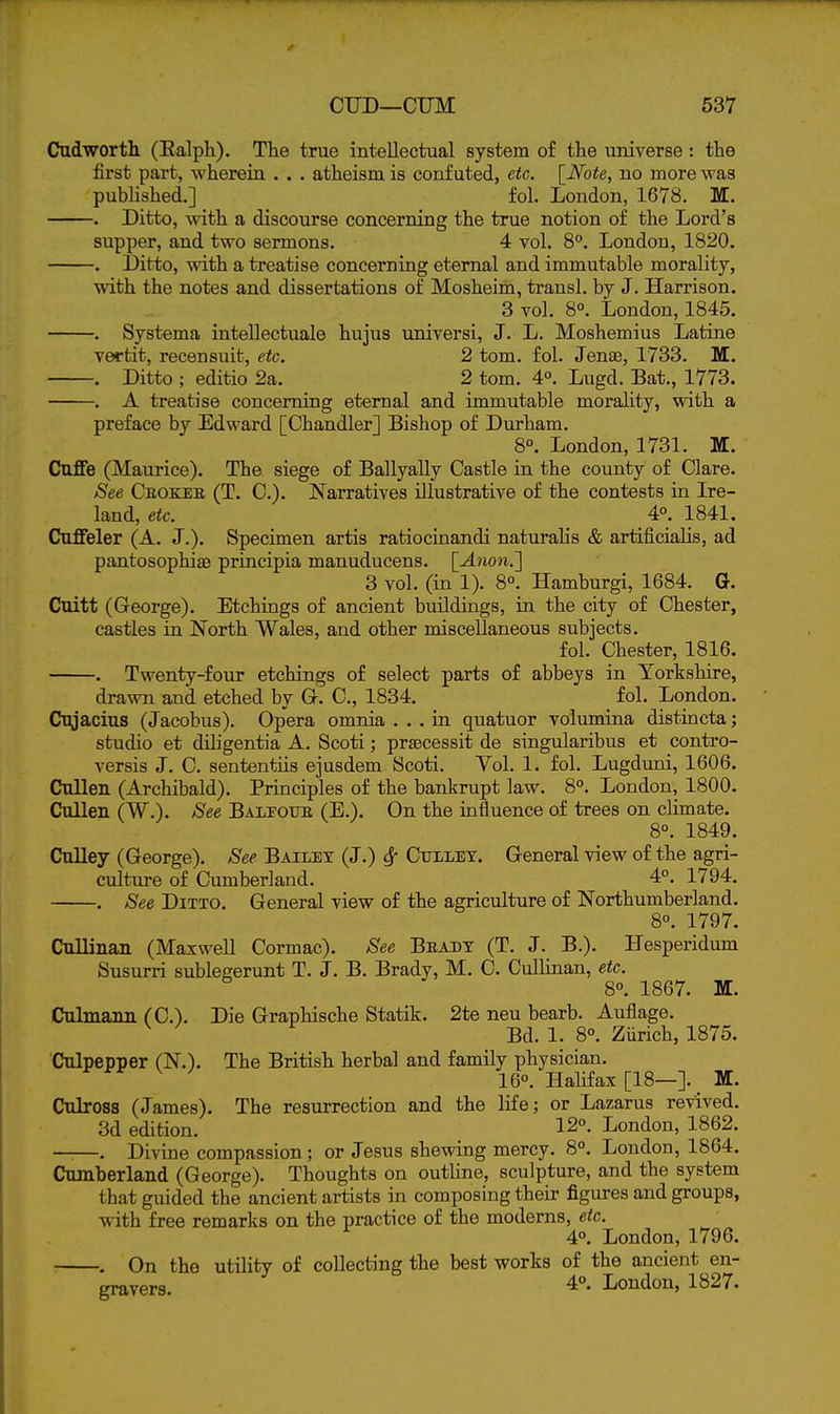 Cud worth (Ealph). The true intellectual system of the universe : the first part, wherein . . . atheism is confuted, etc. \_Note, no more was published.] fol. London, 1678. M. . Ditto, with a discourse concerning the true notion of the Lord's supper, and two sermons. 4 vol. 8°. London, 1820. . Ditto, with a treatise concerning eternal and immutable morality, with the notes and dissertations of Mosheim, transl. by J. Harrison. 3 vol. 8°. London, 1845. . Systema intellectuale hujus universi, J. L. Moshemius Latine vwtit, recensuit, etc. 2 torn. fol. Jense, 1733. M. . Ditto ; editio 2a. 2 tom. 4°. Lugd. Bat., 1773. . A treatise concerning eternal and immutable morahty, with a preface by Edward [Chandler] Bishop of Durham. 8°. London, 1731. M. Cuffe (Maurice). The siege of Ballyally Castle in the county of Clare. See Ceokeb (T. C). Narratives illustrative of the contests in Ire- land, etc. 4°. 1841. Cuffeler (A. J.). Specimen artis ratiocinandi naturalis & artificiaHs, ad pantosophiae principia manuducens. [-4non.] 3 vol. (in 1). 8°. Hamburgi, 1684. G. Cuitt (George). Etchings of ancient buildings, in the city of Chester, castles in North Wales, and other miscellaneous subjects. fol. Chester, 1816. . Twenty-four etchings of select parts of abbeys in Yorkshire, drawn and etched by Gr. C, 1834. fol. London. Cujacius (Jacobus). Opera omnia ... in quatuor volumina distincta; studio et diligentia A. Scoti; prsecessit de singularibus et contro- versis J. C. sententiis ejasdem Scoti. Vol. 1. fol. Lugduni, 1606. CuUen (Archibald). Principles of the bankrupt law. 8°. London, 1800. Cullen (W.). See BALrouE (E.). On the influence of trees on climate. 8°. 1849. CuUey (George). See Bailex (J.) 6f Cuiley. General view of the agri- culture of Cumberland. 4°. 1794. . See Ditto. General view of the agriculture of Northumberland. 8°. 1797. Cullinan (Maxwell Cormac). See Beadt (T. J. B.). Hesperidum Susurri sublegerunt T. J. B. Brady, M. C. Cullinan, etc. 8°. 1867. M. Culmaim (C). Die Graphische Statik. 2te neu bearb. Auflage. Bd. 1. 8°. Zurich, 1875. Culpepper (N.). The British herbal and family physician. 160. Halifax [18—]. _ M. Culross (James). The resurrection and the life; or Lazarus revived. 3d edition. 12°. London, 1862. ——. Divine compassion; or Jesus shewing mercy. 8°. London, 1864. Cumberland (George). Thoughts on outhne, sculpture, and the system that guided the ancient artists in composing their figures and groups, with free remarks on the practice of the moderns, etc. 4°. London, 1796. On the utility of collecting the best works of the ancient en- gravers. 4°. London, 1827.