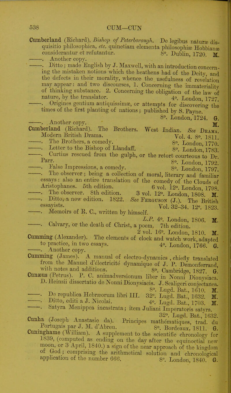 Cumberland (Eichard), Bislwp o f Peterborough. De legibus naturaj dis- quisitio philosophica, etc. quinetiam elementa philosophiaj Hobbiana) considerantur et refutantur. Dublin, 1720 M . Another copy. . Ditto; made English by J. Maxwell, with an introduction concern- ing the mistaken notions which the heathens had of the Deity, and the defects in their morality, whence the usefulness of revelation may appear: and two discourses, 1. Concerning the immateriality of thinking substance. 2. Concerning the obligation of the law of nature, by the translator. 4o_ London 1727 . Origijies gentium antiquissimje, or attempts for discoveriiig the times of the first planting of nations; pubhshed by S. Payne. , , 8°. London, 1724. G. Another copy. Cumberland (Eichard). The Brothers. West Indian. See Deama! Modern British Drama. yol_ 4^ go^ I8I1' • The Brothers, a comedy. 8°. London, 1770.* . Letter to the Bishop of Llandaff. 8°. London 1783 . Curtius rescued from the gulph, or the retort courteous to Dr! -^^7.' IT. I^ondon, 1792. . liaise Impressions, a comedy. 8°. London 1797 . The observer; being a collection of moral, literary and famiUar essays : also an entire translation of the comedy of* the Clouds of Aristophanes. 5th edition. 6 vol. 12°. London 1798 . The observer. 8th edition. 3 vol. 12°. London, 1808. M.* . Ditto, a new edition. 1822. See Ferguson (J.). The British essayists. Yoi. 32-34. 12°. 1823 . Memoirs of E. C, witten by himself. , , , „ ^'P- 4°. London, 1806. M. . Calvary, or the death of Christ, a poem. 7th edition. „ . n ^ ^ 2 vol. 16°. London, 1810. 11. Cumming (Alexander). The elements of clock and watch work, adapted to practice, m two essays. 40, London, 1766. G. . Another copy. Cumming (James). A manual of electro-dynamics , chiefly ti-anslated from the Manuel d'electricite dynamique of J. P. Demonferrand, with notes and additions. 8°. Cambridge, 1827 G Cunseus (Petrus). P. C. auhnadversionum liber in Nonni Dionysiaca' D. Hemsu dissertatio de Nouni Dionysiacis. J. Scaligeri conjectanea'. , Lugd. Bat., 1610. M. . De repubhca Ilebra)orum libri HI. 32°. Lugd. Bat., 1632 M . Ditto, editi a J. Nicolai. 4°. Lugd. Bat.', 1703^ M. . Satyra Menippea incastrata; item Juliani Imperatoris satyra. n T, /T 1 A . 22°. Lugd. Bat., 1632. Lunna (Joseph Anastasie da). Principes mathematiques, trad, du .Portugaispar J.M.d'Abreu. 8°. Bordeaux, 1811. G. Cuninghame (William). A supplement to the scientific chronology for 1839, (computed as ending on the day after the equinoctial new moon, or 3 April, 1840.) a sign of the near approach of the kingdom ot (xod_; comprising the arithmetical solution aud chronological application of the number 666. 8°. London 1840 G.