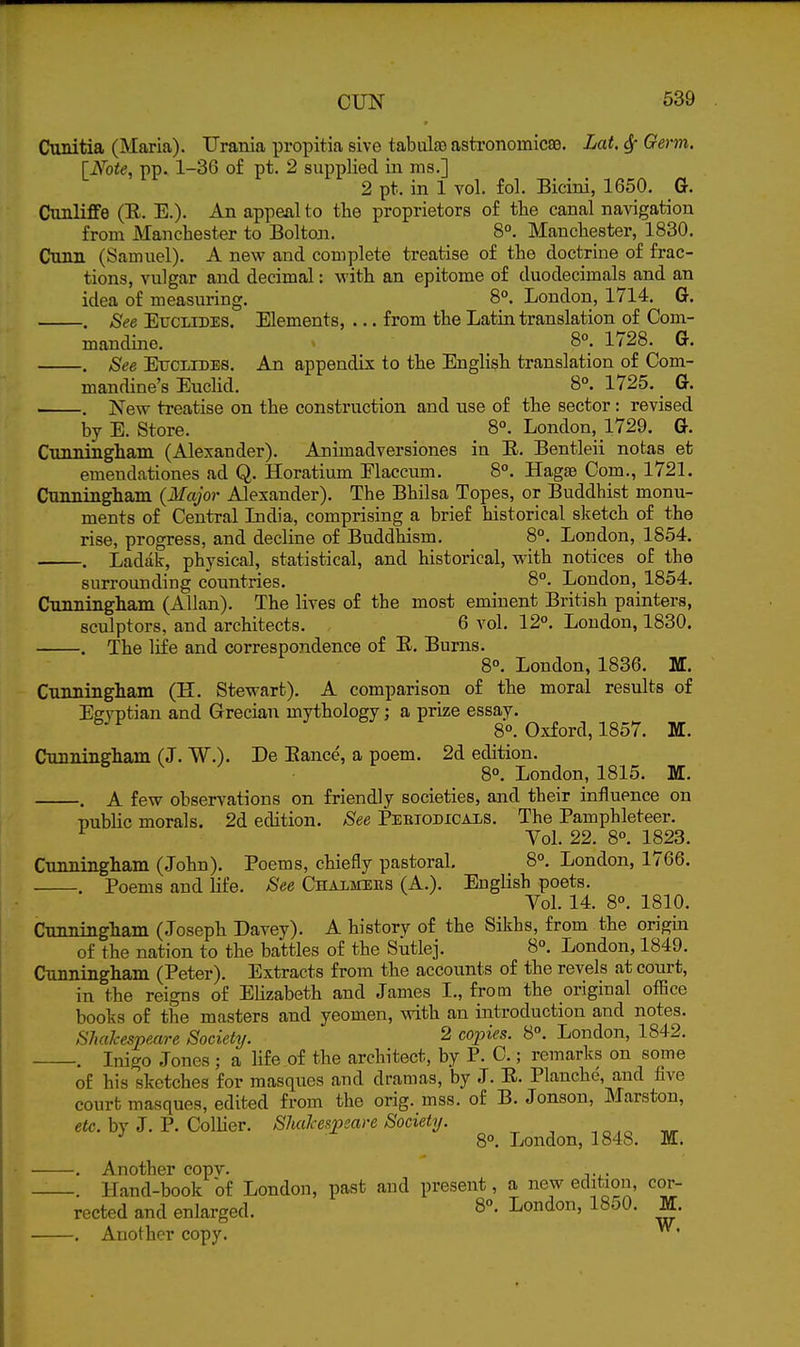 Cunitia (Maria). Urania propitia sive tabulao astronomicae. Lat. 6f Germ. [Note, pp. 1-36 of pt. 2 supplied in ms.] 2 pt. in 1 vol. fol. Bicini, 1650. G. Cunliffe (R. E.). An appeal to the proprietors o£ the canal navigation from Manchester to Bolton. 8. Manchester, 1830. Cann (Samuel). A new and complete treatise of the doctrine of frac- tions, vulgar and decimal: with an epitome of duodecimals and an idea of measuring. 8°. London, 1714. G. . See EucLiDES. Elements, •.. from the Latin translation of Com- mandine. 8°. 1728. G. . See ExTCi-rDBS. An appendix to the English translation of Com- mandine's Euclid. 8°. 1725. G. . New treatise on the construction and use of the sector: revised by E. Store. _ 8°. London, 1729. G. Cnnniiigham (Alexander). Animadversiones in E. Bentleii notas et emendationes ad Q. Horatium Elaccum. 8°. Hagse Com., 1721. Cunningham {Major Alexander). The Bhilsa Topes, or Buddhist monu- ments of Central Lndia, comprising a brief historical slietch of the rise, progress, and decline of Buddhism. 8°. London, 1854. . Ladak, physical, statistical, and historical, with notices of the surrounding countries. 8°. London,^ 1854. CTUmingham (Allan). The lives of the most eminent British painters, sculptors, and architects. 6 vol. 12°. London, 1830. . The life and correspondence of E, Burns. 8°. London, 1836. M. Cunningham (H. Stewart). A comparison of the moral results of Effvptian and Grecian mythology; a prize essay. ' 8°. Oxford, 1857. M. Cunningham (J. W.). De Eance, a poem. 2d edition. 8°. London, 1815. M. . A few observations on friendly societies, and their influence on ■Dublic morals. 2d edition. See Pebiodicaxs. The Pamphleteer. ^ Vol. 22. 8°. 1823. Cunningham (John). Poems, chiefly pastoral. 8. London, 1766. . Poems and life. See Chalitees (A.). English poets. Vol. 14. 8°. 1810. Cunningham (Joseph Davey). A history of the Sikhs, from the origin of the nation to the battles of the Sutlej. 8°. London, 1849. Cunningham (Peter). Extracts from the accounts of the revels at court, in the reigns of Elizabeth and James I., from the original office books of the masters and yeomen, with an introduction and notes. Shakespeare Society. 2 cojnes. 8°. London, 1842. . Inigo Jones ; a life of the architect, by P. 0.; remarks on some of his sketches for masques and dramas, by J. E. Planchc, and five court masques, edited from the orig. mss. of B. Jonson, Marston, efc. by J. P. Collier. ShaJce/^peare Society. ^ 8°. London, 1848. M. . Another copv. . . . Hand-book of London, past and present, a new edition, cor- rected and enlarged. 8°. London, 1850. M. . Another copy. ^'