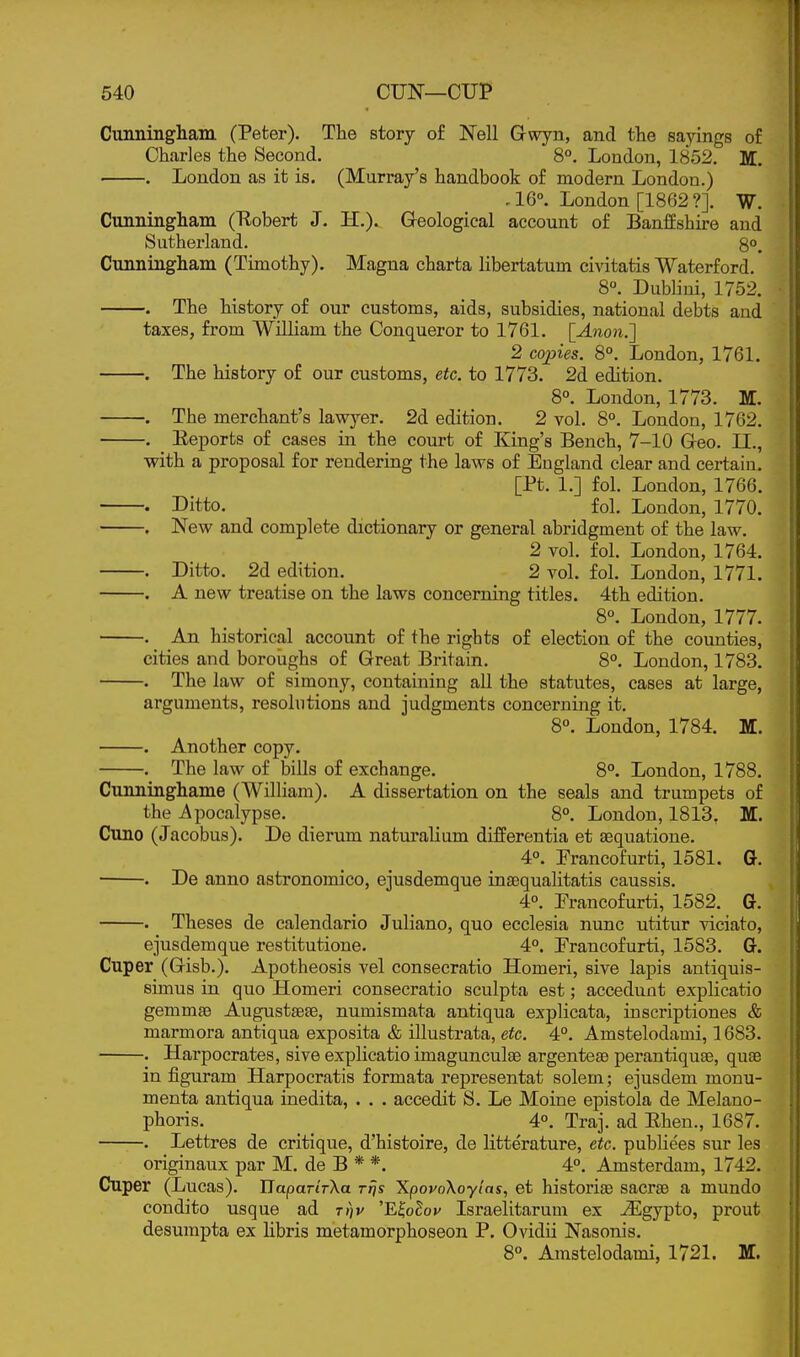 Cunningliain (Peter). The story of Nell Gwyn, and the sayings of Charles the Second. 8°. London, 1852. M. . London as it is. (Murray's handbook of modern London.) ,16°. London [1862?]. W. Cunningham (Kobert J. H.). Geological account of Banffshire and Sutherland. 8°. Cunningham (Timothy). Magna charta libertatum civitatis Waterford. 8°. Dublini, 1752. . The history of our customs, aids, subsidies, national debts and taxes, from William the Conqueror to 1761. [Anon.'] 2 copies. 8°. London, 1761. . The history of our customs, etc. to 1773. 2d edition. 8°. London, 1773. M. . The merchant's lawyer. 2d edition. 2 vol. 8°. London, 1762. . Eeports of cases in the court of King's Bench, 7-10 Geo. n., with a proposal for rendering the laws of England clear and certain. [Pt. 1.] fol. London, 1766. . Ditto. _ fol. London, 1770. , New and complete dictionary or general abridgment of the law. 2 vol. fol. London, 1764. . Ditto. 2d edition. 2 vol. fol. London, 1771. . A new treatise on the laws concerning titles. 4th edition. 8°. London, 1777. . An historical account of the rights of election of the counties, cities and boroughs of Great Britain. 8°. London, 1783. . The law of simony, containing all the statutes, cases at large, arguments, resolutions and judgments concerning it. 8°. London, 1784. M. . Another copy. The law of bills of exchange. 8°. London, 1788. — ~- ~— — Q— ^ . ^, wv^. Cunninghame (William). A dissertation on the seals and trumpets of the Apocalypse. 8°. London, 1813, M. Cuno (Jacobus). De dierum naturalium differentia et sequatione. 4°. Prancofurti, 1581. G. . De anno astronomico, ejusdemque insequalitatis caussis. 4°. Prancofurti, 1582. G. . Theses de calendario Juliano, quo ecclesia nunc utitur viciato, ejusdemque restitutione. 4°. Prancofurti, 1583. G. Cuper (Gisb.). Apotheosis vel consecratio Homei'i, sive lapis antiquis- simus in quo Homeri consecratio sculpta est; accedunt explicatio gemmae Augustsefe, numismata antiqua explicata, inscriptiones & marmora antiqua exposita & illustrata, etc. 4°. Amstelodami, 1683. . Harpocrates, sive explicatio imagunculae argenteae perantiquse, quae in figuram Harpocratis formata representat solem; ejusdem monu- menta antiqua inedita, . . . accedit S. Le Moine epistola de Melano- phoris. 4°. Traj. ad Ehen., 1687. . Lettres de critique, d'histoire, de litterature, etc. publiees sur les originaux par M. de B * *. 4°. Amsterdam, 1742. Cuper (Lucas). HaparirXa rfjs XpovoXoylas, et historiaB sacraB a mundo condito usque ad t»)v 'E^oEov Israelitarum ex ^gypto, prout desumpta ex libris metamorphoseon P. Ovidii Nasonis. 8°. Amstelodami, 1721. M.