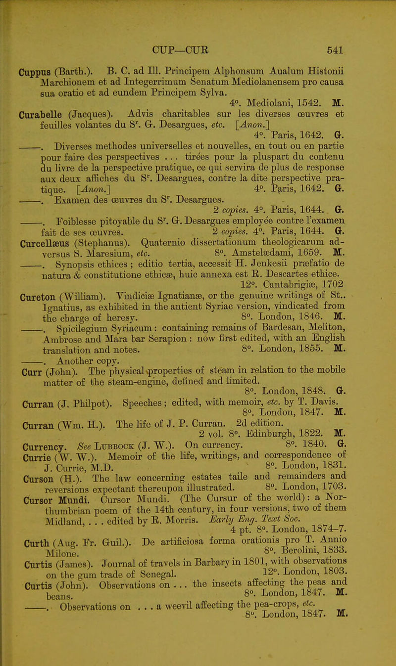 Cuppus (Barth.). B. C. ad 111. Principem Alphonsum Aualum Histonii Marchionem et ad Integerrimum Senatum Mediolauensem pro causa sua oratio et ad eundem Principem Sylva, 4°. Mediolani, 1542. M. Curabelle (Jacques). Advis cliaritables sur les diverses ceuvres et feuilles volantes du S''. Gr. Desargues, etc. [Anon.'\ 4°. Paris, 1642. G. . Diverses methodes universelles et nouvelles, en tout ou en partie pour faire des perspectives ... tirees pour la pluspart du contenu du livre de la perspective pratique, ce qui servira de plus de response aux deux affiches du S. Desargues, contre la dite perspective pra- tique. lAnon.'] 4°. P^-ris, 1642. G. . Examen des ceuvres du S''. Desargues. 2 copies. 4P. Paris, 1644. G. . Foiblesse pitoyable du S^ Gr. Desargues employee contre I'examen fait de ses ceuvres. 2 copies. 4°. Paris, 1644. G. Curcellseus (Stephanus). Quaternio dissertationum theologicarum ad- versus S. Maresium, etc. 8°. Amstelsedami, 1659.^ M. . Synopsis ethices ; editio tertia, accessit H. Jenkesii prsefatio de natura & constitutione ethicsB, liuic annexa est E. Descartes ethice. 12°. Oantabrigiae, 1702 CTireton (William). Viudiciae Ignatianse, or the genuine writings of St.. Ignatius, as exhibited in the antient Syriac version, vindicated from the charge of heresy. _ 8°. London, 1846. M. . Spicilegium Syriacum : containing remains of Bardesan, Meliton, Ambrose and Mara bar Serapion : now first edited, with an English translation and notes. 8°. London, 1865. M. . Another copy. Carr (John). The physical ^properties of steam in relation to the mobile matter of the steam-engine, defined and limited. 8°. London, 1848. G. Curran fJ. PhOpot). Speeches ; edited, with memoir, etc. by T. Davis. ^ ^ 8°. London, 1847. M. Curran (Wm. H.). The life of J. P. Curran. 2d edition. 2 vol. 8°. Edinburgh, 1822. M. Currency. See Litbbock (J. W.). On currency. 8°. 1840. G. Currie (W. W.). Memoir of the life, writings, and correspondence of J. Currie, M.D. 8°- London, 1831. Curson (H.). The law concerning estates taUe and remamders and reversions expectant thereupon illustrated. 8°. Loudon, 1703. Cursor Mundi. Cursor Mundi. (The Cursur of the worid): a Nor- thumbrian poem of the 14th century, in four versions, two of them Midland, . . . edited by E. Morris. Early Eng. Text Soc. 4 pt. 8. London, 1874-7. Curth (Aug. Er. Guil.). De artificiosa forma orationis pro T. Annio Milone. Berolini, 1833. Curtis (James). Journal of travels in Barbary in 1801, with observations on the gum trade of Senegal. 12°. London, 1803. Curtis (John). Observations on ... the insects affecting the peas and beans. London, 1847. M. . Observations on ... a weevil affecting the pea-crops, etc. 8. London, 1847. M.