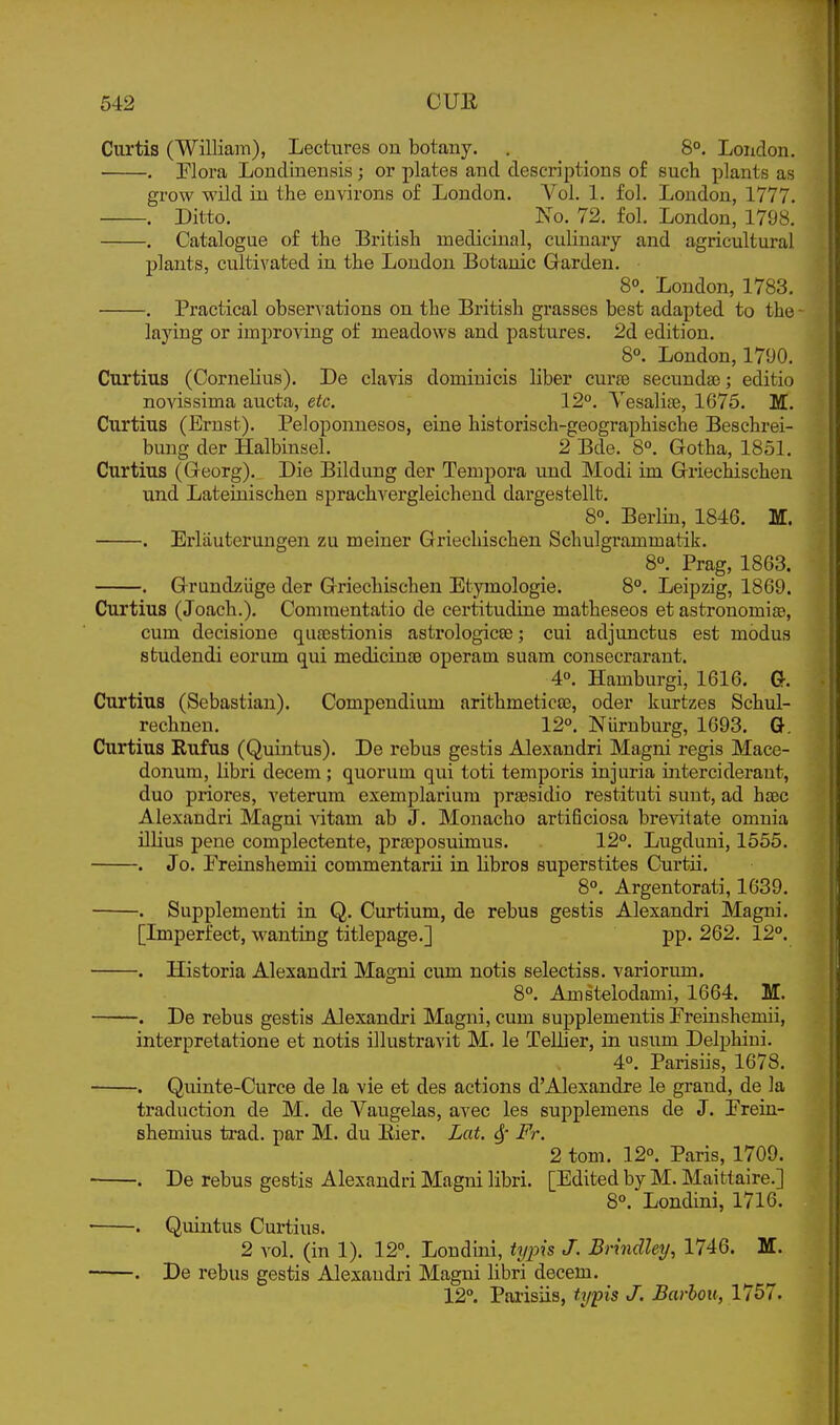 Curtis (William), Lectures on botany. . 8°. London. . riora Londineusis; or plates and descriptions of such plants as grow wild in the environs of London. A^'oL 1. fol. Loudon, 1777. . Ditto. _ Ko. 72. fol. London, 1798. . Catalogue of the British medicinal, culinary and agricultural plants, cultivated in the London Botanic Garden. 8°. London, 1783. . Practical observations on the British grasses best adapted to the - laying or improving of meadows and pastures. 2d edition. 8°. London, 1790. Curtius (Cornelius). De clavis dominicis liber curfe secundse; editio novissima aucta, etc. 12°. Yesalise, 1675. M. Curtius (Ernst). Peloponnesos, eine historisch-geographische Beschrei- bung der Halbinsel. 2 Bde. 8°. Gotha, 1851. Curtius (Georg). Die Bildung der Tempera und Modi im Griechischen und Lateiuischen sprachvergleichend dargestellt. 8°. Berlin, 1846. M. . Erlauterungen zu meiner Griechischen Schulgrammatik. 8°. Prag, 1863. . Grundzuge der Griechischen Etymologie. 8°. Leipzig, 1869. Curtius (Jeach.). Connnentatio de certitudine matheseos et astronomiae, cum decisione quacstionis astrologicee; cui adjunctus est modus studendi eorum qui medicinsB operam suam consecrarant. 4°. Hamburgi, 1616. G. Curtius (Sebastian). Compendium arithmetics, oder kurtzes Schul- rechnen. 12°. Niirnburg, 1693. G. Curtius Rufus (Quintus). De rebus gestis Alexandri Magni regis Mace- donum, libri decern; quorum qui toti temporis injuria interciderant, duo priores, veterum exemplarium prsesidio restituti sunt, ad hxc Alexandri Magni \dtam ab J. Monacho artificiosa brevitate omnia illius pene complectente, prasposuimus. 12°. Lugduni, 1555. . Jo. Freuishemii commentarii iu libros superstites Curtii. 8°. Argentorati, 1639. . Supplementi in Q. Curtium, de rebus gestis Alexandri Magni. [Lnperfect, wanting titlepage.] pp. 262. 12°. . Historia Alexandri Magni cum notis selectiss. variorum. 8°. Amstelodami, 1664. M. . De rebus gestis Alexandri Magni, cum supplementis Preinshemii, interpretatione et notis illustravit M. le Tellier, in usum Delphiui. 4°. Parisiis, 1678. . Quinte-Curce de la vie et des actions d'Alexandre le grand, de la traduction de M. de Vaugelas, avec les supplemens de J. Prein- shemius trad, par M. du Eier. Lat. 4 Pr. 2 torn. 12°. Paris, 1709. . De rebus gestis Alexandri Magni libri. [Edited by M. Maittaire.] 8°. Londini, 1716. ■ . Quintus Curtius. 2 vol. (in 1). 12°. Londini, ttjpis J. Brindley, 1746. M. . De rebus gestis Alexandri Magni libri decern. 12°. Parisiis, typis J. Barhoii, 1757.