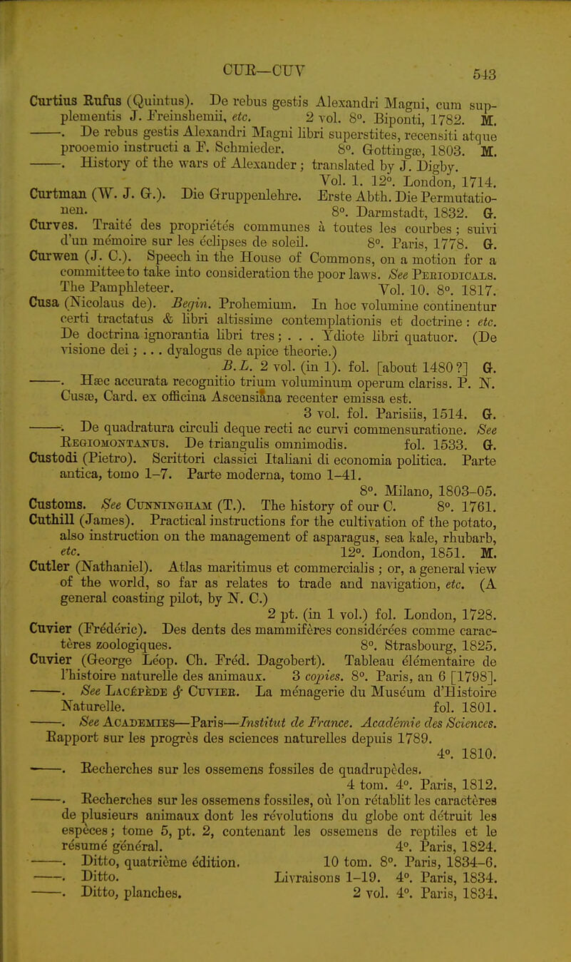Curtius Eufus (Quintus). De rebus gestis Alexandri Magni, cura sup- plementis J. ireiusbeinii, etc. 2 vol. 8°, Biponti, 1782. M. . De rebus gestis Alexandri Magni libri superstites, rec'ensiti atque prooemio instructi a F. Scbmieder. 8°. GottiugjB, 1803. M. . History of the vears of Alexander; translated by J. Digby. Vol. 1. 12°. Loudon, 1714. CurtmaJi (W. J. G.). Die Gruppenlehre. Erste Abth. Die Permutatio- iien. _ ^ 8°. Darmstadt, 1832. G. Curves. Traite des proprietes communes a toutes les courbes ; suivi d'un memoire sur les eclipses de soleil. 8°. Paris, 1778. Gr. Curwen (J. C). Speech in the House of Commons, on a motion for a committee to take into consideration the poor laws. See Pemodicals. The Pamphleteer. Yol, 10. 8°. 1817. Cusa (Nicolaus de). Ber/in. Prohemium. In hoc volumine continentur certi tractatus & libri altissime contemplationis et doctrine : etc. Be doetrina ignorantia libri tres; . . . Ydiote libri quatuor. (De ■\^sione dei; ... dyalogus de apice theorie.) B.L. 2 vol. (in 1). fol. [about 1480?] G. . Hsec accurata recognitio trium voluminum operum clariss. P. N. CusjB, Card, ex officina Ascensi§,na recenter emissa est. 3 vol. fol. Parisiis, 1514. Gt. . De quadratura circuli deque recti ae curvi commensuratione. See EEGiOMOifTAiftrs. De triangulis omnimodis. fol. 1533. Ot. Custodi (Pietro). Scrittori classici Italiani di economia politica. Parte antica, tomo 1-7. Parte moderna, tomo 1-41. 8°. Milano, 1803-05. Customs. See Cotningham (T.). The history of our C. 8°. 1761. CutMU (James). Practical instructions for the cultivation of the potato, also instruction on the management of asparagus, sea kale, rhubarb, etc. ^ 12°. London, 1851. M. Cutler (Nathaniel). Atlas maritimus et commercial!s ; or, a general view of the world, so far as relates to trade and navigation, etc. (A general coasting pilot, by N. C.) 2 pt. (in 1 vol.) fol. London, 1728. Cuvier (Frederic). Des dents des mammiferes considerees comme carac- teres zoologiques. 8°. Strasbourg, 1825. Cuvier (George Leop. Ch. Pred. Dagobert). Tableau elementaire de I'histoire naturelle des animaux. 3 copies. 8°. Paris, an 6 [1798]. . See LACi:P£DE Sf Cuyiee. La menagerie du Museum d'Histoire Naturelle. fol. 1801. . See Academies—Paris—Institut de France. Academic des Sciences. Bapport sur les progres des sciences naturelles depuis 1789. 4°. 1810. . Eecherches sur les ossemens fossiles de quadrupedes. 4 torn. 4°. Paris, 1812. . Eecherches sur les ossemens fossiles, ou Ton re'tabUt les caracteres de plusieurs animaux dont les revolutions du globe out detruit les especes; tome 5, pt. 2, contenant les ossemens de reptiles et le resume general. 4°. Paris, 1824. . Ditto, quatrieme edition. 10 torn. 8°. Paris, 1834-6. . Ditto. Livraisous 1-19. 4°. Paris, 1834. . Ditto, planches. 2 vol. 4°. Paris, 1834.