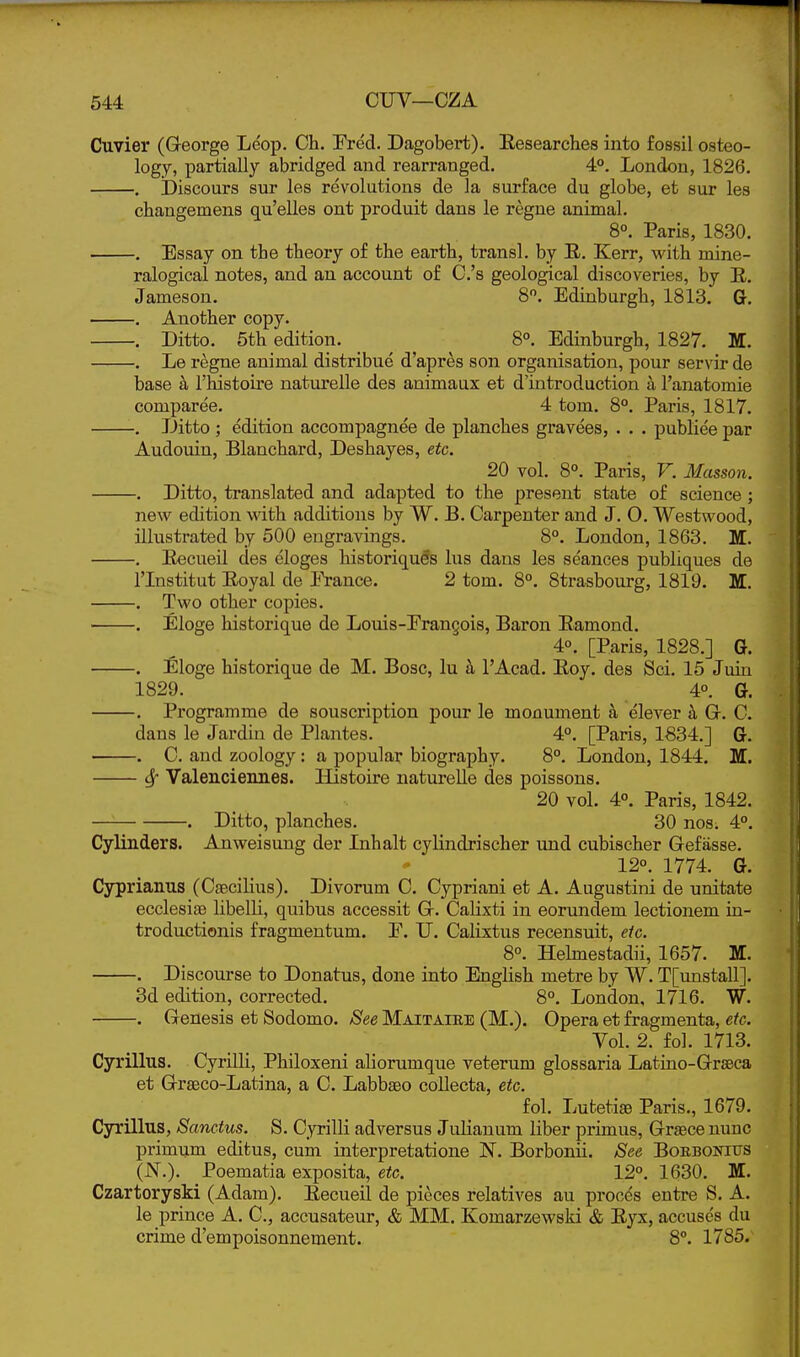 Cuvier (George Le'op. Ch. Fred. Dagobert). Eesearches into fossil osteo- logy, partially abridged and rearranged, 4°. London, 1826, . ibiscours sur les revolutions de la surface du globe, et sur les cbangemens qu'elles ont produit dans le regne animal. 8°. Paris, 1830. . Essay on the theory of the earth, transl. by R. Kerr, with mine- ralogical notes, and an account of C's geological discoveries, by E. Jameson. 8. Edinburgh, 1813. G, , Another copy. . Ditto. 5th edition. 8°. Edinburgh, 1827. M. . Le regne animal distribue d'apres son organisation, pour servir de base h I'Mstoire naturelle des animaux et d'introduction a I'anatomie comparee. 4 torn. 8°, Paris, 1817, , Ditto ; edition accompagnee de planches gravees, . . . publiee par Audouin, Blanchard, Deshayes, etc. 20 vol, 8°. Paris, F, Masson. . Ditto, translated and adapted to the present state of science ; new edition with additions by W. B. Carpenter and J. O, Westwood, illustrated by 500 engravings. 8°. London, 1863. Iff, , Eecueil des eloges historiquds lus dans les se'ances publiques de rinstitut Royal de i^ance. 2 torn. 8°. 8trasbourg, 1819. HL. . Two other copies. ■ . Eloge historique de Louis-Erangois, Baron Eamond. 4°. [Paris, 1828.] G. . £loge historique de M. Bosc, lu I'Acad. Eoy. des Sci, 15 Juin 1829, 4°, G. . Programme de souscription pour le monument a elever h. Gr. C. dans le Jardiu de Plantes, 4°, [Paris, 1834,] G, . C. and zoology : a popular biography, 8°. London, 1844. Iff. Sf Valenciennes. Histoire naturelle des poissons. 20 vol. 4°. Paris, 1842. Ditto, planches, 30 nos. 4°, Cylinders. Anweisung der Inhalt cylindrischer und cubischer Gefasse. • 12°, 1774, G. Cyprianus (Csecilius). Divorum C. Cypriani et A. Augustini de unitate ecclesiaa libelli, quibus accessit G. Calixti in eorundem lectionem in- troductionis fragmentum. E. U. Calixtus recensuit, etc. 8°. Helmestadii, 1657. M. . Discourse to Donatus, done into English metre by W. T[unstall]. 3d edition, corrected. 8°. London, 1716, W. . Genesis et Sodomo. See Maitaiee (M.). Opera et fragmenta, etc. Vol. 2, fol. 1713, Cyrillus, Cyrilli, Philoxeni aliorumque veterum glossaria Latiao-Grseca et Graeco-Latina, a C. Labbaeo collecta, etc. fol. LutetisB Paris,, 1679, Cyrillus, Sanetus. S, Cyrilli adversus Julianum liber primus, Grsece nunc primum editus, cum interpretatione N. Borbonii. See BoEBOiaus (N,), Poematia exposita, etc. 12°. 1630. M. Czartoryski (Adam). Eecueil de pieces relatives au procds entre S. A. le prince A. C, accusateur, & MM. Komarzewski & Eyx, accuses du crime d'empoisonnement. 8°. 1785.