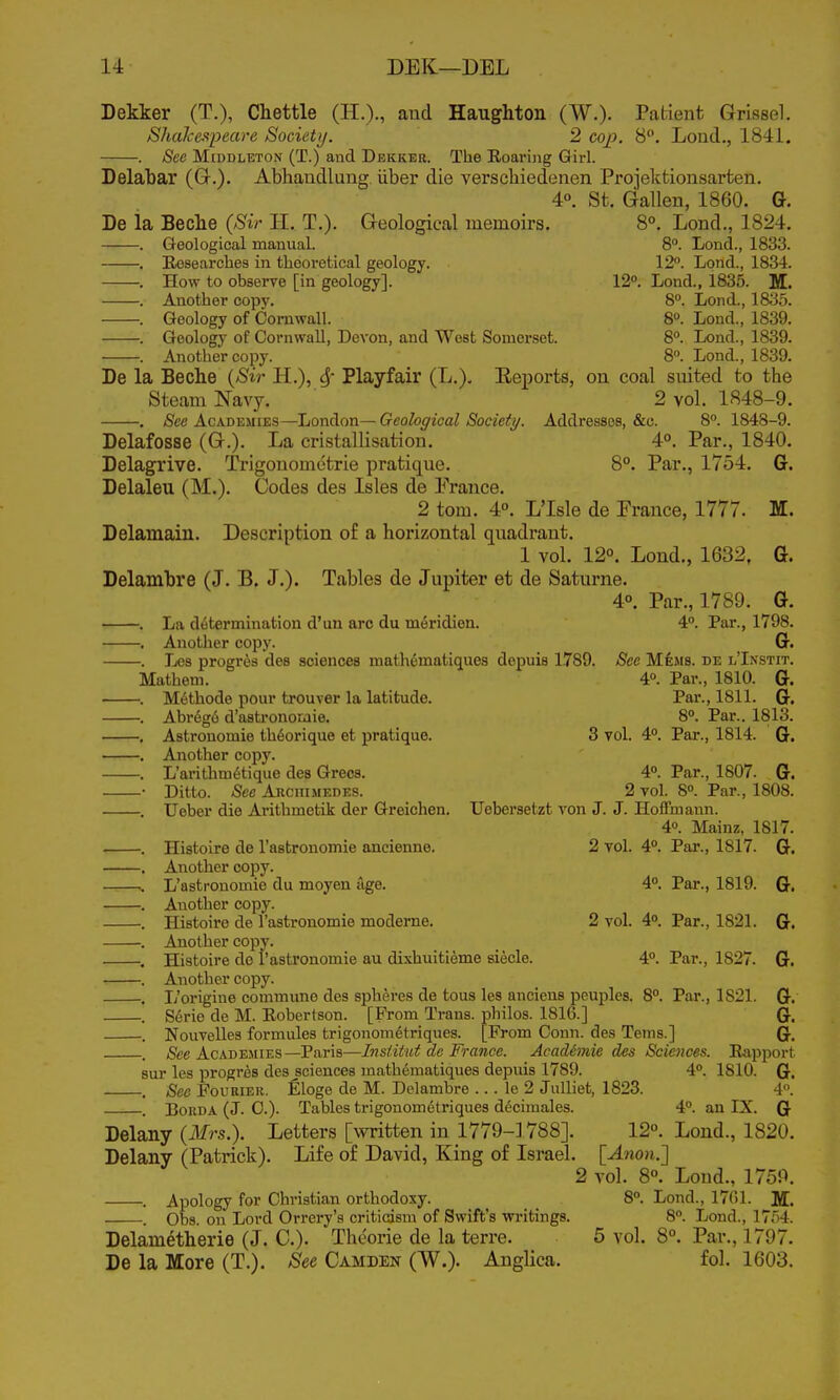 Dekker (T.), Chettle (H.)-, and Haughton (W.). Patient Grissel. Shakespeare Society. 2 cop. 8. Loud., 1841. . See MiDDLETON (T.) and Dekker. The Roaring Girl. Delaljar (Gr.)- Abhaudlung. iiber die verschiedenen Projektionsarten. 4°. St. Gallen, 1860. G. De la Beche (Sir H. T.). Geological memoirs. 8°. Lond., 1824. Geological manual. 8. Lond., 1833. Eesearches in theoretical geology. 12. Lond., 1834. How to observe [in geology]. 12°. Lond., 1835. M. Another copy. 8°. Lond., 1835. Geology of Cornwall. 8°. Lond., 1839. Geology of Cornwall, Devon, and West Somerset. 8°. Lond., 1839. Another copy. 8. Lond., 1839. De la Beche {Sir H.), Sf Playfair (L.). Reports, on coal suited to the Steam Navy. 2 vol. 1848-9. . See Academies—London— Geological Society. Addresses, &c. 8. 1848-9. Delafosse (G.). La cristallisation. 4°. Par., 1840. Delagrive. Trigonomctrie pratique. 8°. Par,, 1754. G. Delaleu (M.). Codes des Isles de France. 2 torn. 4°. L'Isle de France, 1777. M. Delamain, Description of a horizontal quadrant. 1 vol. 12°. Lond., 1632, G. Delambre (J. B. J.). Tables de Jupiter et de Saturne. 4°. Par., 1789. G. . La determination d'un arc du m^ridien. 4. Par., 1798. . Another copy. G. . Les progrea des sciences math^matiques depuis 1789. See Mems. de l'Instit. Mathem. 4°. Par., 1810. G. . Methodo pour trouver la latitude. Par., 1811. G. . Abr6g6 d'astronomie. 8. Par.. 1813. . Astronomic th6orique et pratique. 3 vol. 4°. Par., 1814. G. . Another copy. . L'arithm6tique des Grecs. 4°. Par., 1807. G. • Ditto. See ARcmiiEDES. 2 vol. 8. Par., 1808. . Ueber die Arithmetik der Greichen. Uebersetzt von J. J. Hoffmann. 4». Mainz, 1817. ■ . Histoire de I'astronomie ancienne. 2 vol. 4°. Par., 1817. G. . Another copy. .. L'astronomie du moyeu lige. 4°. Par., 1819. G. . Another copy. . Histoire de l'astronomie modeme. 2 vol. 4°. Par., 1821. G. . Another copy. . Histoire do rastronomie au dixhuitieme siecle. 4°. Par., 1827. G. . Another copy. . I/origine commune des spheres de tons les anciens peuples. 8°. Par., 1821. G. . S6rie de M. Robertson. [From Trans, philos. 1816.] G. . Nouvelles formules trigonom^triques. [From Conn, des Teins.] Q. . See AcADEJiiES—Paris—Insiitut de France. Academic des Sciences. Rapport sur les progr^s des ^sciences math6matiques depuis 1789. 4. 1810. G. . See FouKiER. Eloge de M. Delambre ... le 2 JuUiet, 1823. 4. BoRDA (J. C). Tables trigonometriques d^cimales. 4°. an IX. G Delany {Mrs.). Letters [written in 1779-] 788]. 12°. Lond., 1820. Delany (Patrick). Life of David, King of Israel. [Anon.'] 2 vol. 8°. Lond., 1759. Apology for Christian orthodoxy. 8°. Lond., 1761. M. Obs. on Lord Orrery's criticism of Swift's writings. 8. Lond., 17ri4. Delametherie (J. C). Theorie de la terre. 5 vol. 8°. Par., 1797. De la More (T.). See Camden (W.). Anglica. fol. 1603.