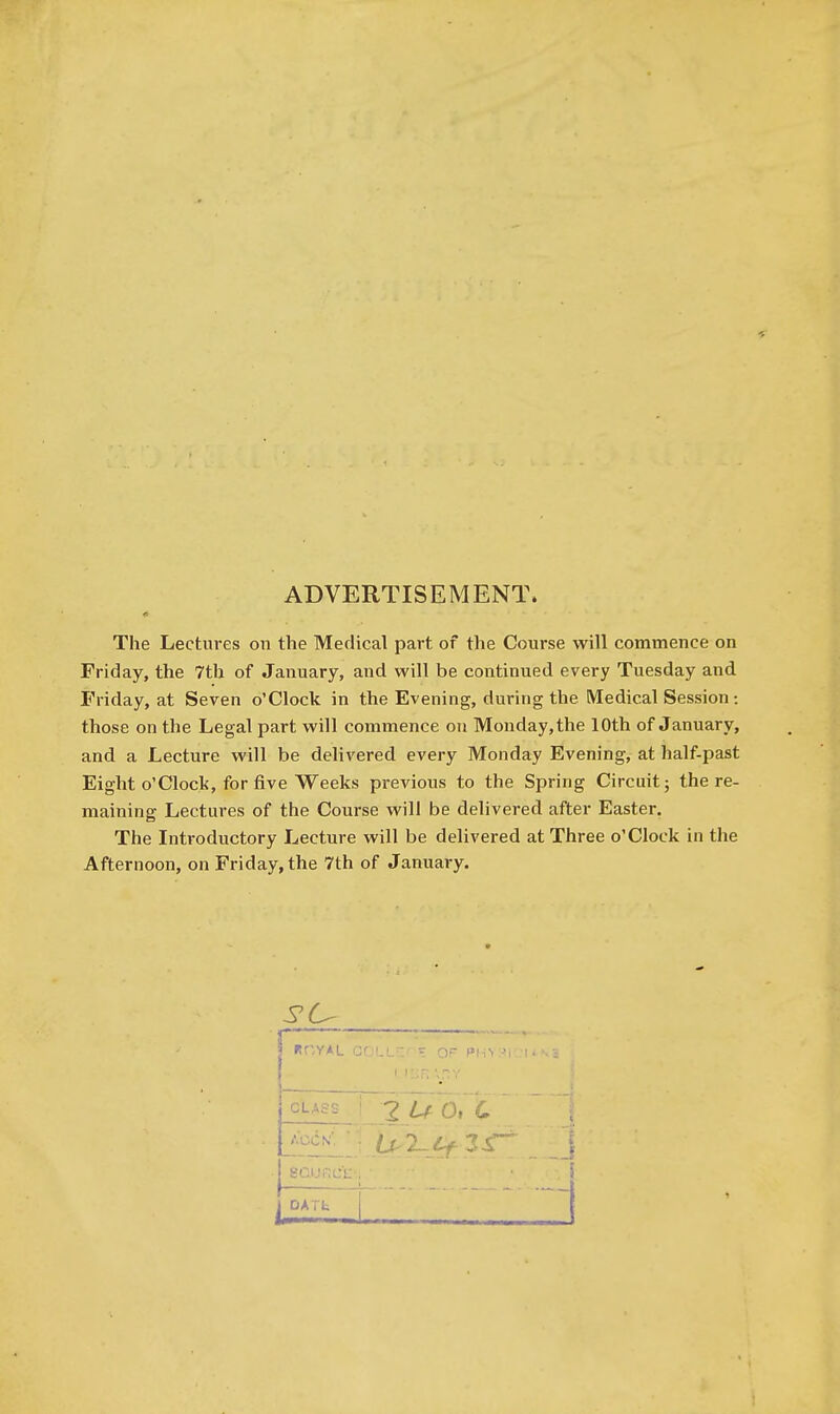 ADVERTISEMENT. The Lectures on the Medical part of the Course will commence on Friday, the 7th of January, and will be continued every Tuesday and Friday, at Seven o'Clock in the Evening, during the Medical Session: those on the Legal part will commence on Monday, the 10th of January, and a Lecture will be delivered every Monday Evening, at half-past Eight o'clock, for five Weeks previous to the Spring Circuit; the re- maining Lectures of the Course will be delivered after Easter, The Introductory Lecture will be delivered at Three o'Clock in the Afternoon, on Friday, the 7th of January. «r',yAL G r.LL-::' or ^'i .> ■ 1 i::r. \r.v CLASS AOCN'. 1 -J OATt m ' • •J 1