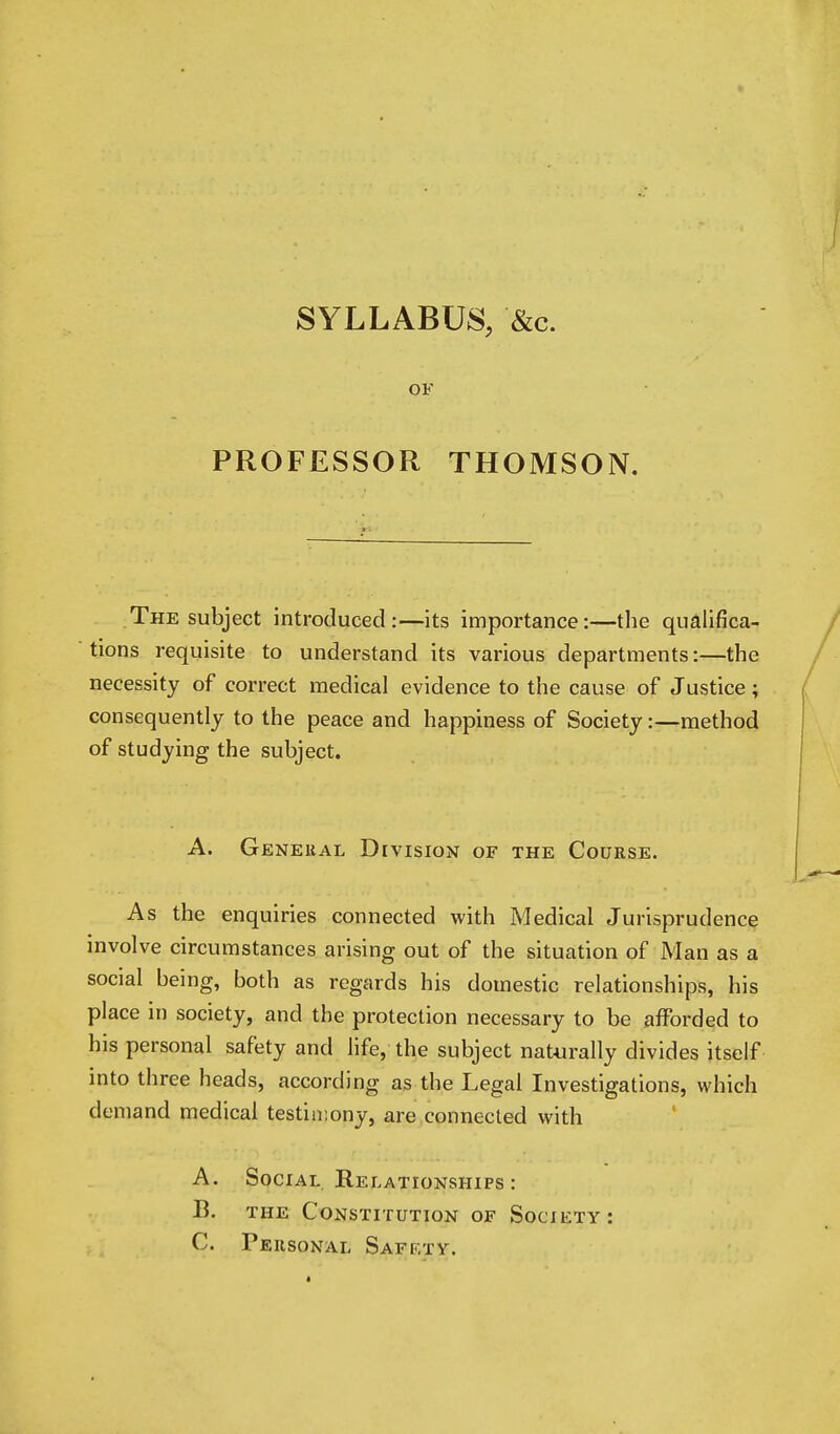 SYLLABUS, &c. OF PROFESSOR THOMSON. The subject introduced:—its importance:—the qualifica- tions requisite to understand its various departments:—the necessity of correct medical evidence to the cause of Justice; consequently to the peace and happiness of Society:—method of studying the subject. A. General Division of the Course. As the enquiries connected with Medical Jurisprudence involve circumstances arising out of the situation of Man as a social being, both as regards his domestic relationships, his place in society, and the protection necessary to be afforded to his personal safety and life, the subject naturally divides itself into three heads, according as the Legal Investigations, which demand medical testimony, are connected with A. Social Relationships : B. the Constitution of Society: C. Personal Saff.ty.