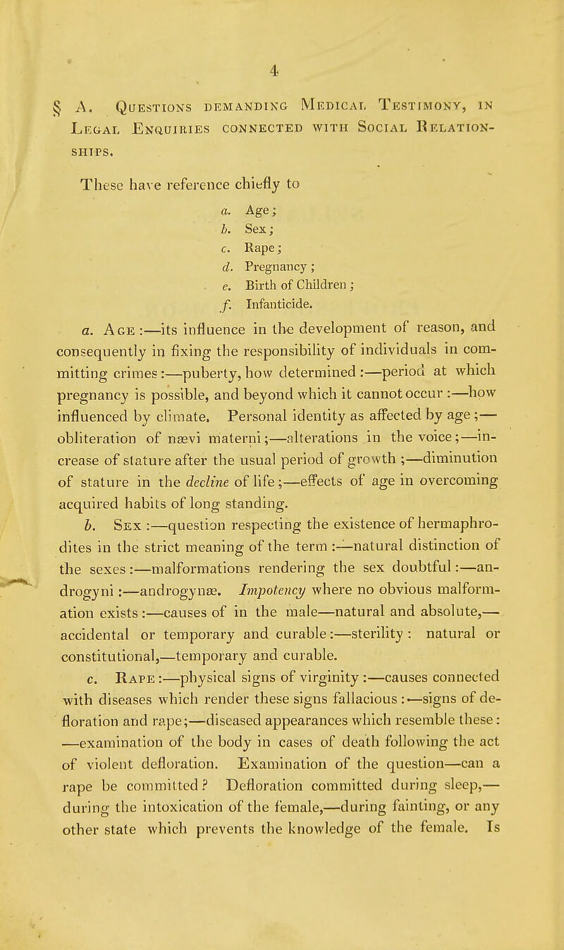 § A. Questions demanding Medical Testimony, in Legal Enquikies connected with Social Relation- ships. These have reference chiefly to a. Age; h. Sex; c. Rape; d. Pregnancy; e. Birth of Children ; f. Infanticide. a. Age :—its influence in the development of reason, and consequently in fixing the responsibility of individuals in com- mitting crimes:—puberty, how determined :—period at which pregnancy is possible, and beyond which it cannot occur :—how influenced by climate. Personal identity as affected by age ;— obliteration of nasvi materni;—alterations in the voice;—in- crease of stature after the usual period of growth ;—diminution of stature in the decline of life;—effects of age in overcoming acquired habits of long standing. b. Sex :—question respecting the existence of hermaphro- dites in the strict meaning of the term :—natural distinction of the sexes :—malformations rendering the sex doubtful:—an- drogyni:-—androgynas. Impotence/ where no obvious malform- ation exists:—causes of in the male—natural and absolute,— accidental or temporary and curable:—sterihty : natural or constitutional,—temporary and curable. c. Rape :—physical signs of virginity:—causes connected with diseases which render these signs fallacious —signs of de- floration and rape;—diseased appearances which resemble these: —examination of the body in cases of death following the act of violent defloration. Examination of the question—can a rape be committed ? Defloration committed during sleep,— during the intoxication of the female,—during fainting, or any other state which prevents the knowledge of the female. Is