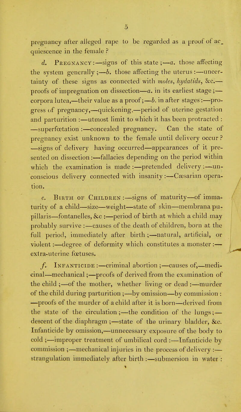 pregnancy after alleged rape to be regarded as a proof of ac_ quiescence in the female ? d. Pregnancy:—signs of this state ;—a. those affecting the system generally ;—b. those affecting the uterus :—uncer- tainty of these signs as connected with moles, hj/dalids, &c.— proofs of impregnation on dissection—a. in its earliest stage;— corpora lutea,—their value as a proof;—b. in after stages:—pro- gress ttf pregnancy,—quickening,—period of uterine gestation and parturition :—utmost limit to which it has been protracted : —superfoetation :—concealed pregnancy. Can the state of pregnancy exist unknown to the female until delivery occur ? —signs of delivery having occurred—appearances of it pre- sented on dissection:—fallacies depending on the period within which the examination is made :—pretended delivery :—un- conscious delivery connected with insanity :—Caesarian opera- tion. e. Birth of Children :—signs of maturity—of imma- turity of a child—size—weight—state of skin—membrana pu- pillaris—fontanelles, &c :—period of birth at which a child may probably survive :—causes of the death of children, born at the full period, immediately after birth ;—natural, artificial, or violent:—degree of deformity which constitutes a monster:— extra-uterine foetuses. f. Infanticide :—criminal abortion ;—causes of,—medi- cinal—mechanical;—proofs of derived from the examination of the child ;—of the mother, whether living or dead :—murder of the child during parturition ;—by omission—by commission : —proofs of the murder of a child after it is born—derived from the state of the circulation;—the condition of the lungs;— descent of the diaphragm ;—state of the urinary bladder, &c. Infanticide by omission,—unnecessary exposure of the body to cold ;—improper treatment of umbilical cord :—Infanticide by commission ;—mechanical injuries in the process of delivery :— strangulation immediately after birth :—submersion in water :