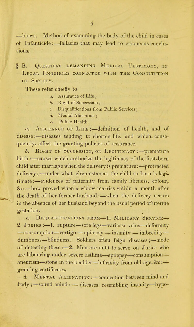 G —blows. Method of examining the body of the child in cases of Infanticide:—fallacies that may lead to erroneous conclu- sions. § B. Questions demanding Medical Testimony, in Legal ENauiiuEs connected with the Constitution OF Society. These refer chiefly to a. Assurance of Life; b. Right of Succession; c. Disqualifications from Public Services; d. Mental Alienation; e. Public Health. a. Assurance of Life:—definition of health, and of disease:—diseases tending to shorten life, and which, conse- quently, affect the granting policies of assurance. b. Right of Succession, or Legitimacy :—premature birth :—causes which authorize the legitimacy of the first-born child after marriage when the delivery is premature:—protracted delivery;—under what circumstances the child so born is legi- timate:—evidences of paternity from family likeness, colour, &c.—how proved when a widow marries within a month after the death of her former husband :—when the delivery occurs in the absence of her husband beyond the usual period of uterine gestation. c. Disqualifications from—1. Military Service— 2. Juries:—1. rupture—sore legs—varicose veins—deformity —consumption—vertigo — epilepsy — insanity — imbecility— dumbness—blindness. Soldiers often feign diseases ;—mode of detecting these:—2. Men are unfit to serve on Juries who are labouring under severe asthma—epilepsy—consumption— ' aneurism—stone in the bladder—infirmity from old age, &c:— granting certificates. d. Mental Alienation :—connection between mind and body ;—sound mind : — diseases resembling insanity—hypo-