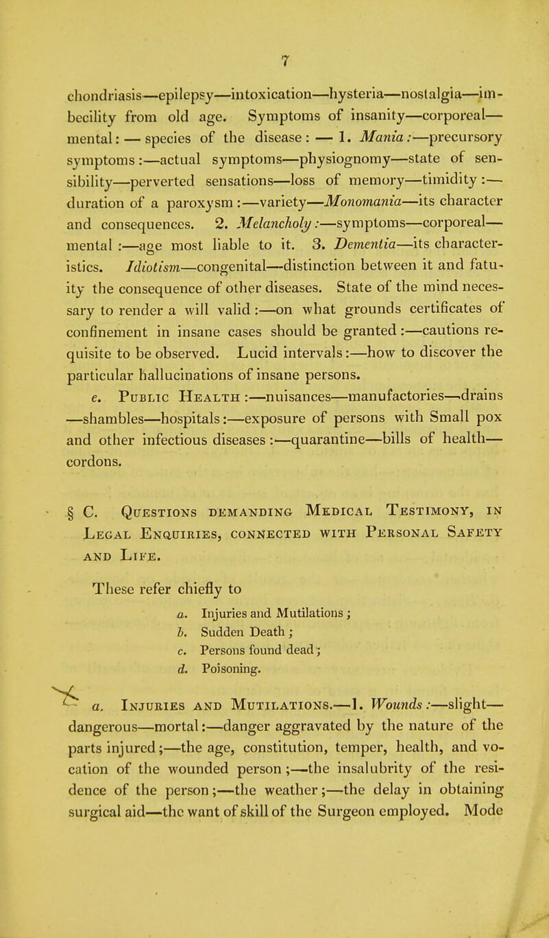 chondriasis—epilepsy—intoxication—hysteria—nostalgia—^^im- becility from old age. Symptoms of insanity—corporeal— mental: — species of the disease: — 1. Mania:—precursory symptoms :—actual symptoms—physiognomy—state of sen- sibility—perverted sensations—loss of memory—timidity :— duration of a paroxysm :—variety—Monomania—its character and consequences. 2. Melancholy:—symptoms—corporeal— mental :—aee most liable to it. 3. Dementia—its character- istics. Idiotisni—congenital—distinction between it and fatu- ity the consequence of other diseases. State of the mind neces- sary to render a will valid:—on what grounds certificates of confinement in insane cases should be granted:—cautions re- quisite to be observed. Lucid intervals:—how to discover the particular hallucinations of insane persons. e. Public Health :—nuisances—manufactories—-drains —shambles—hospitals:—exposure of persons with Small pox and other infectious diseases :—quarantine—bills of health— cordons. § C. Questions demanding Medical Testimony, in Legal Enquiries, connected with Personal Safety AND Life. These refer chiefly to a. Injuries and Mutilations; b. Sudden Death ; c. Persons found dead; d. Poisoning. a. Injuries and Mutilations.—L Wounds:—slight— dangerous—mortal:—danger aggravated by the nature of the parts injured;—the age, constitution, temper, health, and vo- cation of the wounded person;—the insalubrity of the resi- dence of the person;—the weather;—the delay in obtaining surgical aid—the want of skill of the Surgeon employed. Mode