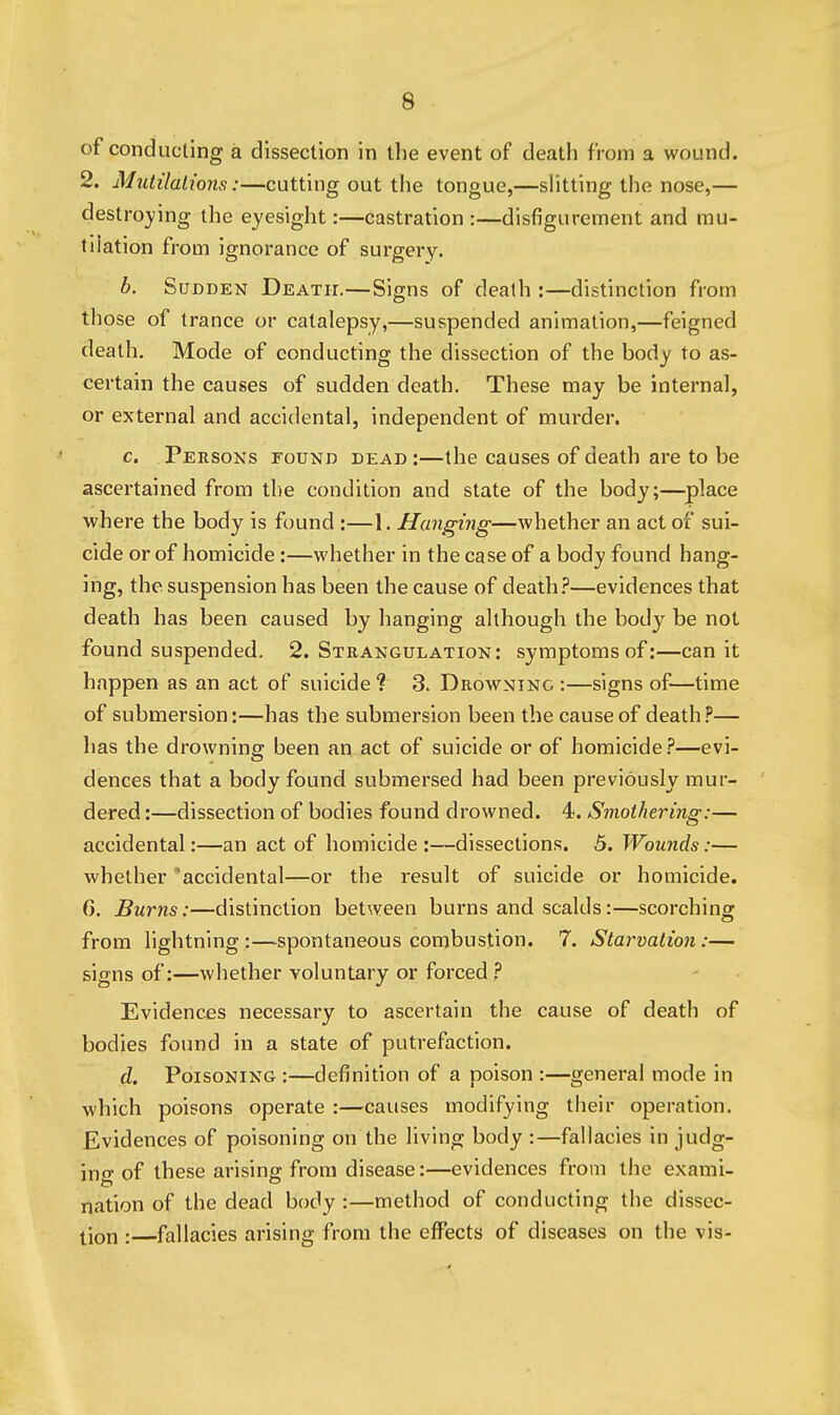 of conducting a dissection in the event of death from a wound. 2. Mutilations:—cutting out the tongue,—slitting the nose,— destroying the eyesight:—castration :—disfigurement and mu- tilation from ignorance of surgery. b. Sudden Death.—Signs of death :—distinction from those of trance or catalepsy,—suspended animation,—feigned death. Mode of conducting the dissection of the body to as- certain the causes of sudden death. These may be internal, or external and accidental, independent of murder. c. Persons found dead :—the causes of death are to be ascertained from the condition and state of the body;—^place ■where the body is found :—1. Hanging—whether an act of sui- cide or of homicide:—whether in the case of a body found hang- ing, the suspension has been the cause of death.''—evidences that death has been caused by hanging although the body be not found suspended. 2. Strangulation: symptoms of:—can it happen as an act of suicide ? 3. Drowning :—signs of—time of submersion:—has the submersion been the cause of death ?— has the drowning been an act of suicide or of homicide ?—evi- dences that a body found submersed had been previously mur- dered :—dissection of bodies found drowned. 4. Smothering:— accidental:—an act of homicide:—dissections. 5. Wounds:— whether 'accidental—or the result of suicide or homicide. 6. Burns:—distinction between burns and scalds:—scorching from lightning:—spontaneous combustion. 7. Starvation:— signs of:—whether voluntary or forced ? Evidences necessary to ascertain the cause of death of bodies found in a state of putrefaction. d. Poisoning :—definition of a poison :—general mode in which poisons operate :—causes modifying their operation. Evidences of poisoning on the living body :—fallacies in judg- ing of these arising from disease:—evidences from the exami- nation of the dead body :—method of conducting the dissec- tion :—fallacies arising from the effects of diseases on the vis-