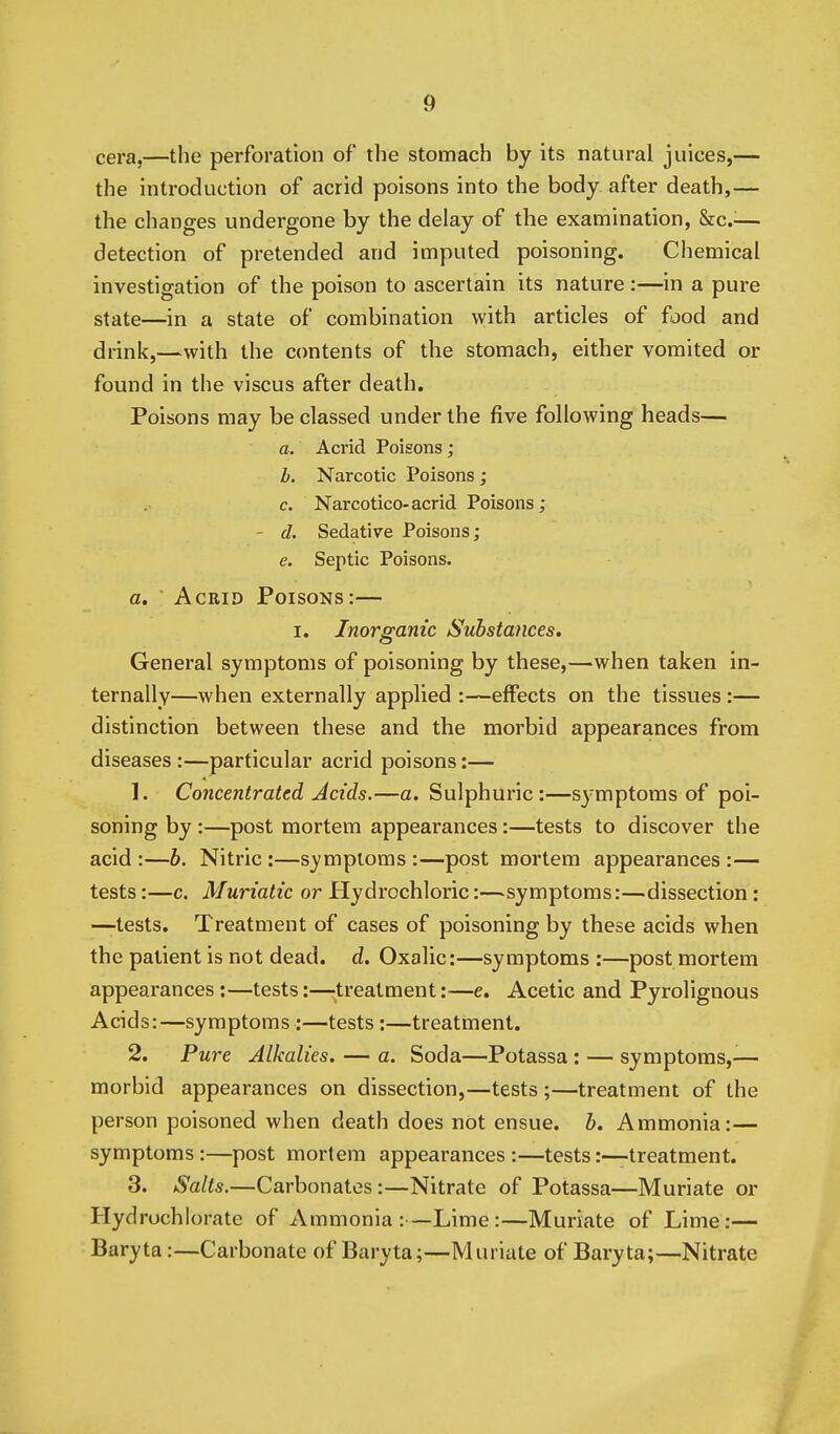 cera,—the perforation of the stomach by its natural juices,— the introduction of acrid poisons into the body after death,— the changes undergone by the delay of the examination, &cc.-— detection of pretended and imputed poisoning. Chemical investigation of the poison to ascertain its nature:—in a pure state—in a state of combination with articles of food and drink,—with the contents of the stomach, either vomited or found in the viscus after death. Poisons may be classed under the five following heads— a. Acrid Poisons; b. Narcotic Poisons; c. Narcotico-acrid Poisons; - d. Sedative Poisons; e. Septic Poisons. a. Acrid Poisons:— I. Inorganic Substances. General symptoms of poisoning by these,—when taken in- ternally—when externally applied :—effects on the tissues :— distinction between these and the morbid appearances from diseases:—particular acrid poisons:— 1. Concentrated Acids.—a. Sulphuric :—symptoms of poi- soning by :—post mortem appearances:—tests to discover the acid :—b. Nitric :—symptoms :—post mortem appearances :— tests:—c. Muriatic or Hydrochloric:—symptoms:—dissection: —tests. Treatment of cases of poisoning by these acids when the patient is not dead. d. Oxalic:—symptoms :—post mortem appearances:—tests:—^^treatment:—e. Acetic and Pyrolignous Acids:—symptoms :—tests:—treatment. 2. Pure Alkalies. — a. Soda—Potassa : — symptoms,-— morbid appearances on dissection,—tests ;—treatment of the person poisoned when death does not ensue, b. Ammonia:— symptoms:—post mortem appearances :—tests:—treatment. 3. Salts.—Carbonates:—Nitrate of Potassa—Muriate or Hydrochlorate of Ammonia:—Lime:—Muriate of Lime:— Baryta:—Carbonate of Baryta;—Muriate of Baryta;—Nitrate