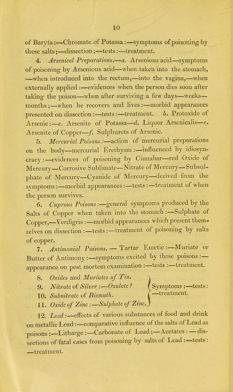 of Baryta:—Chromate of Potassa :—symptoms of poisoning by these salts;—dissection;—tests:—treatment. 4. Arsenical Preparations.—a. Arsenious acid—symptoms of poisoning by Arsenious acid—when taken into the stomach, —when introduced into the rectum>—into the vagina,—when externally applied :—evidences when the person dies soon after taking the poison—when after surviving a few days—weeks— months;—when he recovers and lives :—morbid appearances presented on dissection:—tests:—treatment. b. Protoxide of Arsenic:—c. Arsenite of Potassa—d. Liquor ArsenicaUs—e. Arsenite of Copper—/. Sulphurets of Arsenic. 5. Mercurial Poisons:—action of mercurial preparations on the body—mercurial Erethysm :—influenced by idiosyn- cracy :—evidences of poisoning by Cinnabar—red Oxide of Mercury—Corrosive Sublimate—Nitrate of Mercury—Subsul- phate of Mercury—Cyanide of Mercury—derived from the symptoms:—morbid appearances :—tests: —treatment of when the person survives. 6. Cuprous Poisons:—general symptoms produced by the Salts of Copper when taken into the stomach :—Sulphate of Copper,—Verdigris :—morbid appearances which present them- selves on dissection :—tests:—treatment of poisoning by salts of copper. 7. Antimonial Poisons. — Tartar Emetic :—Muriate or Butter of Antimony :—symptoms excited by these poisons :— appearance on post mortem examination :—tests :—treatment. 8. Oxides and Muriates of Tin. -\ 9. Nitrate of Silver:—Oxalate ? f Symptoms :—tests: 10. Subnitrate of Bismuth. treatment. 11. Oxide of Zinc .-—Sulphate of Zinc.) 12. Lead: effects of various substances of food and drink on metalhc Lead:—comparative influence of the salts of Lead as poisons :—Litharge :—Carbonate of Lead;—Acetates: — dis- sections of fatal cases from poisoning by salts of Lead :--tests: —treatment.