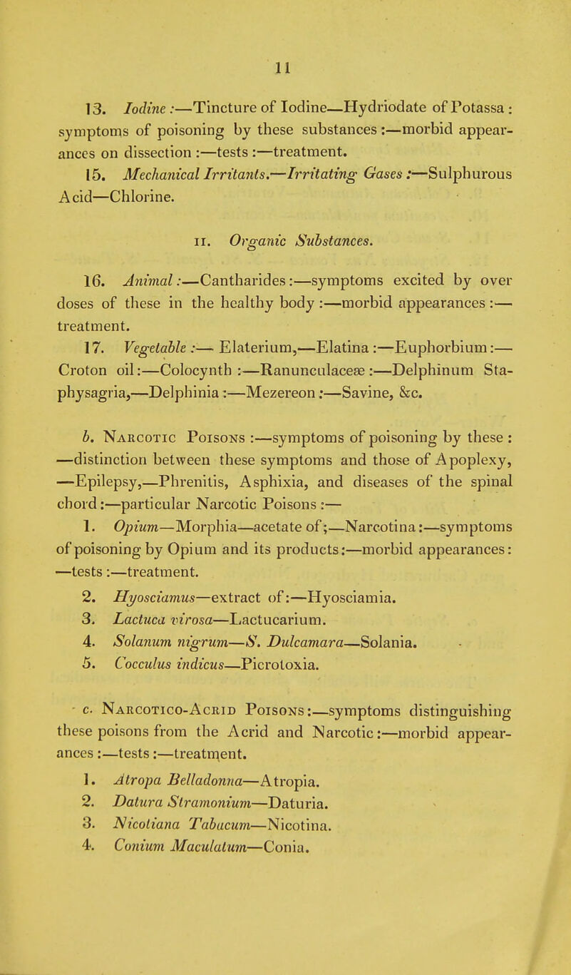 13. Iodine:—Tincture of Iodine—Hydriodate of Potassa : symptoms of poisoning by these substances :—morbid appear- ances on dissection :—tests :—treatment. 15. Mechanical Irritants.—Irritating Gases:—Sulphurous Acid—Chlorine. II. Organic Substances. 16. Animal:—Cantharides:—symptoms excited by over doses of these in the healthy body :—morbid appearances:— treatment. 17. Vegetable :— Elaterium,—Elatina :—Euphorbium:— Croton oil:—Colocynth :—Ranunculacese :—Delphinum Sta- physagria,—Delphinia:—Mezereon;—Savine, &c. b. Narcotic Poisons :—symptoms of poisoning by these : —distinction between these symptoms and those of Apoplexy, —Epilepsy,—Phrenitis, Asphixia, and diseases of the spinal chord:—particular Narcotic Poisons :— 1. Opium—Morphia—acetate of;—Narcotina:—symptoms of poisoning by Opium and its products;—morbid appearances: —tests :—treatment. 2. Hyosciamus—extract of:—Hyosciamia. 3. Lactuca virosa—liactucarium. 4. Solanum nigrum—S. Dulcamara—Solania. 5. Cocculus indicus—Picrotoxia. - c. Narcotico-Acrid Poisons:—symptoms distinguishing these poisons from the Acrid and Narcotic:—morbid appear- ances :—tests:—treatment. 1. Atropa Belladonna—Atropia. 2. Datura Stramonium—Daturia. 3. Nicoliana Tabucum—Nicotina. 4. Conium Maculalum—Conia.